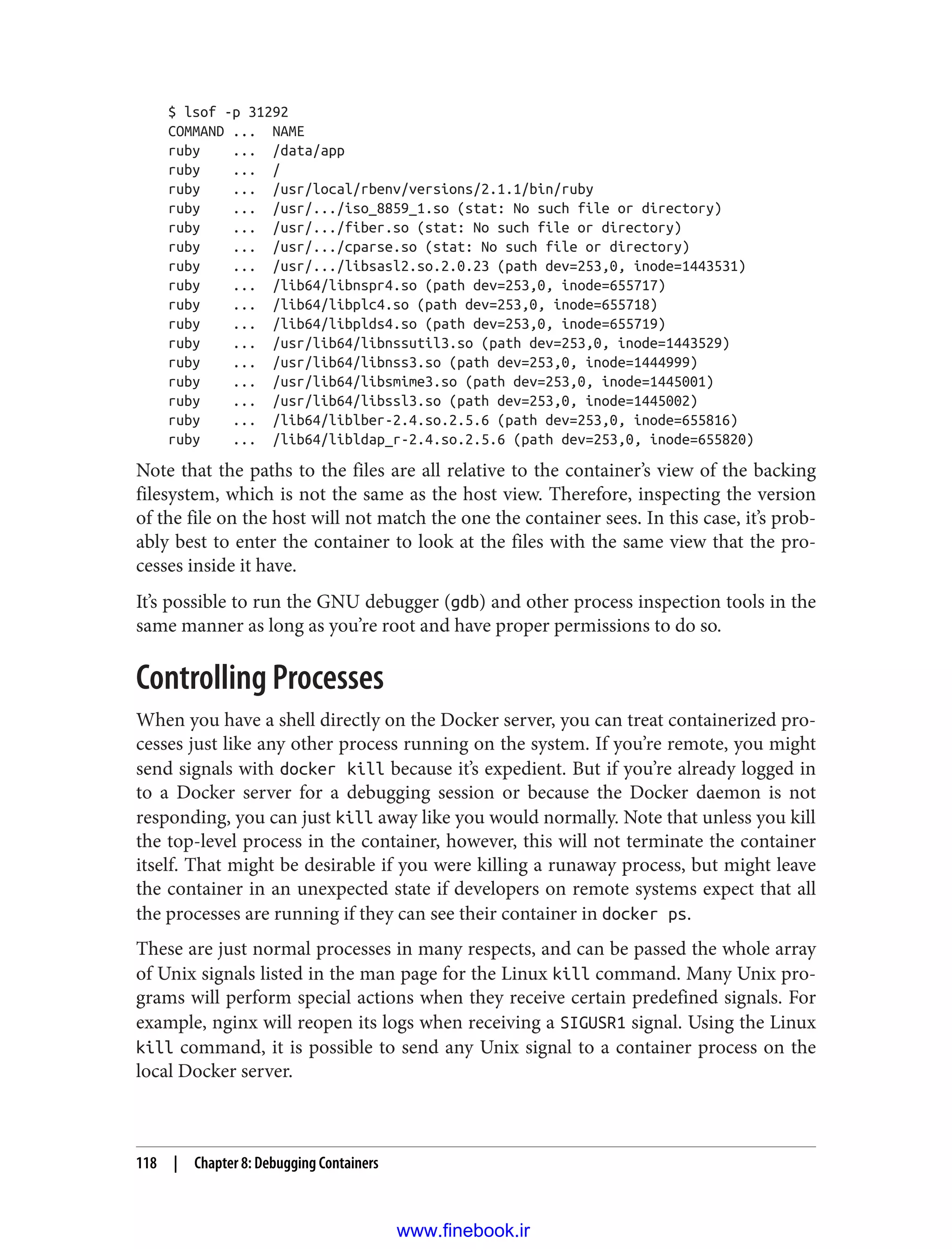 $ lsof -p 31292
COMMAND ... NAME
ruby ... /data/app
ruby ... /
ruby ... /usr/local/rbenv/versions/2.1.1/bin/ruby
ruby ... /usr/.../iso_8859_1.so (stat: No such file or directory)
ruby ... /usr/.../fiber.so (stat: No such file or directory)
ruby ... /usr/.../cparse.so (stat: No such file or directory)
ruby ... /usr/.../libsasl2.so.2.0.23 (path dev=253,0, inode=1443531)
ruby ... /lib64/libnspr4.so (path dev=253,0, inode=655717)
ruby ... /lib64/libplc4.so (path dev=253,0, inode=655718)
ruby ... /lib64/libplds4.so (path dev=253,0, inode=655719)
ruby ... /usr/lib64/libnssutil3.so (path dev=253,0, inode=1443529)
ruby ... /usr/lib64/libnss3.so (path dev=253,0, inode=1444999)
ruby ... /usr/lib64/libsmime3.so (path dev=253,0, inode=1445001)
ruby ... /usr/lib64/libssl3.so (path dev=253,0, inode=1445002)
ruby ... /lib64/liblber-2.4.so.2.5.6 (path dev=253,0, inode=655816)
ruby ... /lib64/libldap_r-2.4.so.2.5.6 (path dev=253,0, inode=655820)
Note that the paths to the files are all relative to the container’s view of the backing
filesystem, which is not the same as the host view. Therefore, inspecting the version
of the file on the host will not match the one the container sees. In this case, it’s prob‐
ably best to enter the container to look at the files with the same view that the pro‐
cesses inside it have.
It’s possible to run the GNU debugger (gdb) and other process inspection tools in the
same manner as long as you’re root and have proper permissions to do so.
Controlling Processes
When you have a shell directly on the Docker server, you can treat containerized pro‐
cesses just like any other process running on the system. If you’re remote, you might
send signals with docker kill because it’s expedient. But if you’re already logged in
to a Docker server for a debugging session or because the Docker daemon is not
responding, you can just kill away like you would normally. Note that unless you kill
the top-level process in the container, however, this will not terminate the container
itself. That might be desirable if you were killing a runaway process, but might leave
the container in an unexpected state if developers on remote systems expect that all
the processes are running if they can see their container in docker ps.
These are just normal processes in many respects, and can be passed the whole array
of Unix signals listed in the man page for the Linux kill command. Many Unix pro‐
grams will perform special actions when they receive certain predefined signals. For
example, nginx will reopen its logs when receiving a SIGUSR1 signal. Using the Linux
kill command, it is possible to send any Unix signal to a container process on the
local Docker server.
118 | Chapter 8: Debugging Containers
www.finebook.ir
 
