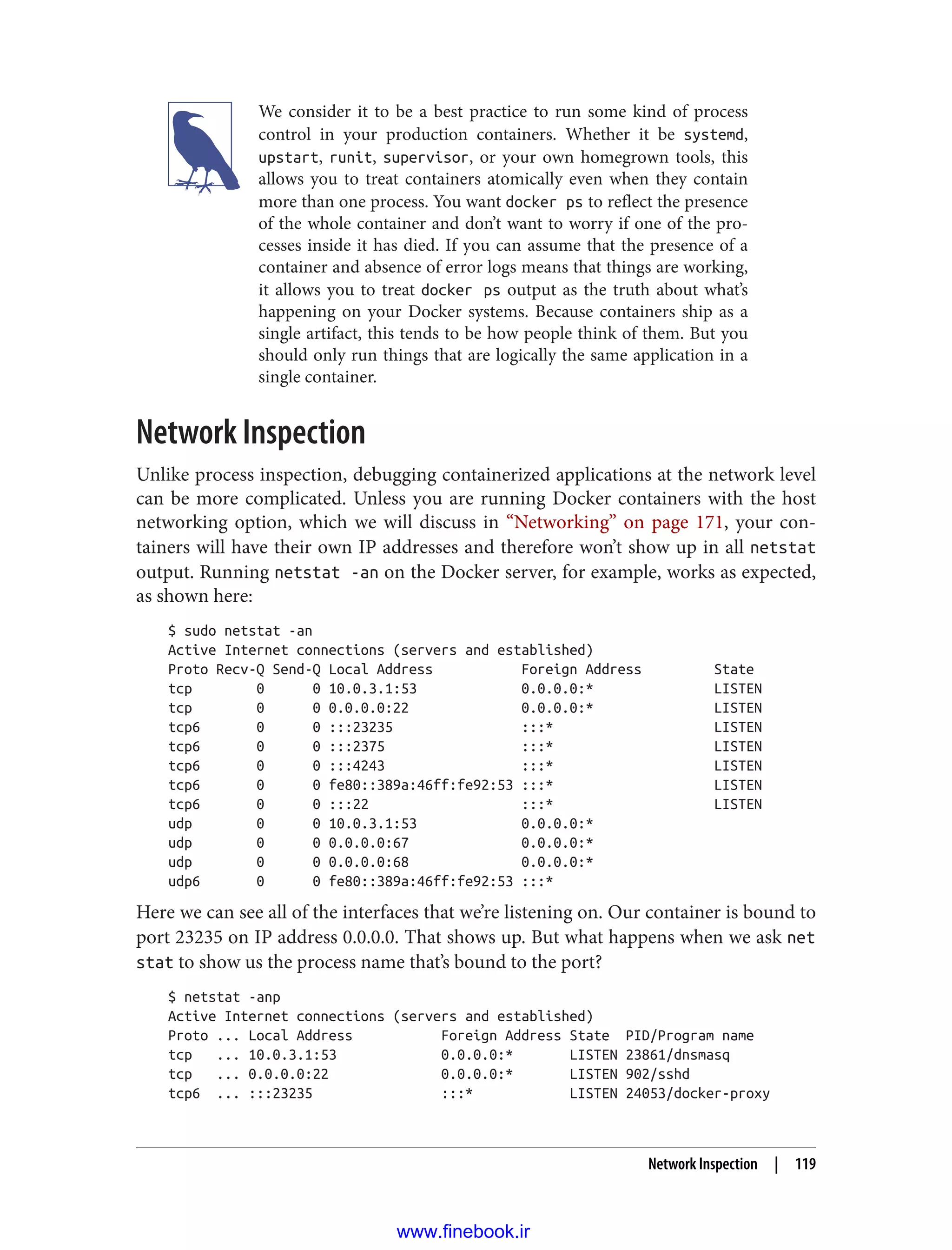 We consider it to be a best practice to run some kind of process
control in your production containers. Whether it be systemd,
upstart, runit, supervisor, or your own homegrown tools, this
allows you to treat containers atomically even when they contain
more than one process. You want docker ps to reflect the presence
of the whole container and don’t want to worry if one of the pro‐
cesses inside it has died. If you can assume that the presence of a
container and absence of error logs means that things are working,
it allows you to treat docker ps output as the truth about what’s
happening on your Docker systems. Because containers ship as a
single artifact, this tends to be how people think of them. But you
should only run things that are logically the same application in a
single container.
Network Inspection
Unlike process inspection, debugging containerized applications at the network level
can be more complicated. Unless you are running Docker containers with the host
networking option, which we will discuss in “Networking” on page 171, your con‐
tainers will have their own IP addresses and therefore won’t show up in all netstat
output. Running netstat -an on the Docker server, for example, works as expected,
as shown here:
$ sudo netstat -an
Active Internet connections (servers and established)
Proto Recv-Q Send-Q Local Address Foreign Address State
tcp 0 0 10.0.3.1:53 0.0.0.0:* LISTEN
tcp 0 0 0.0.0.0:22 0.0.0.0:* LISTEN
tcp6 0 0 :::23235 :::* LISTEN
tcp6 0 0 :::2375 :::* LISTEN
tcp6 0 0 :::4243 :::* LISTEN
tcp6 0 0 fe80::389a:46ff:fe92:53 :::* LISTEN
tcp6 0 0 :::22 :::* LISTEN
udp 0 0 10.0.3.1:53 0.0.0.0:*
udp 0 0 0.0.0.0:67 0.0.0.0:*
udp 0 0 0.0.0.0:68 0.0.0.0:*
udp6 0 0 fe80::389a:46ff:fe92:53 :::*
Here we can see all of the interfaces that we’re listening on. Our container is bound to
port 23235 on IP address 0.0.0.0. That shows up. But what happens when we ask net
stat to show us the process name that’s bound to the port?
$ netstat -anp
Active Internet connections (servers and established)
Proto ... Local Address Foreign Address State PID/Program name
tcp ... 10.0.3.1:53 0.0.0.0:* LISTEN 23861/dnsmasq
tcp ... 0.0.0.0:22 0.0.0.0:* LISTEN 902/sshd
tcp6 ... :::23235 :::* LISTEN 24053/docker-proxy
Network Inspection | 119
www.finebook.ir
 