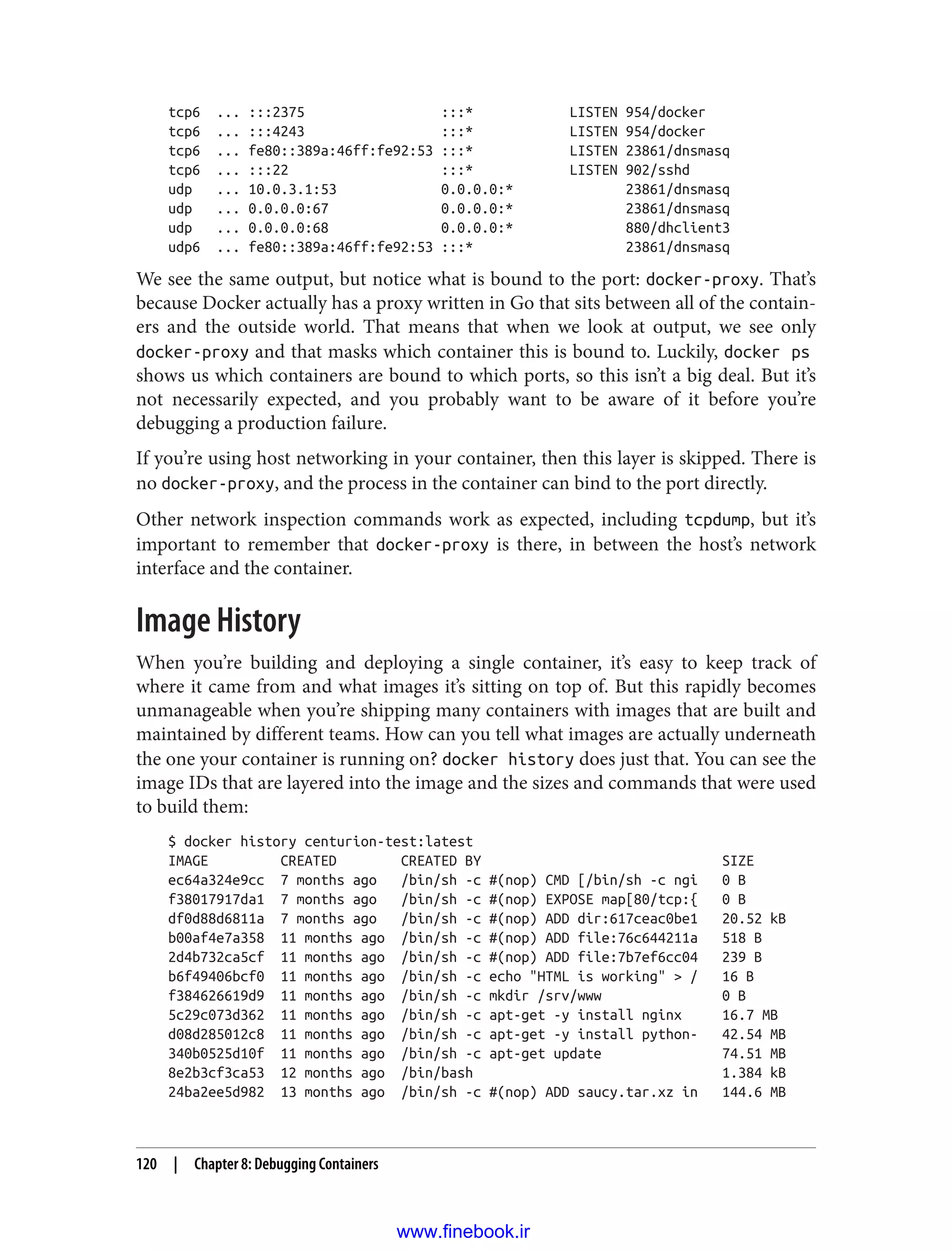 tcp6 ... :::2375 :::* LISTEN 954/docker
tcp6 ... :::4243 :::* LISTEN 954/docker
tcp6 ... fe80::389a:46ff:fe92:53 :::* LISTEN 23861/dnsmasq
tcp6 ... :::22 :::* LISTEN 902/sshd
udp ... 10.0.3.1:53 0.0.0.0:* 23861/dnsmasq
udp ... 0.0.0.0:67 0.0.0.0:* 23861/dnsmasq
udp ... 0.0.0.0:68 0.0.0.0:* 880/dhclient3
udp6 ... fe80::389a:46ff:fe92:53 :::* 23861/dnsmasq
We see the same output, but notice what is bound to the port: docker-proxy. That’s
because Docker actually has a proxy written in Go that sits between all of the contain‐
ers and the outside world. That means that when we look at output, we see only
docker-proxy and that masks which container this is bound to. Luckily, docker ps
shows us which containers are bound to which ports, so this isn’t a big deal. But it’s
not necessarily expected, and you probably want to be aware of it before you’re
debugging a production failure.
If you’re using host networking in your container, then this layer is skipped. There is
no docker-proxy, and the process in the container can bind to the port directly.
Other network inspection commands work as expected, including tcpdump, but it’s
important to remember that docker-proxy is there, in between the host’s network
interface and the container.
Image History
When you’re building and deploying a single container, it’s easy to keep track of
where it came from and what images it’s sitting on top of. But this rapidly becomes
unmanageable when you’re shipping many containers with images that are built and
maintained by different teams. How can you tell what images are actually underneath
the one your container is running on? docker history does just that. You can see the
image IDs that are layered into the image and the sizes and commands that were used
to build them:
$ docker history centurion-test:latest
IMAGE CREATED CREATED BY SIZE
ec64a324e9cc 7 months ago /bin/sh -c #(nop) CMD [/bin/sh -c ngi 0 B
f38017917da1 7 months ago /bin/sh -c #(nop) EXPOSE map[80/tcp:{ 0 B
df0d88d6811a 7 months ago /bin/sh -c #(nop) ADD dir:617ceac0be1 20.52 kB
b00af4e7a358 11 months ago /bin/sh -c #(nop) ADD file:76c644211a 518 B
2d4b732ca5cf 11 months ago /bin/sh -c #(nop) ADD file:7b7ef6cc04 239 B
b6f49406bcf0 11 months ago /bin/sh -c echo "HTML is working" > / 16 B
f384626619d9 11 months ago /bin/sh -c mkdir /srv/www 0 B
5c29c073d362 11 months ago /bin/sh -c apt-get -y install nginx 16.7 MB
d08d285012c8 11 months ago /bin/sh -c apt-get -y install python- 42.54 MB
340b0525d10f 11 months ago /bin/sh -c apt-get update 74.51 MB
8e2b3cf3ca53 12 months ago /bin/bash 1.384 kB
24ba2ee5d982 13 months ago /bin/sh -c #(nop) ADD saucy.tar.xz in 144.6 MB
120 | Chapter 8: Debugging Containers
www.finebook.ir
 