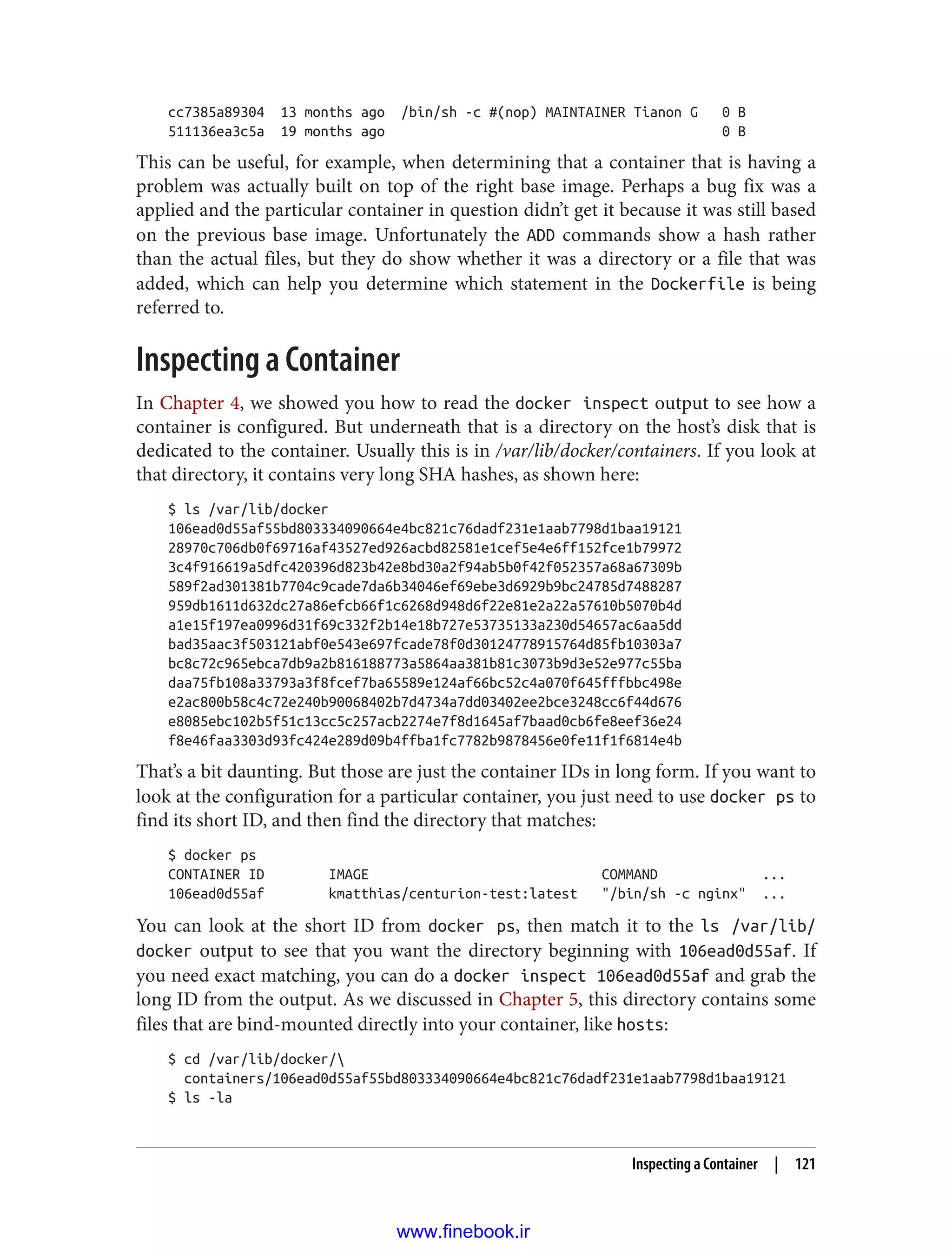 cc7385a89304 13 months ago /bin/sh -c #(nop) MAINTAINER Tianon G 0 B
511136ea3c5a 19 months ago 0 B
This can be useful, for example, when determining that a container that is having a
problem was actually built on top of the right base image. Perhaps a bug fix was a
applied and the particular container in question didn’t get it because it was still based
on the previous base image. Unfortunately the ADD commands show a hash rather
than the actual files, but they do show whether it was a directory or a file that was
added, which can help you determine which statement in the Dockerfile is being
referred to.
Inspecting a Container
In Chapter 4, we showed you how to read the docker inspect output to see how a
container is configured. But underneath that is a directory on the host’s disk that is
dedicated to the container. Usually this is in /var/lib/docker/containers. If you look at
that directory, it contains very long SHA hashes, as shown here:
$ ls /var/lib/docker
106ead0d55af55bd803334090664e4bc821c76dadf231e1aab7798d1baa19121
28970c706db0f69716af43527ed926acbd82581e1cef5e4e6ff152fce1b79972
3c4f916619a5dfc420396d823b42e8bd30a2f94ab5b0f42f052357a68a67309b
589f2ad301381b7704c9cade7da6b34046ef69ebe3d6929b9bc24785d7488287
959db1611d632dc27a86efcb66f1c6268d948d6f22e81e2a22a57610b5070b4d
a1e15f197ea0996d31f69c332f2b14e18b727e53735133a230d54657ac6aa5dd
bad35aac3f503121abf0e543e697fcade78f0d30124778915764d85fb10303a7
bc8c72c965ebca7db9a2b816188773a5864aa381b81c3073b9d3e52e977c55ba
daa75fb108a33793a3f8fcef7ba65589e124af66bc52c4a070f645fffbbc498e
e2ac800b58c4c72e240b90068402b7d4734a7dd03402ee2bce3248cc6f44d676
e8085ebc102b5f51c13cc5c257acb2274e7f8d1645af7baad0cb6fe8eef36e24
f8e46faa3303d93fc424e289d09b4ffba1fc7782b9878456e0fe11f1f6814e4b
That’s a bit daunting. But those are just the container IDs in long form. If you want to
look at the configuration for a particular container, you just need to use docker ps to
find its short ID, and then find the directory that matches:
$ docker ps
CONTAINER ID IMAGE COMMAND ...
106ead0d55af kmatthias/centurion-test:latest "/bin/sh -c nginx" ...
You can look at the short ID from docker ps, then match it to the ls /var/lib/
docker output to see that you want the directory beginning with 106ead0d55af. If
you need exact matching, you can do a docker inspect 106ead0d55af and grab the
long ID from the output. As we discussed in Chapter 5, this directory contains some
files that are bind-mounted directly into your container, like hosts:
$ cd /var/lib/docker/
containers/106ead0d55af55bd803334090664e4bc821c76dadf231e1aab7798d1baa19121
$ ls -la
Inspecting a Container | 121
www.finebook.ir
 