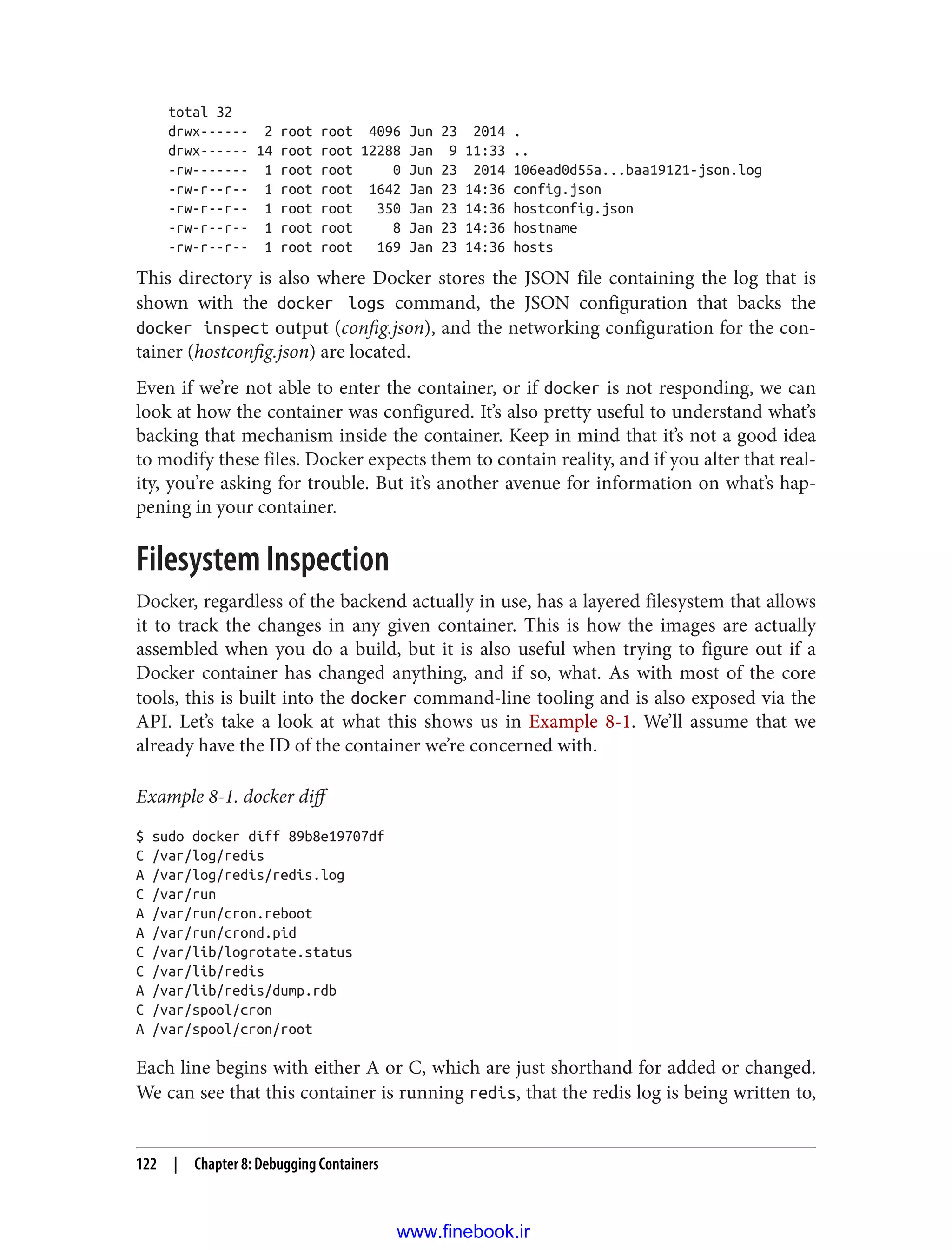 total 32
drwx------ 2 root root 4096 Jun 23 2014 .
drwx------ 14 root root 12288 Jan 9 11:33 ..
-rw------- 1 root root 0 Jun 23 2014 106ead0d55a...baa19121-json.log
-rw-r--r-- 1 root root 1642 Jan 23 14:36 config.json
-rw-r--r-- 1 root root 350 Jan 23 14:36 hostconfig.json
-rw-r--r-- 1 root root 8 Jan 23 14:36 hostname
-rw-r--r-- 1 root root 169 Jan 23 14:36 hosts
This directory is also where Docker stores the JSON file containing the log that is
shown with the docker logs command, the JSON configuration that backs the
docker inspect output (config.json), and the networking configuration for the con‐
tainer (hostconfig.json) are located.
Even if we’re not able to enter the container, or if docker is not responding, we can
look at how the container was configured. It’s also pretty useful to understand what’s
backing that mechanism inside the container. Keep in mind that it’s not a good idea
to modify these files. Docker expects them to contain reality, and if you alter that real‐
ity, you’re asking for trouble. But it’s another avenue for information on what’s hap‐
pening in your container.
Filesystem Inspection
Docker, regardless of the backend actually in use, has a layered filesystem that allows
it to track the changes in any given container. This is how the images are actually
assembled when you do a build, but it is also useful when trying to figure out if a
Docker container has changed anything, and if so, what. As with most of the core
tools, this is built into the docker command-line tooling and is also exposed via the
API. Let’s take a look at what this shows us in Example 8-1. We’ll assume that we
already have the ID of the container we’re concerned with.
Example 8-1. docker diff
$ sudo docker diff 89b8e19707df
C /var/log/redis
A /var/log/redis/redis.log
C /var/run
A /var/run/cron.reboot
A /var/run/crond.pid
C /var/lib/logrotate.status
C /var/lib/redis
A /var/lib/redis/dump.rdb
C /var/spool/cron
A /var/spool/cron/root
Each line begins with either A or C, which are just shorthand for added or changed.
We can see that this container is running redis, that the redis log is being written to,
122 | Chapter 8: Debugging Containers
www.finebook.ir
 