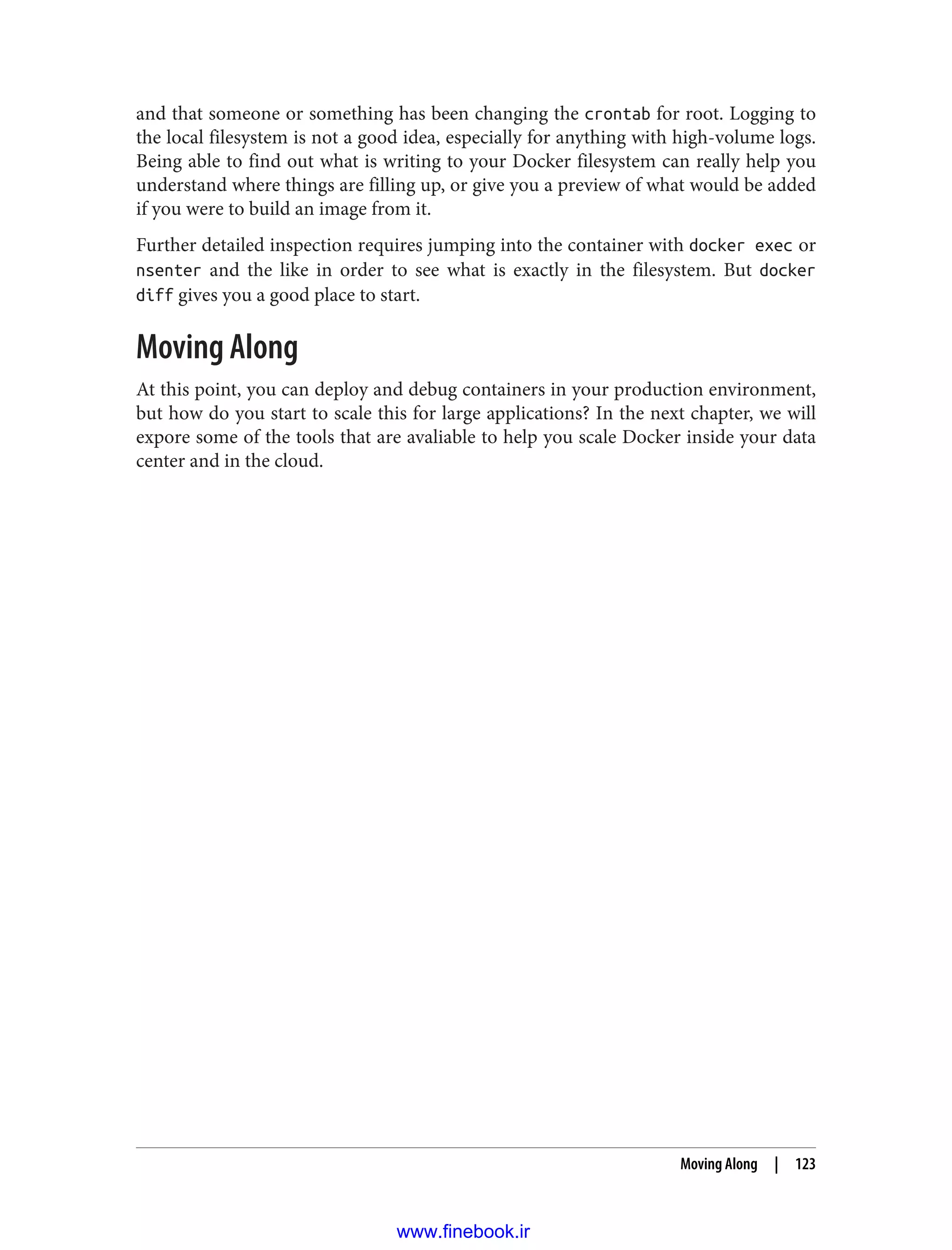 and that someone or something has been changing the crontab for root. Logging to
the local filesystem is not a good idea, especially for anything with high-volume logs.
Being able to find out what is writing to your Docker filesystem can really help you
understand where things are filling up, or give you a preview of what would be added
if you were to build an image from it.
Further detailed inspection requires jumping into the container with docker exec or
nsenter and the like in order to see what is exactly in the filesystem. But docker
diff gives you a good place to start.
Moving Along
At this point, you can deploy and debug containers in your production environment,
but how do you start to scale this for large applications? In the next chapter, we will
expore some of the tools that are avaliable to help you scale Docker inside your data
center and in the cloud.
Moving Along | 123
www.finebook.ir
 