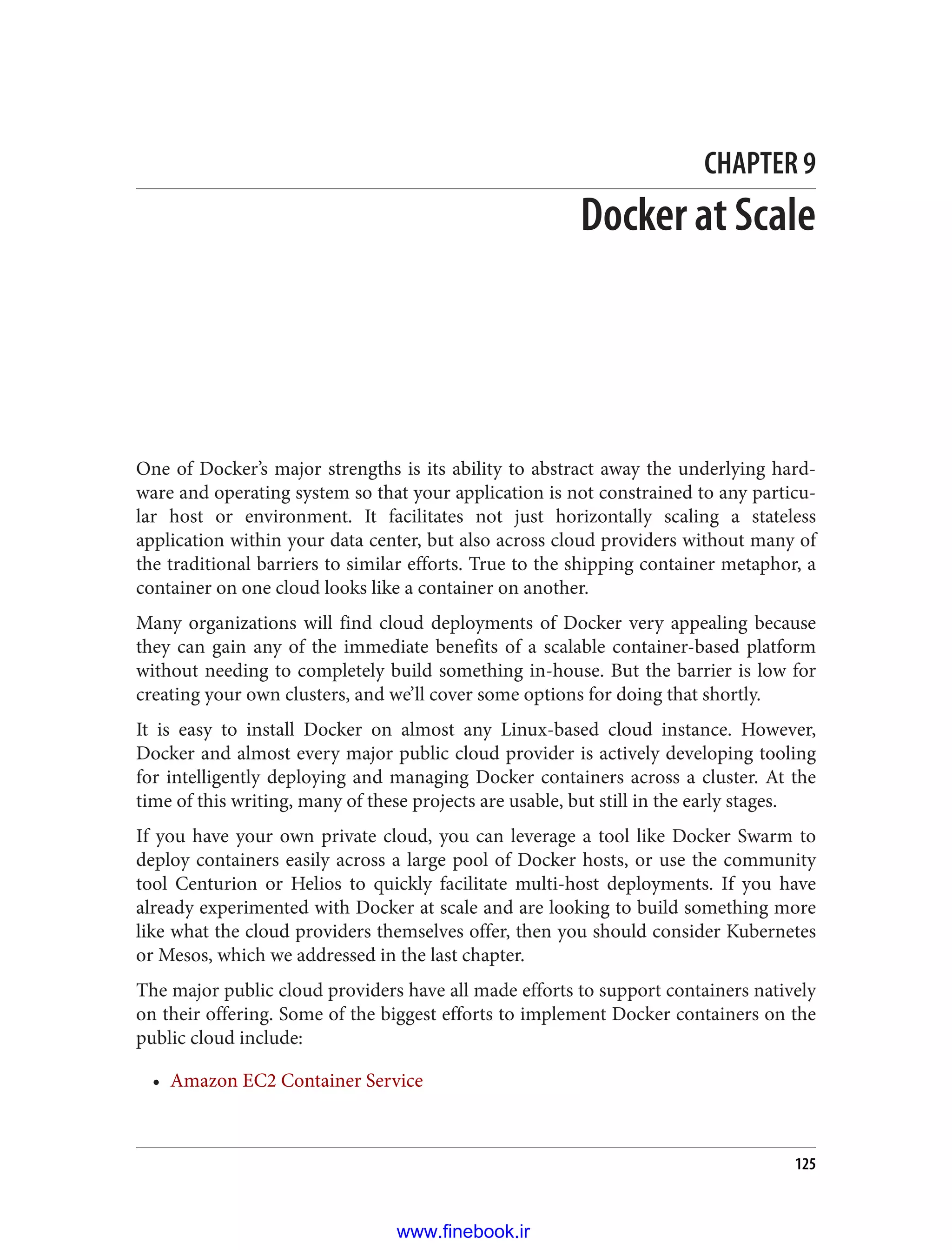 CHAPTER 9
Docker at Scale
One of Docker’s major strengths is its ability to abstract away the underlying hard‐
ware and operating system so that your application is not constrained to any particu‐
lar host or environment. It facilitates not just horizontally scaling a stateless
application within your data center, but also across cloud providers without many of
the traditional barriers to similar efforts. True to the shipping container metaphor, a
container on one cloud looks like a container on another.
Many organizations will find cloud deployments of Docker very appealing because
they can gain any of the immediate benefits of a scalable container-based platform
without needing to completely build something in-house. But the barrier is low for
creating your own clusters, and we’ll cover some options for doing that shortly.
It is easy to install Docker on almost any Linux-based cloud instance. However,
Docker and almost every major public cloud provider is actively developing tooling
for intelligently deploying and managing Docker containers across a cluster. At the
time of this writing, many of these projects are usable, but still in the early stages.
If you have your own private cloud, you can leverage a tool like Docker Swarm to
deploy containers easily across a large pool of Docker hosts, or use the community
tool Centurion or Helios to quickly facilitate multi-host deployments. If you have
already experimented with Docker at scale and are looking to build something more
like what the cloud providers themselves offer, then you should consider Kubernetes
or Mesos, which we addressed in the last chapter.
The major public cloud providers have all made efforts to support containers natively
on their offering. Some of the biggest efforts to implement Docker containers on the
public cloud include:
• Amazon EC2 Container Service
125
www.finebook.ir
 