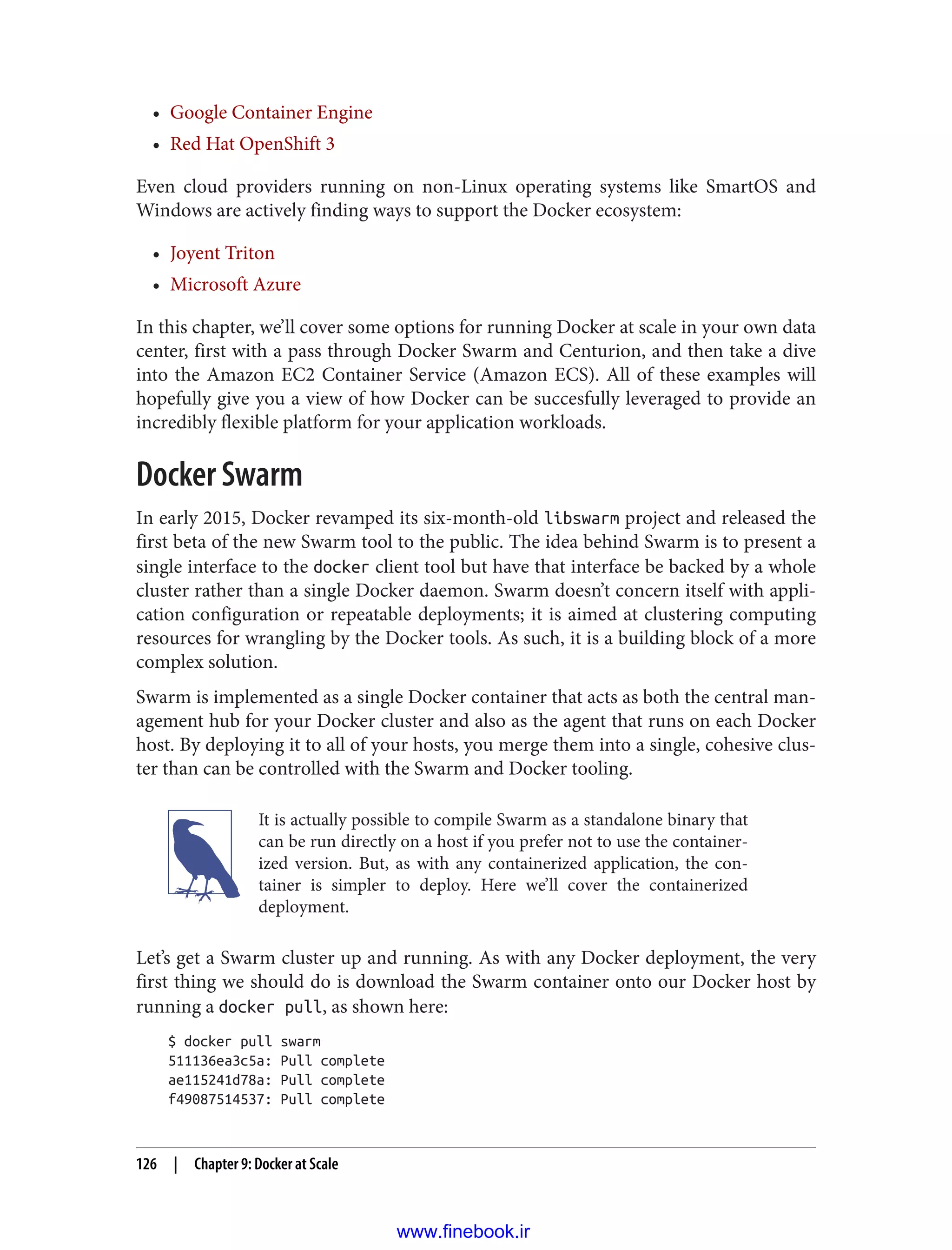 • Google Container Engine
• Red Hat OpenShift 3
Even cloud providers running on non-Linux operating systems like SmartOS and
Windows are actively finding ways to support the Docker ecosystem:
• Joyent Triton
• Microsoft Azure
In this chapter, we’ll cover some options for running Docker at scale in your own data
center, first with a pass through Docker Swarm and Centurion, and then take a dive
into the Amazon EC2 Container Service (Amazon ECS). All of these examples will
hopefully give you a view of how Docker can be succesfully leveraged to provide an
incredibly flexible platform for your application workloads.
Docker Swarm
In early 2015, Docker revamped its six-month-old libswarm project and released the
first beta of the new Swarm tool to the public. The idea behind Swarm is to present a
single interface to the docker client tool but have that interface be backed by a whole
cluster rather than a single Docker daemon. Swarm doesn’t concern itself with appli‐
cation configuration or repeatable deployments; it is aimed at clustering computing
resources for wrangling by the Docker tools. As such, it is a building block of a more
complex solution.
Swarm is implemented as a single Docker container that acts as both the central man‐
agement hub for your Docker cluster and also as the agent that runs on each Docker
host. By deploying it to all of your hosts, you merge them into a single, cohesive clus‐
ter than can be controlled with the Swarm and Docker tooling.
It is actually possible to compile Swarm as a standalone binary that
can be run directly on a host if you prefer not to use the container‐
ized version. But, as with any containerized application, the con‐
tainer is simpler to deploy. Here we’ll cover the containerized
deployment.
Let’s get a Swarm cluster up and running. As with any Docker deployment, the very
first thing we should do is download the Swarm container onto our Docker host by
running a docker pull, as shown here:
$ docker pull swarm
511136ea3c5a: Pull complete
ae115241d78a: Pull complete
f49087514537: Pull complete
126 | Chapter 9: Docker at Scale
www.finebook.ir
 