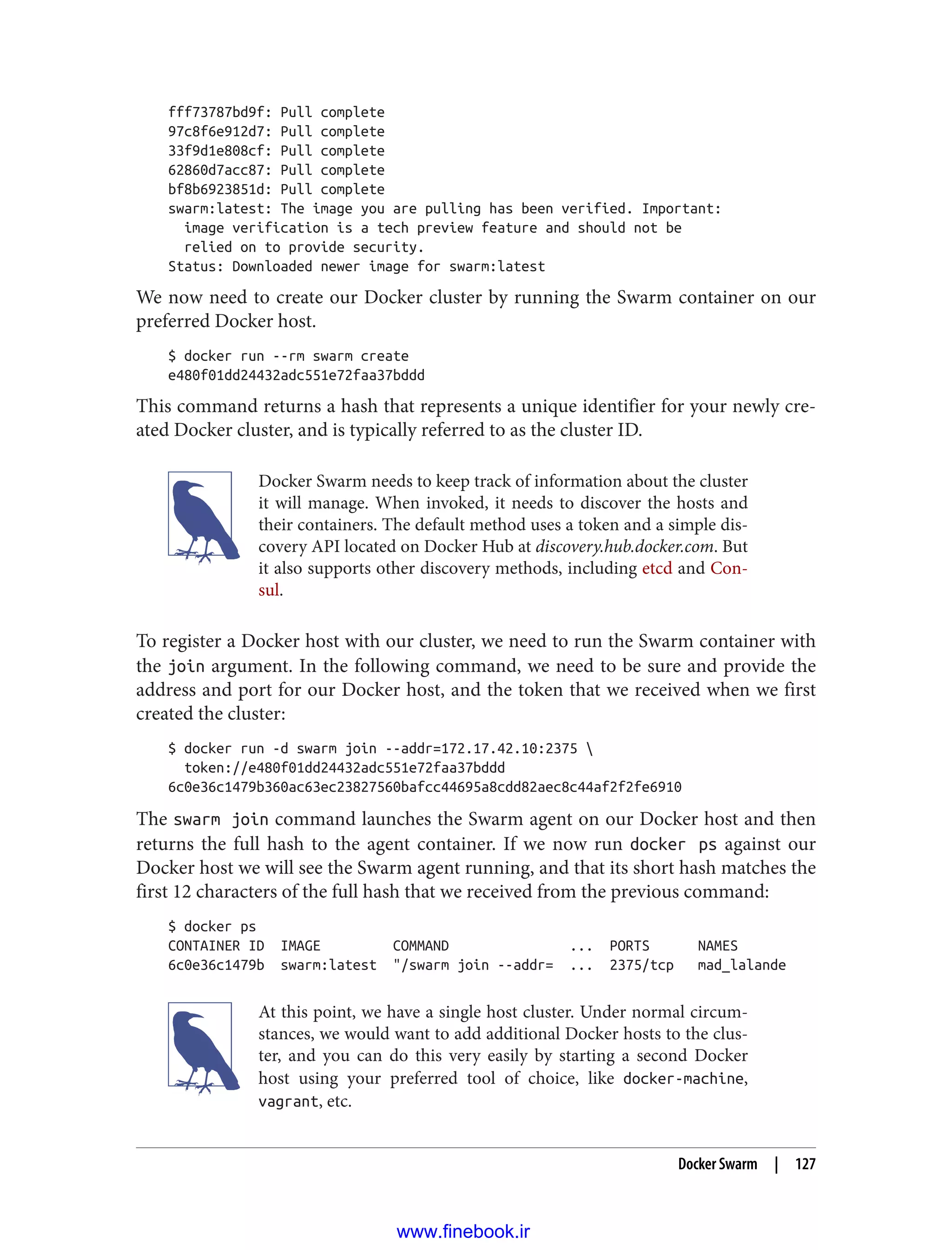 fff73787bd9f: Pull complete
97c8f6e912d7: Pull complete
33f9d1e808cf: Pull complete
62860d7acc87: Pull complete
bf8b6923851d: Pull complete
swarm:latest: The image you are pulling has been verified. Important:
image verification is a tech preview feature and should not be
relied on to provide security.
Status: Downloaded newer image for swarm:latest
We now need to create our Docker cluster by running the Swarm container on our
preferred Docker host.
$ docker run --rm swarm create
e480f01dd24432adc551e72faa37bddd
This command returns a hash that represents a unique identifier for your newly cre‐
ated Docker cluster, and is typically referred to as the cluster ID.
Docker Swarm needs to keep track of information about the cluster
it will manage. When invoked, it needs to discover the hosts and
their containers. The default method uses a token and a simple dis‐
covery API located on Docker Hub at discovery.hub.docker.com. But
it also supports other discovery methods, including etcd and Con‐
sul.
To register a Docker host with our cluster, we need to run the Swarm container with
the join argument. In the following command, we need to be sure and provide the
address and port for our Docker host, and the token that we received when we first
created the cluster:
$ docker run -d swarm join --addr=172.17.42.10:2375 
token://e480f01dd24432adc551e72faa37bddd
6c0e36c1479b360ac63ec23827560bafcc44695a8cdd82aec8c44af2f2fe6910
The swarm join command launches the Swarm agent on our Docker host and then
returns the full hash to the agent container. If we now run docker ps against our
Docker host we will see the Swarm agent running, and that its short hash matches the
first 12 characters of the full hash that we received from the previous command:
$ docker ps
CONTAINER ID IMAGE COMMAND ... PORTS NAMES
6c0e36c1479b swarm:latest "/swarm join --addr= ... 2375/tcp mad_lalande
At this point, we have a single host cluster. Under normal circum‐
stances, we would want to add additional Docker hosts to the clus‐
ter, and you can do this very easily by starting a second Docker
host using your preferred tool of choice, like docker-machine,
vagrant, etc.
Docker Swarm | 127
www.finebook.ir
 