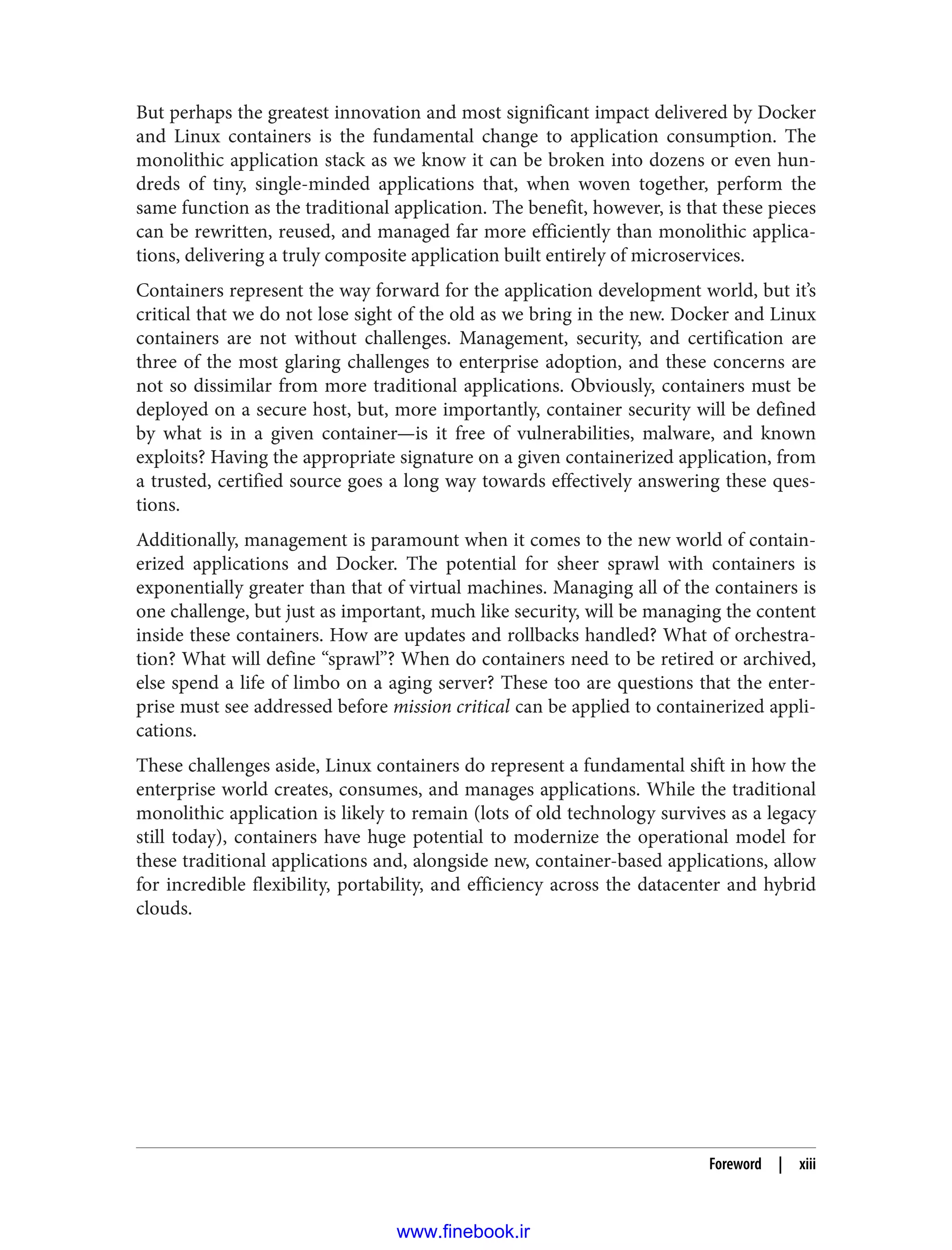 But perhaps the greatest innovation and most significant impact delivered by Docker
and Linux containers is the fundamental change to application consumption. The
monolithic application stack as we know it can be broken into dozens or even hun‐
dreds of tiny, single-minded applications that, when woven together, perform the
same function as the traditional application. The benefit, however, is that these pieces
can be rewritten, reused, and managed far more efficiently than monolithic applica‐
tions, delivering a truly composite application built entirely of microservices.
Containers represent the way forward for the application development world, but it’s
critical that we do not lose sight of the old as we bring in the new. Docker and Linux
containers are not without challenges. Management, security, and certification are
three of the most glaring challenges to enterprise adoption, and these concerns are
not so dissimilar from more traditional applications. Obviously, containers must be
deployed on a secure host, but, more importantly, container security will be defined
by what is in a given container—is it free of vulnerabilities, malware, and known
exploits? Having the appropriate signature on a given containerized application, from
a trusted, certified source goes a long way towards effectively answering these ques‐
tions.
Additionally, management is paramount when it comes to the new world of contain‐
erized applications and Docker. The potential for sheer sprawl with containers is
exponentially greater than that of virtual machines. Managing all of the containers is
one challenge, but just as important, much like security, will be managing the content
inside these containers. How are updates and rollbacks handled? What of orchestra‐
tion? What will define “sprawl”? When do containers need to be retired or archived,
else spend a life of limbo on a aging server? These too are questions that the enter‐
prise must see addressed before mission critical can be applied to containerized appli‐
cations.
These challenges aside, Linux containers do represent a fundamental shift in how the
enterprise world creates, consumes, and manages applications. While the traditional
monolithic application is likely to remain (lots of old technology survives as a legacy
still today), containers have huge potential to modernize the operational model for
these traditional applications and, alongside new, container-based applications, allow
for incredible flexibility, portability, and efficiency across the datacenter and hybrid
clouds.
Foreword | xiii
www.finebook.ir
 