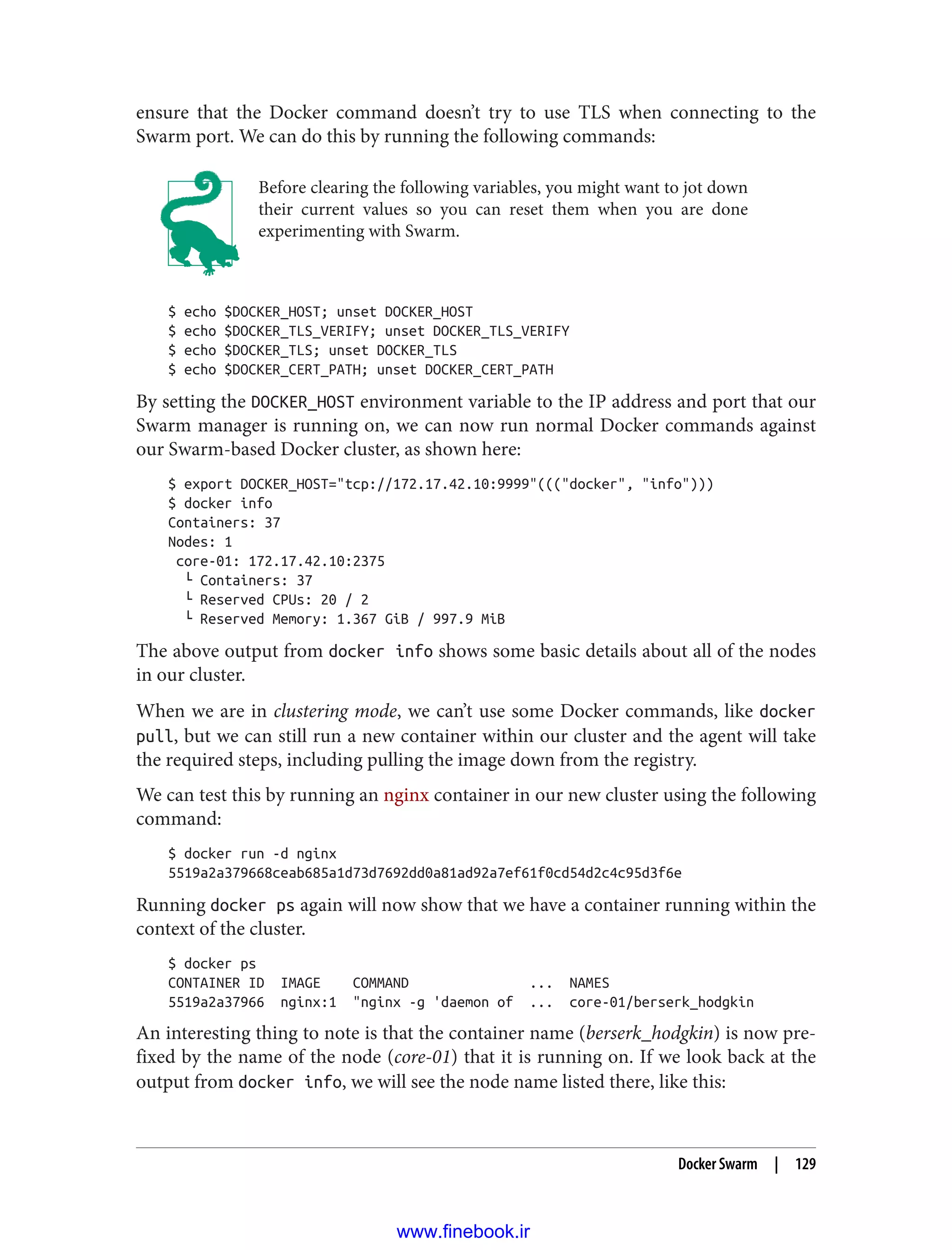 ensure that the Docker command doesn’t try to use TLS when connecting to the
Swarm port. We can do this by running the following commands:
Before clearing the following variables, you might want to jot down
their current values so you can reset them when you are done
experimenting with Swarm.
$ echo $DOCKER_HOST; unset DOCKER_HOST
$ echo $DOCKER_TLS_VERIFY; unset DOCKER_TLS_VERIFY
$ echo $DOCKER_TLS; unset DOCKER_TLS
$ echo $DOCKER_CERT_PATH; unset DOCKER_CERT_PATH
By setting the DOCKER_HOST environment variable to the IP address and port that our
Swarm manager is running on, we can now run normal Docker commands against
our Swarm-based Docker cluster, as shown here:
$ export DOCKER_HOST="tcp://172.17.42.10:9999"((("docker", "info")))
$ docker info
Containers: 37
Nodes: 1
core-01: 172.17.42.10:2375
└ Containers: 37
└ Reserved CPUs: 20 / 2
└ Reserved Memory: 1.367 GiB / 997.9 MiB
The above output from docker info shows some basic details about all of the nodes
in our cluster.
When we are in clustering mode, we can’t use some Docker commands, like docker
pull, but we can still run a new container within our cluster and the agent will take
the required steps, including pulling the image down from the registry.
We can test this by running an nginx container in our new cluster using the following
command:
$ docker run -d nginx
5519a2a379668ceab685a1d73d7692dd0a81ad92a7ef61f0cd54d2c4c95d3f6e
Running docker ps again will now show that we have a container running within the
context of the cluster.
$ docker ps
CONTAINER ID IMAGE COMMAND ... NAMES
5519a2a37966 nginx:1 "nginx -g 'daemon of ... core-01/berserk_hodgkin
An interesting thing to note is that the container name (berserk_hodgkin) is now pre‐
fixed by the name of the node (core-01) that it is running on. If we look back at the
output from docker info, we will see the node name listed there, like this:
Docker Swarm | 129
www.finebook.ir
 