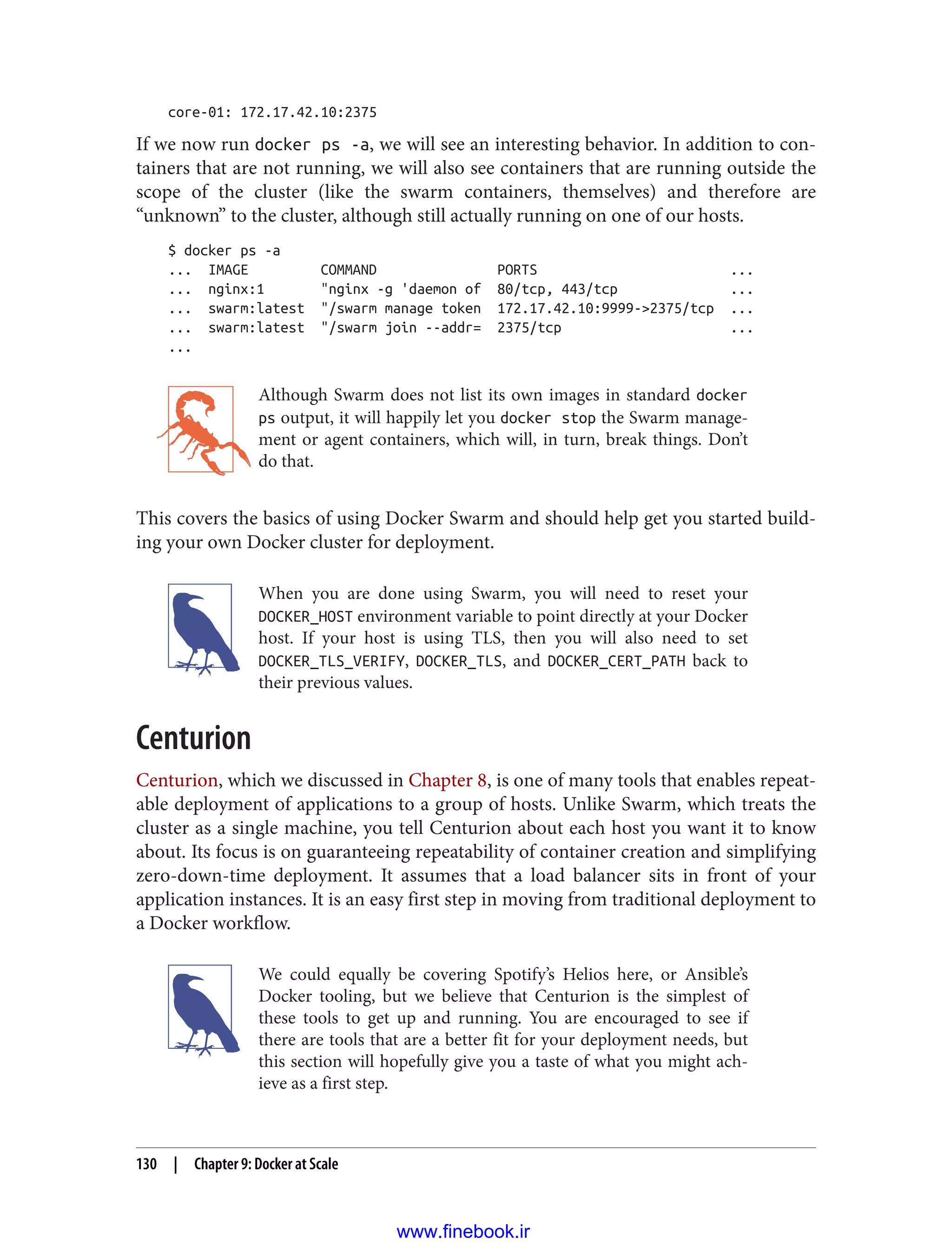 core-01: 172.17.42.10:2375
If we now run docker ps -a, we will see an interesting behavior. In addition to con‐
tainers that are not running, we will also see containers that are running outside the
scope of the cluster (like the swarm containers, themselves) and therefore are
“unknown” to the cluster, although still actually running on one of our hosts.
$ docker ps -a
... IMAGE COMMAND PORTS ...
... nginx:1 "nginx -g 'daemon of 80/tcp, 443/tcp ...
... swarm:latest "/swarm manage token 172.17.42.10:9999->2375/tcp ...
... swarm:latest "/swarm join --addr= 2375/tcp ...
...
Although Swarm does not list its own images in standard docker
ps output, it will happily let you docker stop the Swarm manage‐
ment or agent containers, which will, in turn, break things. Don’t
do that.
This covers the basics of using Docker Swarm and should help get you started build‐
ing your own Docker cluster for deployment.
When you are done using Swarm, you will need to reset your
DOCKER_HOST environment variable to point directly at your Docker
host. If your host is using TLS, then you will also need to set
DOCKER_TLS_VERIFY, DOCKER_TLS, and DOCKER_CERT_PATH back to
their previous values.
Centurion
Centurion, which we discussed in Chapter 8, is one of many tools that enables repeat‐
able deployment of applications to a group of hosts. Unlike Swarm, which treats the
cluster as a single machine, you tell Centurion about each host you want it to know
about. Its focus is on guaranteeing repeatability of container creation and simplifying
zero-down-time deployment. It assumes that a load balancer sits in front of your
application instances. It is an easy first step in moving from traditional deployment to
a Docker workflow.
We could equally be covering Spotify’s Helios here, or Ansible’s
Docker tooling, but we believe that Centurion is the simplest of
these tools to get up and running. You are encouraged to see if
there are tools that are a better fit for your deployment needs, but
this section will hopefully give you a taste of what you might ach‐
ieve as a first step.
130 | Chapter 9: Docker at Scale
www.finebook.ir
 