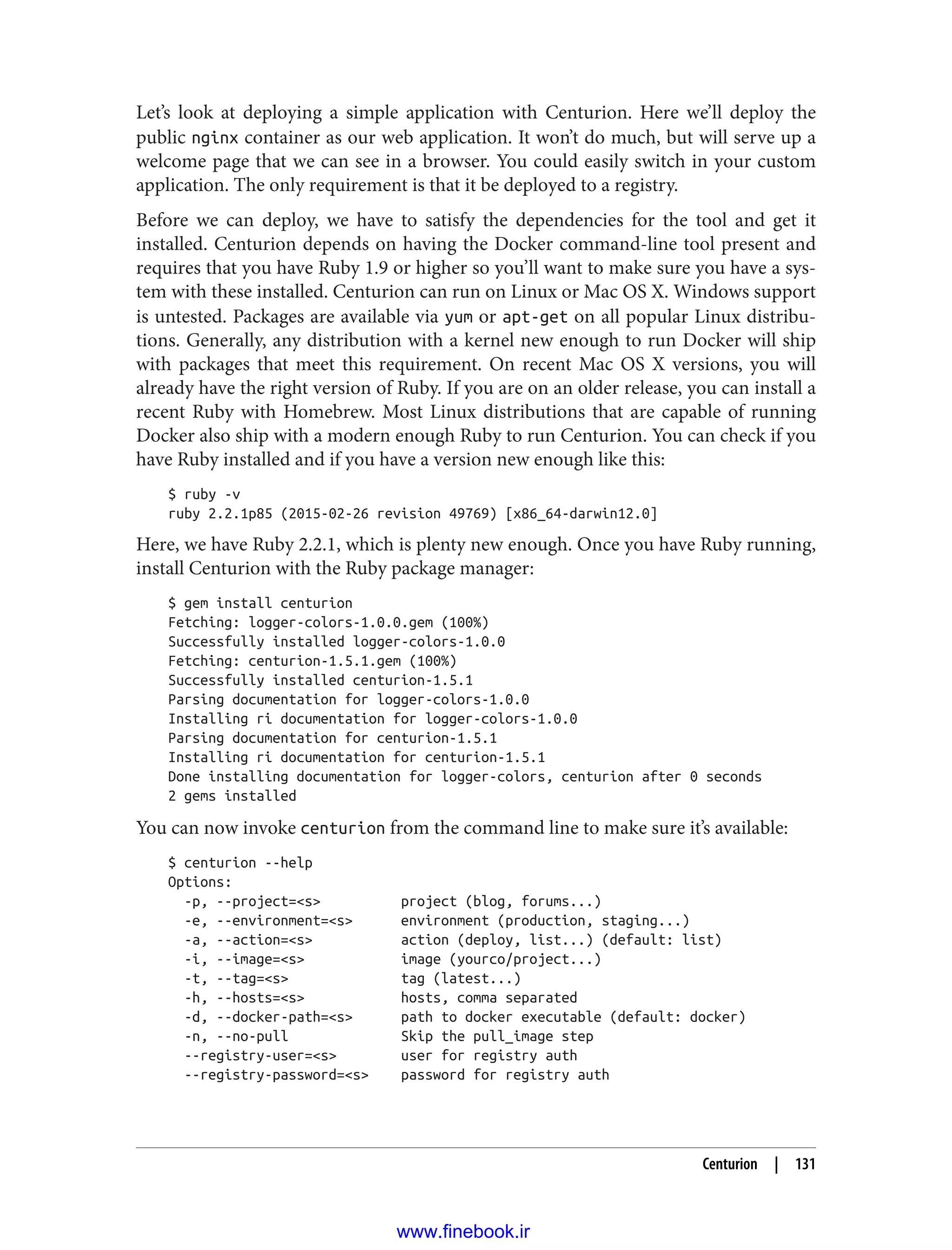 Let’s look at deploying a simple application with Centurion. Here we’ll deploy the
public nginx container as our web application. It won’t do much, but will serve up a
welcome page that we can see in a browser. You could easily switch in your custom
application. The only requirement is that it be deployed to a registry.
Before we can deploy, we have to satisfy the dependencies for the tool and get it
installed. Centurion depends on having the Docker command-line tool present and
requires that you have Ruby 1.9 or higher so you’ll want to make sure you have a sys‐
tem with these installed. Centurion can run on Linux or Mac OS X. Windows support
is untested. Packages are available via yum or apt-get on all popular Linux distribu‐
tions. Generally, any distribution with a kernel new enough to run Docker will ship
with packages that meet this requirement. On recent Mac OS X versions, you will
already have the right version of Ruby. If you are on an older release, you can install a
recent Ruby with Homebrew. Most Linux distributions that are capable of running
Docker also ship with a modern enough Ruby to run Centurion. You can check if you
have Ruby installed and if you have a version new enough like this:
$ ruby -v
ruby 2.2.1p85 (2015-02-26 revision 49769) [x86_64-darwin12.0]
Here, we have Ruby 2.2.1, which is plenty new enough. Once you have Ruby running,
install Centurion with the Ruby package manager:
$ gem install centurion
Fetching: logger-colors-1.0.0.gem (100%)
Successfully installed logger-colors-1.0.0
Fetching: centurion-1.5.1.gem (100%)
Successfully installed centurion-1.5.1
Parsing documentation for logger-colors-1.0.0
Installing ri documentation for logger-colors-1.0.0
Parsing documentation for centurion-1.5.1
Installing ri documentation for centurion-1.5.1
Done installing documentation for logger-colors, centurion after 0 seconds
2 gems installed
You can now invoke centurion from the command line to make sure it’s available:
$ centurion --help
Options:
-p, --project=<s> project (blog, forums...)
-e, --environment=<s> environment (production, staging...)
-a, --action=<s> action (deploy, list...) (default: list)
-i, --image=<s> image (yourco/project...)
-t, --tag=<s> tag (latest...)
-h, --hosts=<s> hosts, comma separated
-d, --docker-path=<s> path to docker executable (default: docker)
-n, --no-pull Skip the pull_image step
--registry-user=<s> user for registry auth
--registry-password=<s> password for registry auth
Centurion | 131
www.finebook.ir
 