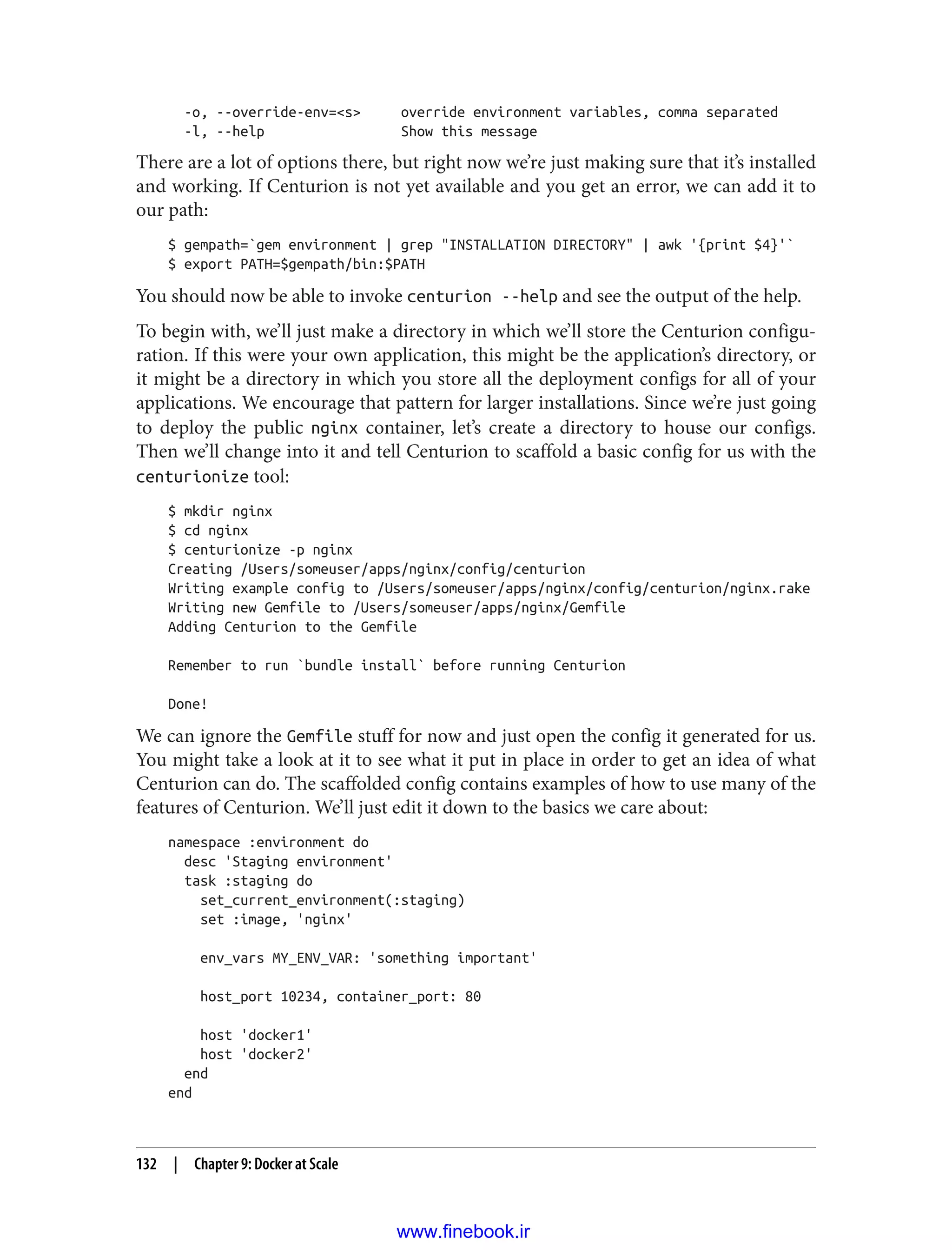 -o, --override-env=<s> override environment variables, comma separated
-l, --help Show this message
There are a lot of options there, but right now we’re just making sure that it’s installed
and working. If Centurion is not yet available and you get an error, we can add it to
our path:
$ gempath=`gem environment | grep "INSTALLATION DIRECTORY" | awk '{print $4}'`
$ export PATH=$gempath/bin:$PATH
You should now be able to invoke centurion --help and see the output of the help.
To begin with, we’ll just make a directory in which we’ll store the Centurion configu‐
ration. If this were your own application, this might be the application’s directory, or
it might be a directory in which you store all the deployment configs for all of your
applications. We encourage that pattern for larger installations. Since we’re just going
to deploy the public nginx container, let’s create a directory to house our configs.
Then we’ll change into it and tell Centurion to scaffold a basic config for us with the
centurionize tool:
$ mkdir nginx
$ cd nginx
$ centurionize -p nginx
Creating /Users/someuser/apps/nginx/config/centurion
Writing example config to /Users/someuser/apps/nginx/config/centurion/nginx.rake
Writing new Gemfile to /Users/someuser/apps/nginx/Gemfile
Adding Centurion to the Gemfile
Remember to run `bundle install` before running Centurion
Done!
We can ignore the Gemfile stuff for now and just open the config it generated for us.
You might take a look at it to see what it put in place in order to get an idea of what
Centurion can do. The scaffolded config contains examples of how to use many of the
features of Centurion. We’ll just edit it down to the basics we care about:
namespace :environment do
desc 'Staging environment'
task :staging do
set_current_environment(:staging)
set :image, 'nginx'
env_vars MY_ENV_VAR: 'something important'
host_port 10234, container_port: 80
host 'docker1'
host 'docker2'
end
end
132 | Chapter 9: Docker at Scale
www.finebook.ir
 