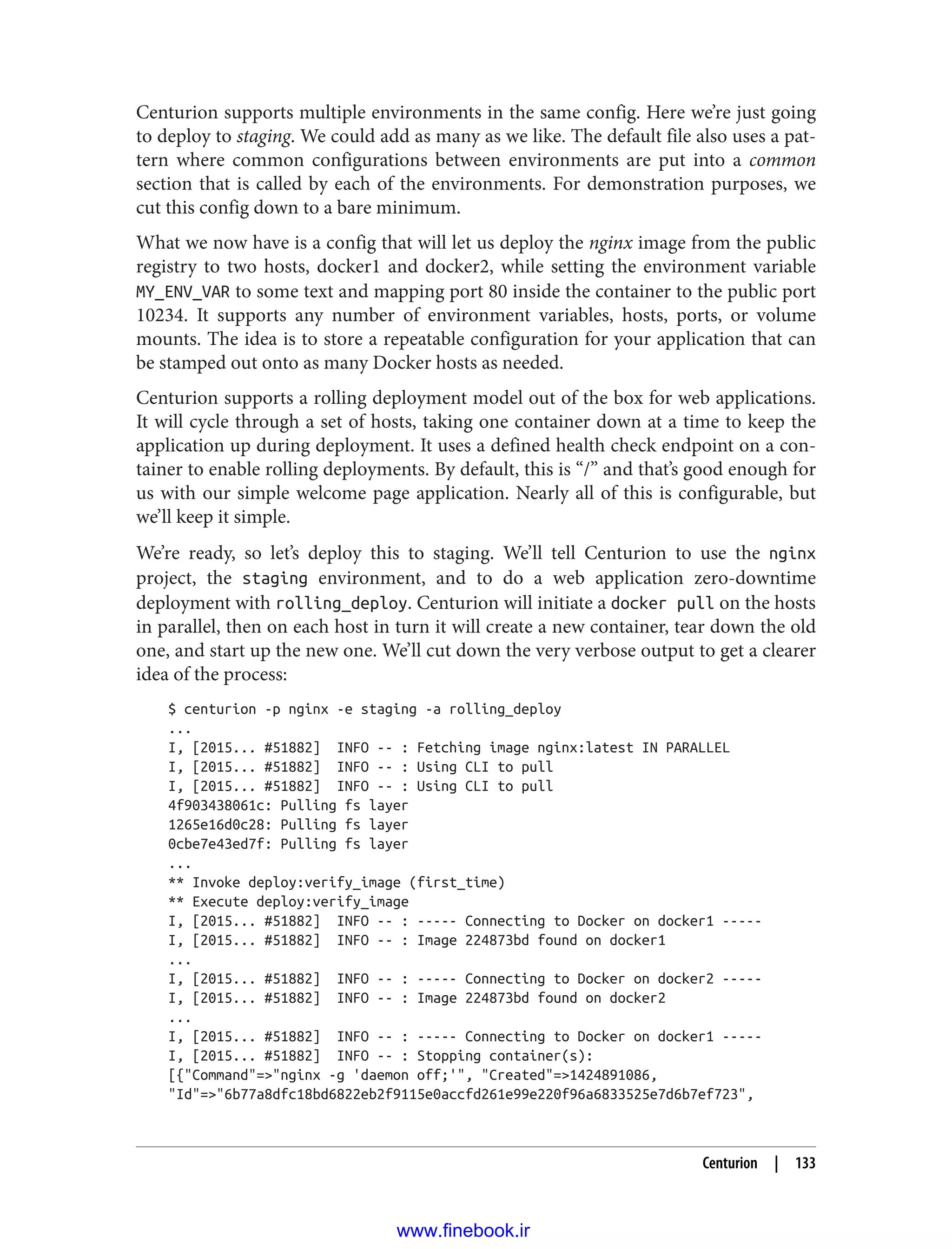 Centurion supports multiple environments in the same config. Here we’re just going
to deploy to staging. We could add as many as we like. The default file also uses a pat‐
tern where common configurations between environments are put into a common
section that is called by each of the environments. For demonstration purposes, we
cut this config down to a bare minimum.
What we now have is a config that will let us deploy the nginx image from the public
registry to two hosts, docker1 and docker2, while setting the environment variable
MY_ENV_VAR to some text and mapping port 80 inside the container to the public port
10234. It supports any number of environment variables, hosts, ports, or volume
mounts. The idea is to store a repeatable configuration for your application that can
be stamped out onto as many Docker hosts as needed.
Centurion supports a rolling deployment model out of the box for web applications.
It will cycle through a set of hosts, taking one container down at a time to keep the
application up during deployment. It uses a defined health check endpoint on a con‐
tainer to enable rolling deployments. By default, this is “/” and that’s good enough for
us with our simple welcome page application. Nearly all of this is configurable, but
we’ll keep it simple.
We’re ready, so let’s deploy this to staging. We’ll tell Centurion to use the nginx
project, the staging environment, and to do a web application zero-downtime
deployment with rolling_deploy. Centurion will initiate a docker pull on the hosts
in parallel, then on each host in turn it will create a new container, tear down the old
one, and start up the new one. We’ll cut down the very verbose output to get a clearer
idea of the process:
$ centurion -p nginx -e staging -a rolling_deploy
...
I, [2015... #51882] INFO -- : Fetching image nginx:latest IN PARALLEL
I, [2015... #51882] INFO -- : Using CLI to pull
I, [2015... #51882] INFO -- : Using CLI to pull
4f903438061c: Pulling fs layer
1265e16d0c28: Pulling fs layer
0cbe7e43ed7f: Pulling fs layer
...
** Invoke deploy:verify_image (first_time)
** Execute deploy:verify_image
I, [2015... #51882] INFO -- : ----- Connecting to Docker on docker1 -----
I, [2015... #51882] INFO -- : Image 224873bd found on docker1
...
I, [2015... #51882] INFO -- : ----- Connecting to Docker on docker2 -----
I, [2015... #51882] INFO -- : Image 224873bd found on docker2
...
I, [2015... #51882] INFO -- : ----- Connecting to Docker on docker1 -----
I, [2015... #51882] INFO -- : Stopping container(s):
[{"Command"=>"nginx -g 'daemon off;'", "Created"=>1424891086,
"Id"=>"6b77a8dfc18bd6822eb2f9115e0accfd261e99e220f96a6833525e7d6b7ef723",
Centurion | 133
www.finebook.ir
 
