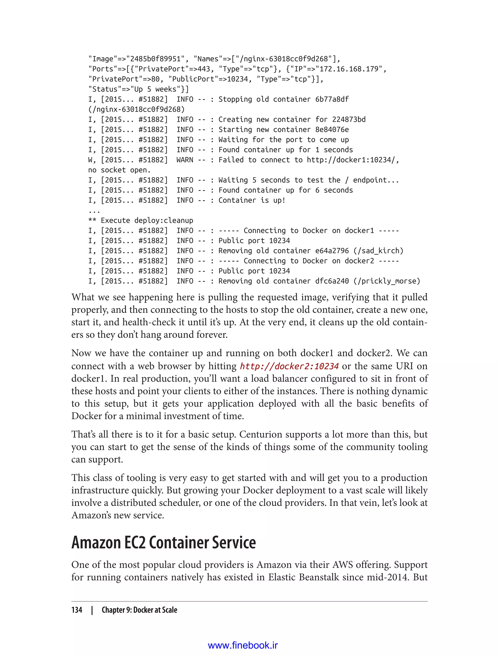 "Image"=>"2485b0f89951", "Names"=>["/nginx-63018cc0f9d268"],
"Ports"=>[{"PrivatePort"=>443, "Type"=>"tcp"}, {"IP"=>"172.16.168.179",
"PrivatePort"=>80, "PublicPort"=>10234, "Type"=>"tcp"}],
"Status"=>"Up 5 weeks"}]
I, [2015... #51882] INFO -- : Stopping old container 6b77a8df
(/nginx-63018cc0f9d268)
I, [2015... #51882] INFO -- : Creating new container for 224873bd
I, [2015... #51882] INFO -- : Starting new container 8e84076e
I, [2015... #51882] INFO -- : Waiting for the port to come up
I, [2015... #51882] INFO -- : Found container up for 1 seconds
W, [2015... #51882] WARN -- : Failed to connect to http://docker1:10234/,
no socket open.
I, [2015... #51882] INFO -- : Waiting 5 seconds to test the / endpoint...
I, [2015... #51882] INFO -- : Found container up for 6 seconds
I, [2015... #51882] INFO -- : Container is up!
...
** Execute deploy:cleanup
I, [2015... #51882] INFO -- : ----- Connecting to Docker on docker1 -----
I, [2015... #51882] INFO -- : Public port 10234
I, [2015... #51882] INFO -- : Removing old container e64a2796 (/sad_kirch)
I, [2015... #51882] INFO -- : ----- Connecting to Docker on docker2 -----
I, [2015... #51882] INFO -- : Public port 10234
I, [2015... #51882] INFO -- : Removing old container dfc6a240 (/prickly_morse)
What we see happening here is pulling the requested image, verifying that it pulled
properly, and then connecting to the hosts to stop the old container, create a new one,
start it, and health-check it until it’s up. At the very end, it cleans up the old contain‐
ers so they don’t hang around forever.
Now we have the container up and running on both docker1 and docker2. We can
connect with a web browser by hitting http://docker2:10234 or the same URI on
docker1. In real production, you’ll want a load balancer configured to sit in front of
these hosts and point your clients to either of the instances. There is nothing dynamic
to this setup, but it gets your application deployed with all the basic benefits of
Docker for a minimal investment of time.
That’s all there is to it for a basic setup. Centurion supports a lot more than this, but
you can start to get the sense of the kinds of things some of the community tooling
can support.
This class of tooling is very easy to get started with and will get you to a production
infrastructure quickly. But growing your Docker deployment to a vast scale will likely
involve a distributed scheduler, or one of the cloud providers. In that vein, let’s look at
Amazon’s new service.
Amazon EC2 Container Service
One of the most popular cloud providers is Amazon via their AWS offering. Support
for running containers natively has existed in Elastic Beanstalk since mid-2014. But
134 | Chapter 9: Docker at Scale
www.finebook.ir
 