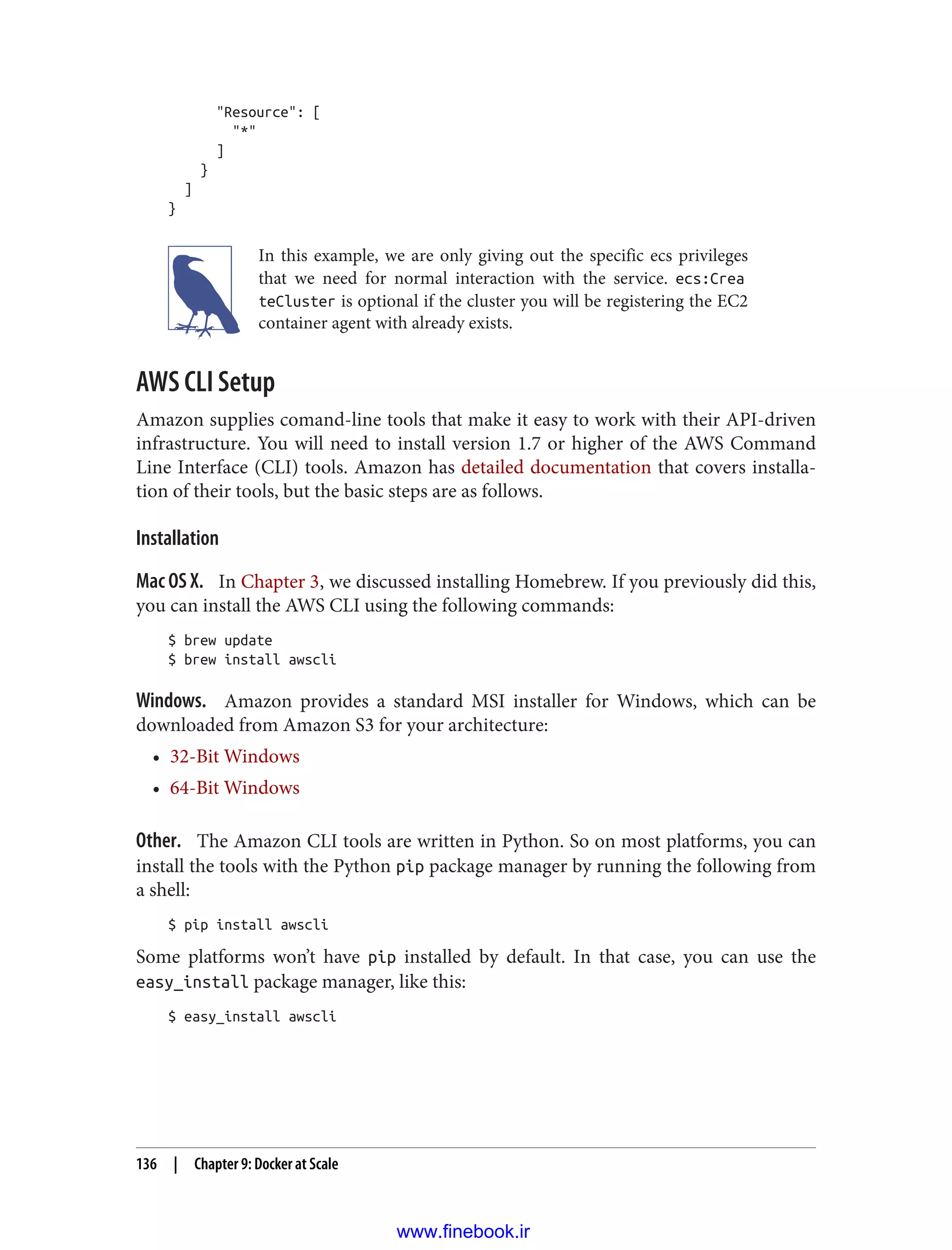 "Resource": [
"*"
]
}
]
}
In this example, we are only giving out the specific ecs privileges
that we need for normal interaction with the service. ecs:Crea
teCluster is optional if the cluster you will be registering the EC2
container agent with already exists.
AWS CLI Setup
Amazon supplies comand-line tools that make it easy to work with their API-driven
infrastructure. You will need to install version 1.7 or higher of the AWS Command
Line Interface (CLI) tools. Amazon has detailed documentation that covers installa‐
tion of their tools, but the basic steps are as follows.
Installation
Mac OS X. In Chapter 3, we discussed installing Homebrew. If you previously did this,
you can install the AWS CLI using the following commands:
$ brew update
$ brew install awscli
Windows. Amazon provides a standard MSI installer for Windows, which can be
downloaded from Amazon S3 for your architecture:
• 32-Bit Windows
• 64-Bit Windows
Other. The Amazon CLI tools are written in Python. So on most platforms, you can
install the tools with the Python pip package manager by running the following from
a shell:
$ pip install awscli
Some platforms won’t have pip installed by default. In that case, you can use the
easy_install package manager, like this:
$ easy_install awscli
136 | Chapter 9: Docker at Scale
www.finebook.ir
 