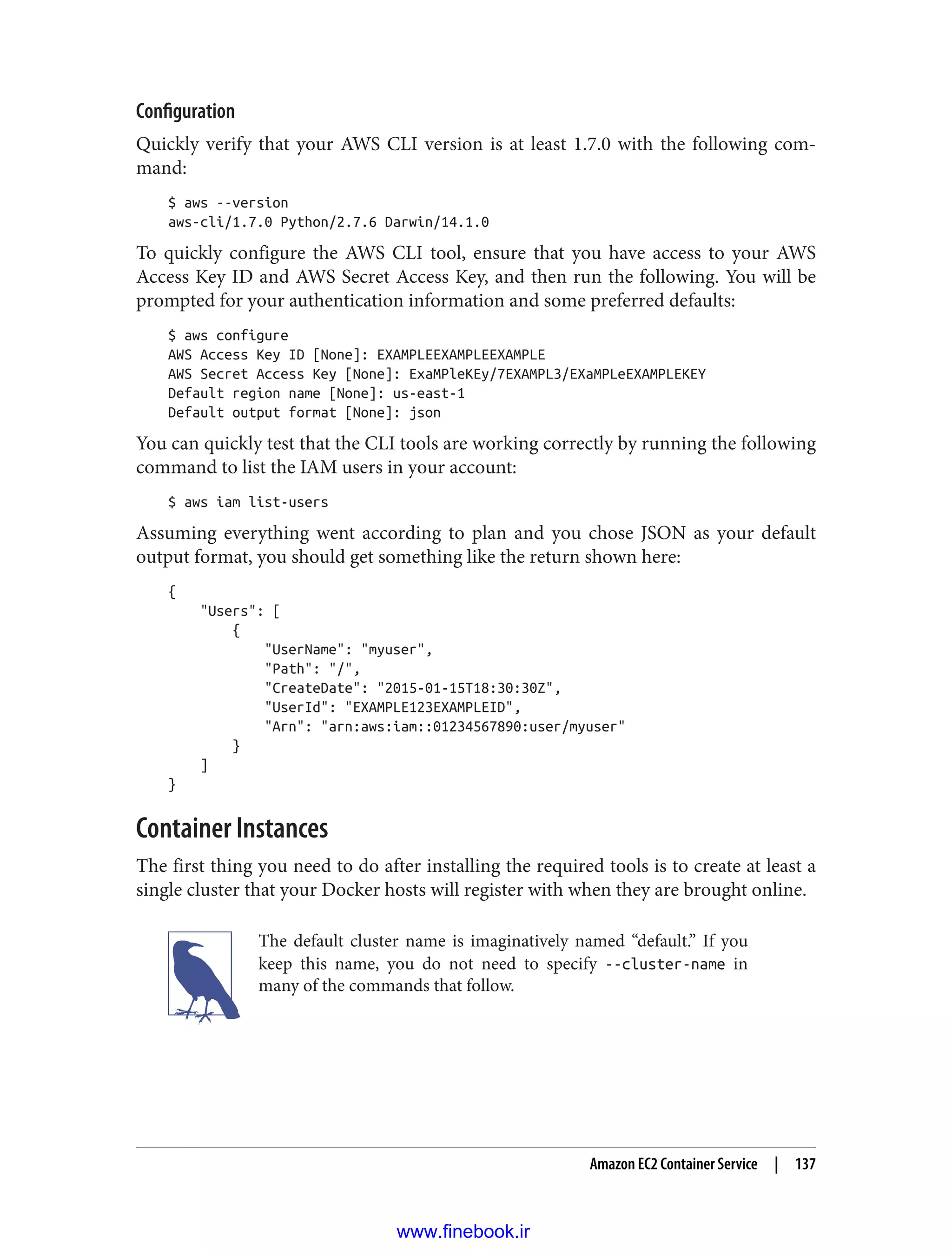 Configuration
Quickly verify that your AWS CLI version is at least 1.7.0 with the following com‐
mand:
$ aws --version
aws-cli/1.7.0 Python/2.7.6 Darwin/14.1.0
To quickly configure the AWS CLI tool, ensure that you have access to your AWS
Access Key ID and AWS Secret Access Key, and then run the following. You will be
prompted for your authentication information and some preferred defaults:
$ aws configure
AWS Access Key ID [None]: EXAMPLEEXAMPLEEXAMPLE
AWS Secret Access Key [None]: ExaMPleKEy/7EXAMPL3/EXaMPLeEXAMPLEKEY
Default region name [None]: us-east-1
Default output format [None]: json
You can quickly test that the CLI tools are working correctly by running the following
command to list the IAM users in your account:
$ aws iam list-users
Assuming everything went according to plan and you chose JSON as your default
output format, you should get something like the return shown here:
{
"Users": [
{
"UserName": "myuser",
"Path": "/",
"CreateDate": "2015-01-15T18:30:30Z",
"UserId": "EXAMPLE123EXAMPLEID",
"Arn": "arn:aws:iam::01234567890:user/myuser"
}
]
}
Container Instances
The first thing you need to do after installing the required tools is to create at least a
single cluster that your Docker hosts will register with when they are brought online.
The default cluster name is imaginatively named “default.” If you
keep this name, you do not need to specify --cluster-name in
many of the commands that follow.
Amazon EC2 Container Service | 137
www.finebook.ir
 
