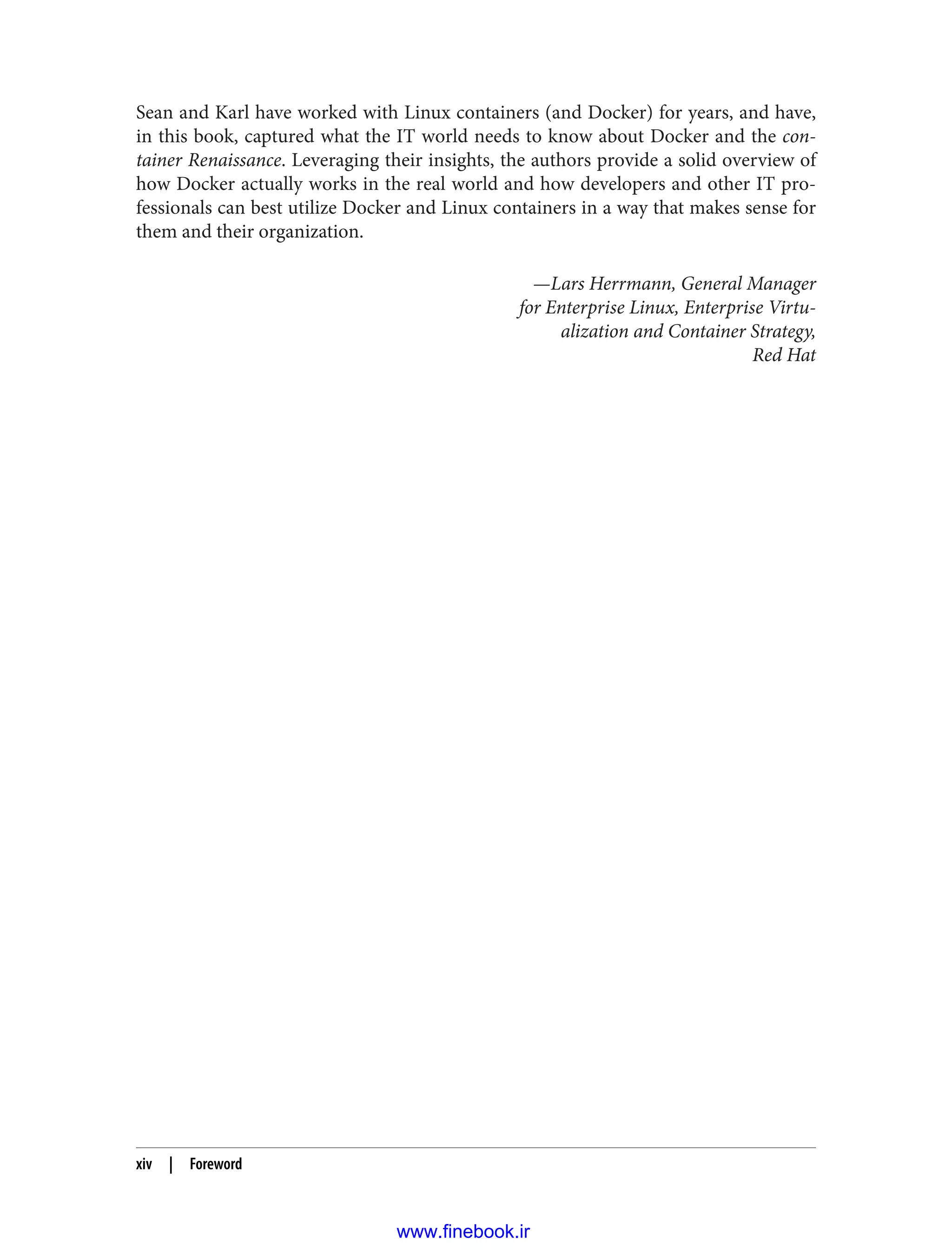Sean and Karl have worked with Linux containers (and Docker) for years, and have,
in this book, captured what the IT world needs to know about Docker and the con‐
tainer Renaissance. Leveraging their insights, the authors provide a solid overview of
how Docker actually works in the real world and how developers and other IT pro‐
fessionals can best utilize Docker and Linux containers in a way that makes sense for
them and their organization.
—Lars Herrmann, General Manager
for Enterprise Linux, Enterprise Virtu‐
alization and Container Strategy,
Red Hat
xiv | Foreword
www.finebook.ir
 