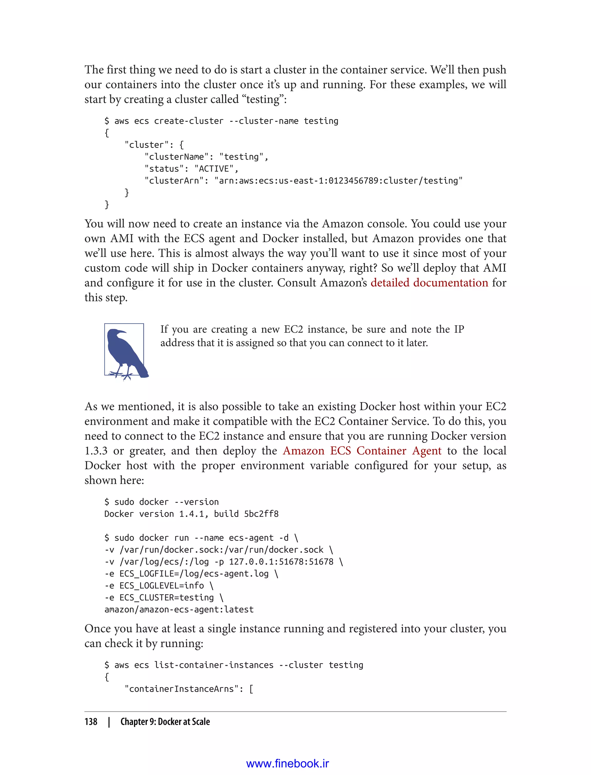 The first thing we need to do is start a cluster in the container service. We’ll then push
our containers into the cluster once it’s up and running. For these examples, we will
start by creating a cluster called “testing”:
$ aws ecs create-cluster --cluster-name testing
{
"cluster": {
"clusterName": "testing",
"status": "ACTIVE",
"clusterArn": "arn:aws:ecs:us-east-1:0123456789:cluster/testing"
}
}
You will now need to create an instance via the Amazon console. You could use your
own AMI with the ECS agent and Docker installed, but Amazon provides one that
we’ll use here. This is almost always the way you’ll want to use it since most of your
custom code will ship in Docker containers anyway, right? So we’ll deploy that AMI
and configure it for use in the cluster. Consult Amazon’s detailed documentation for
this step.
If you are creating a new EC2 instance, be sure and note the IP
address that it is assigned so that you can connect to it later.
As we mentioned, it is also possible to take an existing Docker host within your EC2
environment and make it compatible with the EC2 Container Service. To do this, you
need to connect to the EC2 instance and ensure that you are running Docker version
1.3.3 or greater, and then deploy the Amazon ECS Container Agent to the local
Docker host with the proper environment variable configured for your setup, as
shown here:
$ sudo docker --version
Docker version 1.4.1, build 5bc2ff8
$ sudo docker run --name ecs-agent -d 
-v /var/run/docker.sock:/var/run/docker.sock 
-v /var/log/ecs/:/log -p 127.0.0.1:51678:51678 
-e ECS_LOGFILE=/log/ecs-agent.log 
-e ECS_LOGLEVEL=info 
-e ECS_CLUSTER=testing 
amazon/amazon-ecs-agent:latest
Once you have at least a single instance running and registered into your cluster, you
can check it by running:
$ aws ecs list-container-instances --cluster testing
{
"containerInstanceArns": [
138 | Chapter 9: Docker at Scale
www.finebook.ir
 