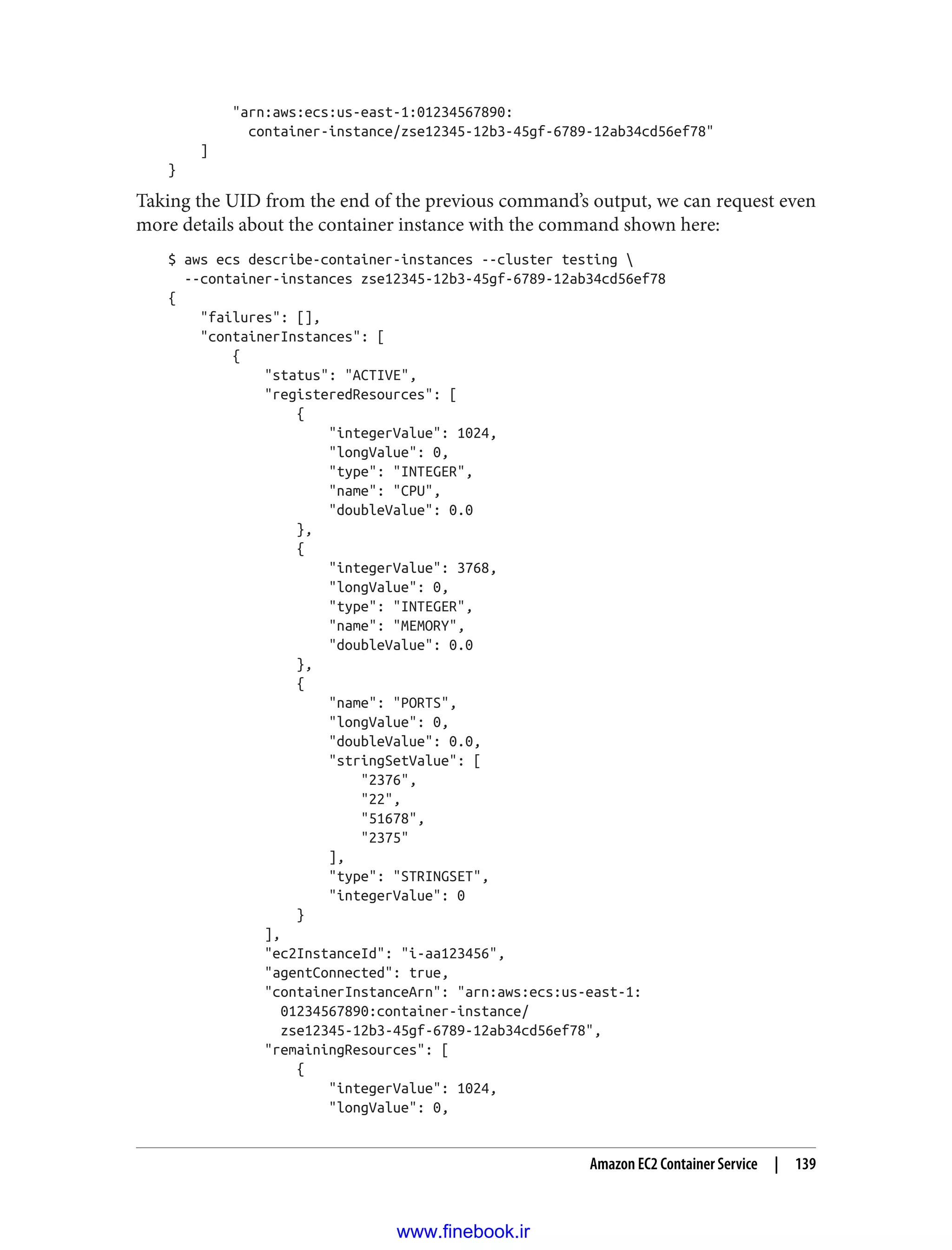 "arn:aws:ecs:us-east-1:01234567890:
container-instance/zse12345-12b3-45gf-6789-12ab34cd56ef78"
]
}
Taking the UID from the end of the previous command’s output, we can request even
more details about the container instance with the command shown here:
$ aws ecs describe-container-instances --cluster testing 
--container-instances zse12345-12b3-45gf-6789-12ab34cd56ef78
{
"failures": [],
"containerInstances": [
{
"status": "ACTIVE",
"registeredResources": [
{
"integerValue": 1024,
"longValue": 0,
"type": "INTEGER",
"name": "CPU",
"doubleValue": 0.0
},
{
"integerValue": 3768,
"longValue": 0,
"type": "INTEGER",
"name": "MEMORY",
"doubleValue": 0.0
},
{
"name": "PORTS",
"longValue": 0,
"doubleValue": 0.0,
"stringSetValue": [
"2376",
"22",
"51678",
"2375"
],
"type": "STRINGSET",
"integerValue": 0
}
],
"ec2InstanceId": "i-aa123456",
"agentConnected": true,
"containerInstanceArn": "arn:aws:ecs:us-east-1:
01234567890:container-instance/
zse12345-12b3-45gf-6789-12ab34cd56ef78",
"remainingResources": [
{
"integerValue": 1024,
"longValue": 0,
Amazon EC2 Container Service | 139
www.finebook.ir
 