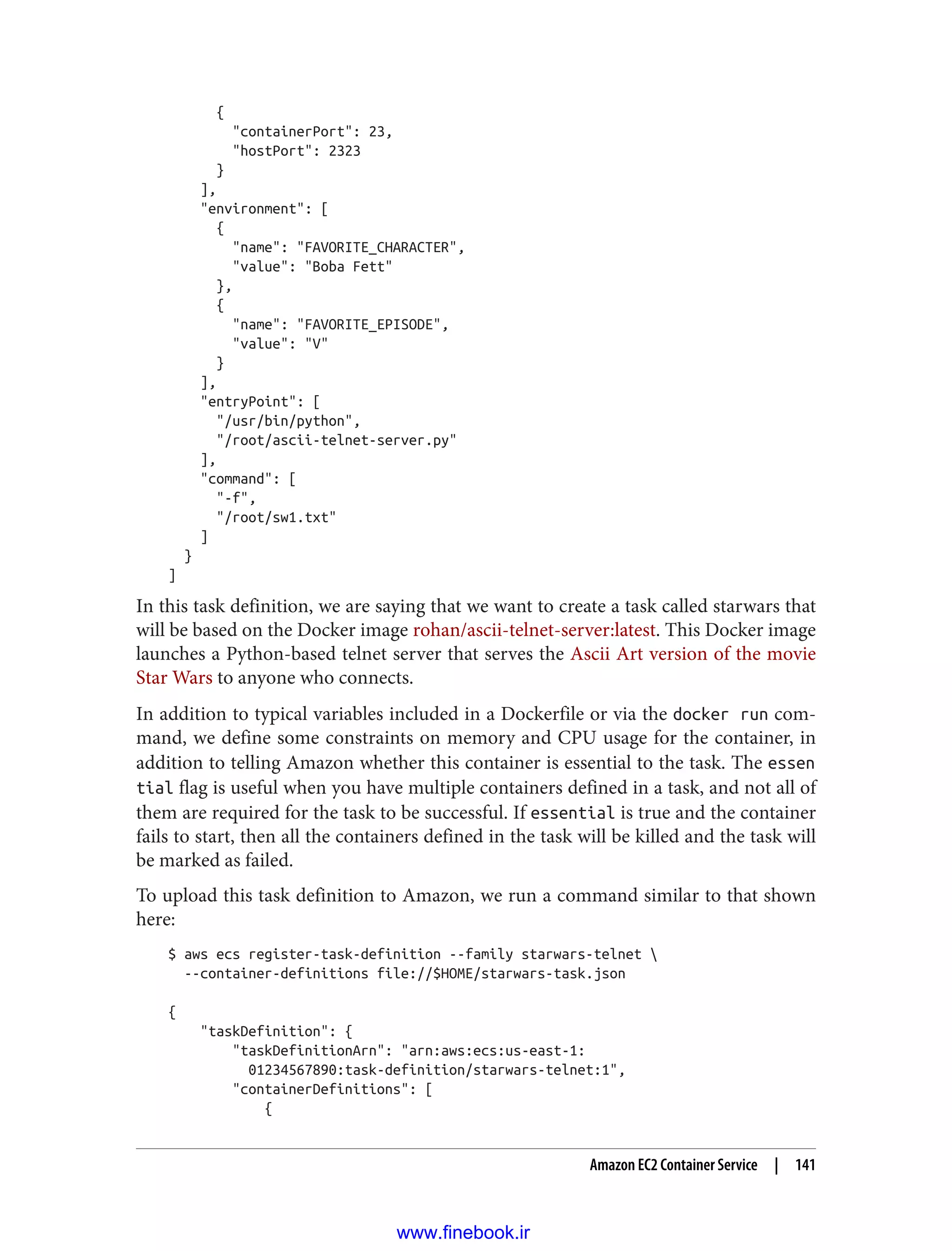 {
"containerPort": 23,
"hostPort": 2323
}
],
"environment": [
{
"name": "FAVORITE_CHARACTER",
"value": "Boba Fett"
},
{
"name": "FAVORITE_EPISODE",
"value": "V"
}
],
"entryPoint": [
"/usr/bin/python",
"/root/ascii-telnet-server.py"
],
"command": [
"-f",
"/root/sw1.txt"
]
}
]
In this task definition, we are saying that we want to create a task called starwars that
will be based on the Docker image rohan/ascii-telnet-server:latest. This Docker image
launches a Python-based telnet server that serves the Ascii Art version of the movie
Star Wars to anyone who connects.
In addition to typical variables included in a Dockerfile or via the docker run com‐
mand, we define some constraints on memory and CPU usage for the container, in
addition to telling Amazon whether this container is essential to the task. The essen
tial flag is useful when you have multiple containers defined in a task, and not all of
them are required for the task to be successful. If essential is true and the container
fails to start, then all the containers defined in the task will be killed and the task will
be marked as failed.
To upload this task definition to Amazon, we run a command similar to that shown
here:
$ aws ecs register-task-definition --family starwars-telnet 
--container-definitions file://$HOME/starwars-task.json
{
"taskDefinition": {
"taskDefinitionArn": "arn:aws:ecs:us-east-1:
01234567890:task-definition/starwars-telnet:1",
"containerDefinitions": [
{
Amazon EC2 Container Service | 141
www.finebook.ir
 