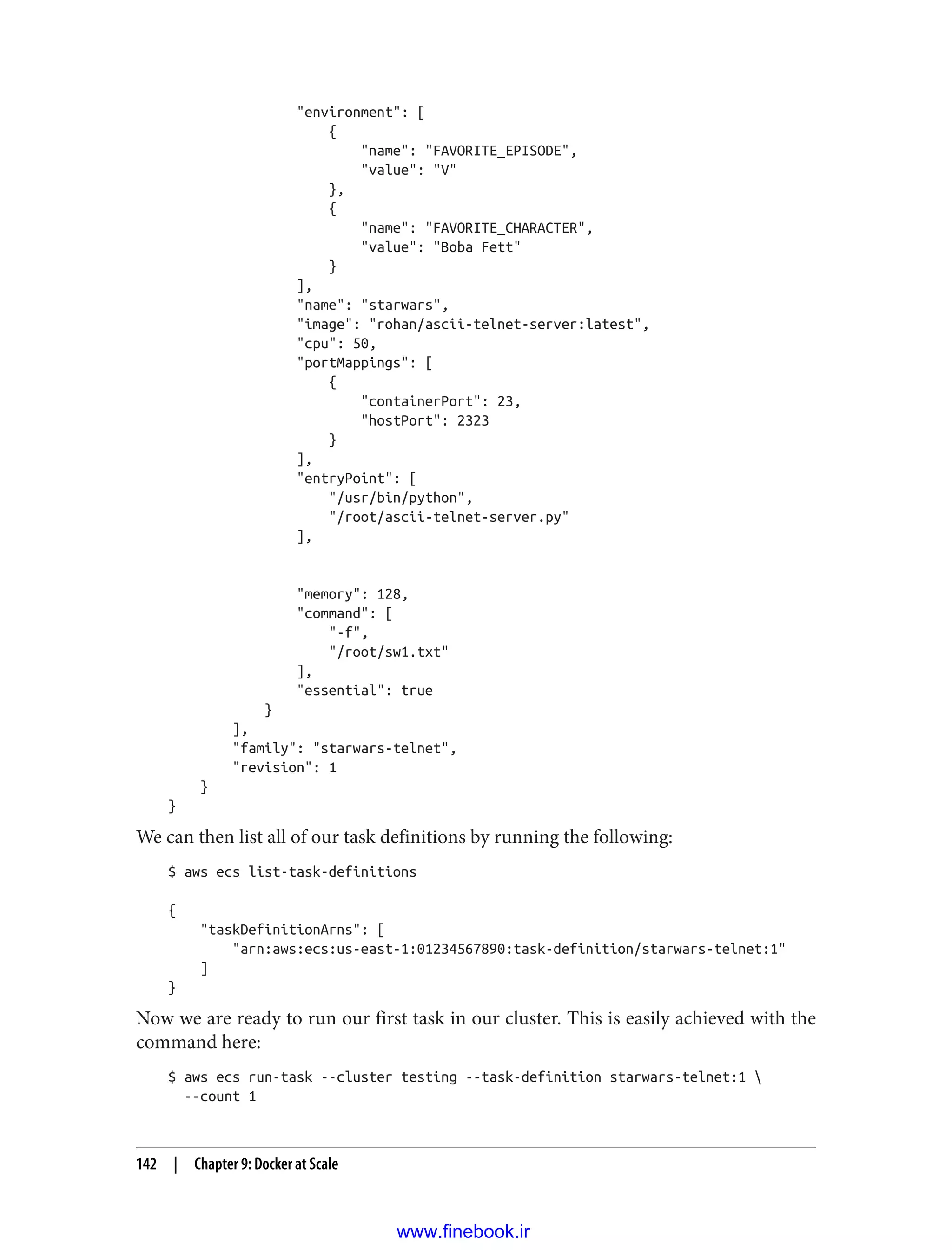 "environment": [
{
"name": "FAVORITE_EPISODE",
"value": "V"
},
{
"name": "FAVORITE_CHARACTER",
"value": "Boba Fett"
}
],
"name": "starwars",
"image": "rohan/ascii-telnet-server:latest",
"cpu": 50,
"portMappings": [
{
"containerPort": 23,
"hostPort": 2323
}
],
"entryPoint": [
"/usr/bin/python",
"/root/ascii-telnet-server.py"
],
"memory": 128,
"command": [
"-f",
"/root/sw1.txt"
],
"essential": true
}
],
"family": "starwars-telnet",
"revision": 1
}
}
We can then list all of our task definitions by running the following:
$ aws ecs list-task-definitions
{
"taskDefinitionArns": [
"arn:aws:ecs:us-east-1:01234567890:task-definition/starwars-telnet:1"
]
}
Now we are ready to run our first task in our cluster. This is easily achieved with the
command here:
$ aws ecs run-task --cluster testing --task-definition starwars-telnet:1 
--count 1
142 | Chapter 9: Docker at Scale
www.finebook.ir
 