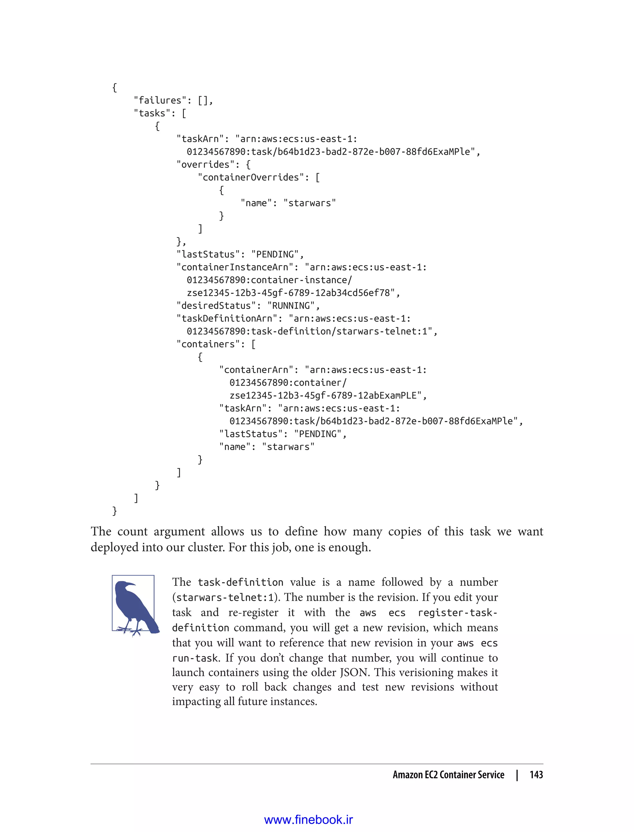 {
"failures": [],
"tasks": [
{
"taskArn": "arn:aws:ecs:us-east-1:
01234567890:task/b64b1d23-bad2-872e-b007-88fd6ExaMPle",
"overrides": {
"containerOverrides": [
{
"name": "starwars"
}
]
},
"lastStatus": "PENDING",
"containerInstanceArn": "arn:aws:ecs:us-east-1:
01234567890:container-instance/
zse12345-12b3-45gf-6789-12ab34cd56ef78",
"desiredStatus": "RUNNING",
"taskDefinitionArn": "arn:aws:ecs:us-east-1:
01234567890:task-definition/starwars-telnet:1",
"containers": [
{
"containerArn": "arn:aws:ecs:us-east-1:
01234567890:container/
zse12345-12b3-45gf-6789-12abExamPLE",
"taskArn": "arn:aws:ecs:us-east-1:
01234567890:task/b64b1d23-bad2-872e-b007-88fd6ExaMPle",
"lastStatus": "PENDING",
"name": "starwars"
}
]
}
]
}
The count argument allows us to define how many copies of this task we want
deployed into our cluster. For this job, one is enough.
The task-definition value is a name followed by a number
(starwars-telnet:1). The number is the revision. If you edit your
task and re-register it with the aws ecs register-task-
definition command, you will get a new revision, which means
that you will want to reference that new revision in your aws ecs
run-task. If you don’t change that number, you will continue to
launch containers using the older JSON. This verisioning makes it
very easy to roll back changes and test new revisions without
impacting all future instances.
Amazon EC2 Container Service | 143
www.finebook.ir
 