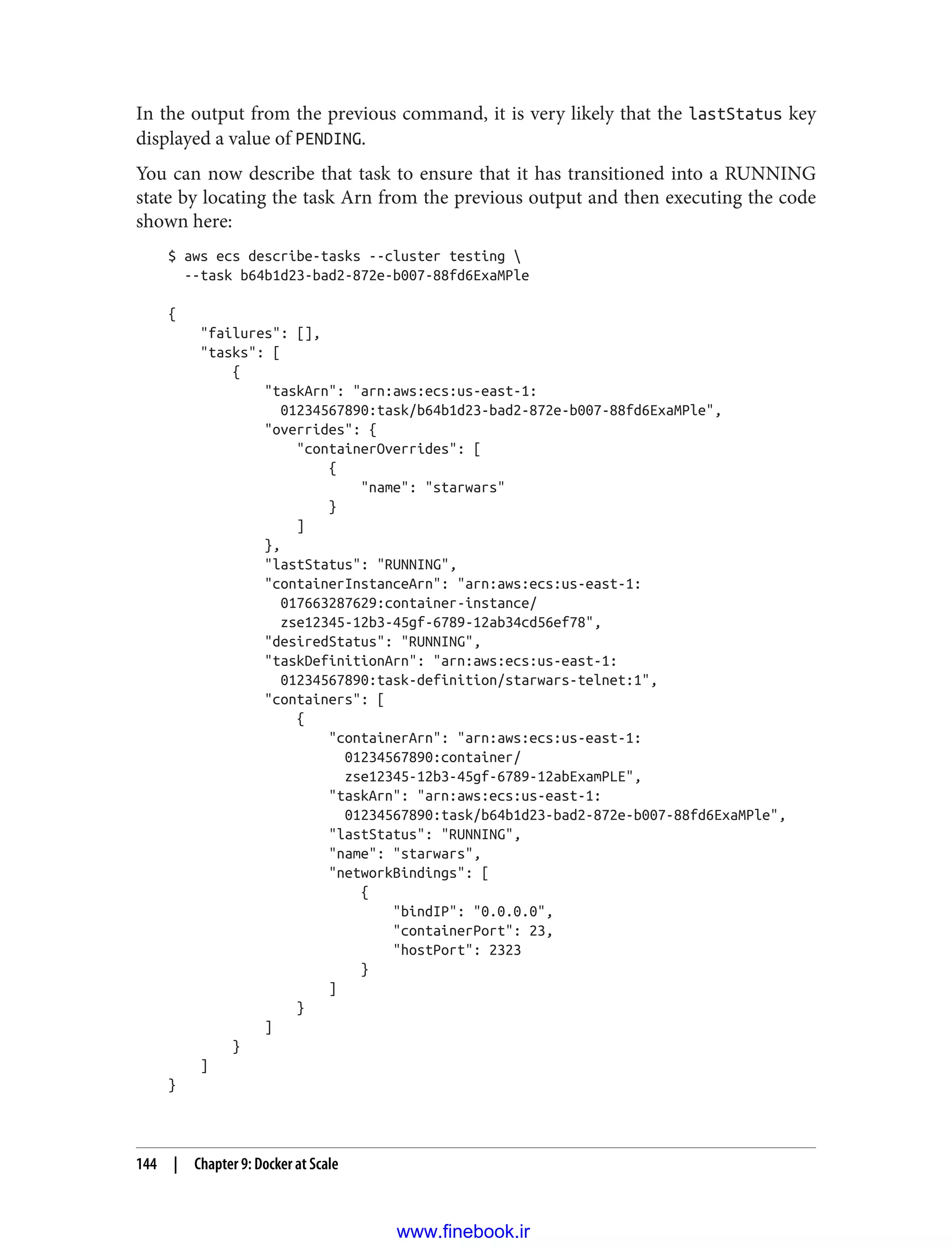 In the output from the previous command, it is very likely that the lastStatus key
displayed a value of PENDING.
You can now describe that task to ensure that it has transitioned into a RUNNING
state by locating the task Arn from the previous output and then executing the code
shown here:
$ aws ecs describe-tasks --cluster testing 
--task b64b1d23-bad2-872e-b007-88fd6ExaMPle
{
"failures": [],
"tasks": [
{
"taskArn": "arn:aws:ecs:us-east-1:
01234567890:task/b64b1d23-bad2-872e-b007-88fd6ExaMPle",
"overrides": {
"containerOverrides": [
{
"name": "starwars"
}
]
},
"lastStatus": "RUNNING",
"containerInstanceArn": "arn:aws:ecs:us-east-1:
017663287629:container-instance/
zse12345-12b3-45gf-6789-12ab34cd56ef78",
"desiredStatus": "RUNNING",
"taskDefinitionArn": "arn:aws:ecs:us-east-1:
01234567890:task-definition/starwars-telnet:1",
"containers": [
{
"containerArn": "arn:aws:ecs:us-east-1:
01234567890:container/
zse12345-12b3-45gf-6789-12abExamPLE",
"taskArn": "arn:aws:ecs:us-east-1:
01234567890:task/b64b1d23-bad2-872e-b007-88fd6ExaMPle",
"lastStatus": "RUNNING",
"name": "starwars",
"networkBindings": [
{
"bindIP": "0.0.0.0",
"containerPort": 23,
"hostPort": 2323
}
]
}
]
}
]
}
144 | Chapter 9: Docker at Scale
www.finebook.ir
 