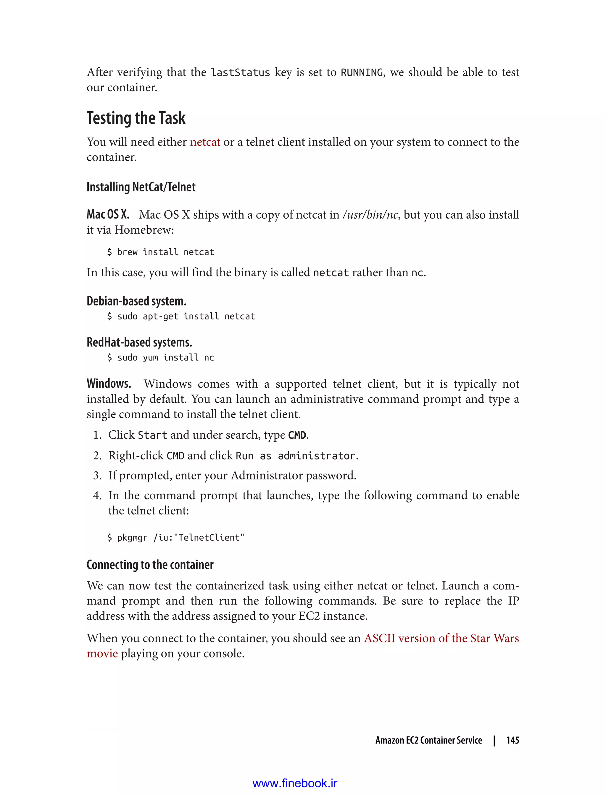 After verifying that the lastStatus key is set to RUNNING, we should be able to test
our container.
Testing the Task
You will need either netcat or a telnet client installed on your system to connect to the
container.
Installing NetCat/Telnet
Mac OS X. Mac OS X ships with a copy of netcat in /usr/bin/nc, but you can also install
it via Homebrew:
$ brew install netcat
In this case, you will find the binary is called netcat rather than nc.
Debian-based system.
$ sudo apt-get install netcat
RedHat-based systems.
$ sudo yum install nc
Windows. Windows comes with a supported telnet client, but it is typically not
installed by default. You can launch an administrative command prompt and type a
single command to install the telnet client.
1. Click Start and under search, type CMD.
2. Right-click CMD and click Run as administrator.
3. If prompted, enter your Administrator password.
4. In the command prompt that launches, type the following command to enable
the telnet client:
$ pkgmgr /iu:"TelnetClient"
Connecting to the container
We can now test the containerized task using either netcat or telnet. Launch a com‐
mand prompt and then run the following commands. Be sure to replace the IP
address with the address assigned to your EC2 instance.
When you connect to the container, you should see an ASCII version of the Star Wars
movie playing on your console.
Amazon EC2 Container Service | 145
www.finebook.ir
 