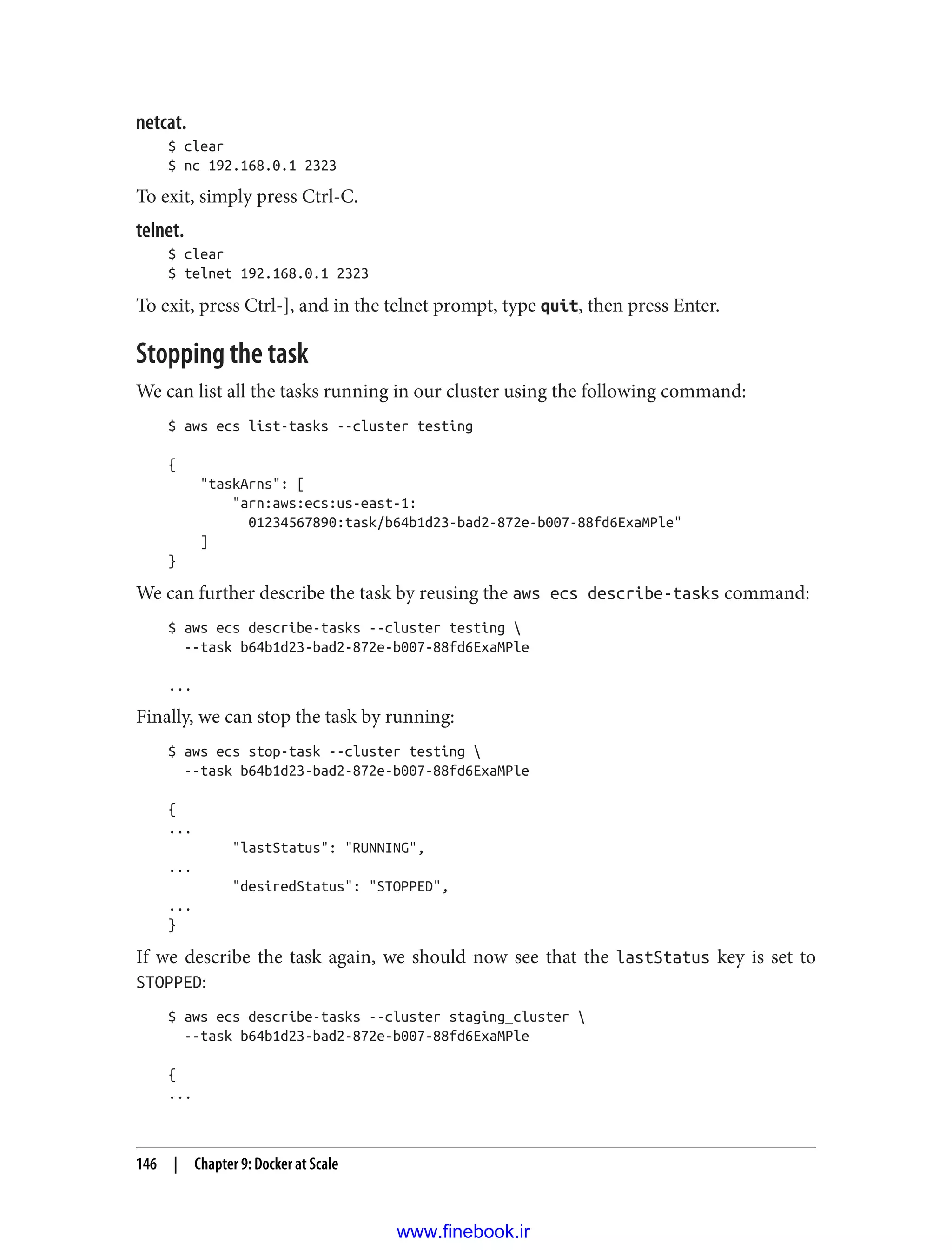 netcat.
$ clear
$ nc 192.168.0.1 2323
To exit, simply press Ctrl-C.
telnet.
$ clear
$ telnet 192.168.0.1 2323
To exit, press Ctrl-], and in the telnet prompt, type quit, then press Enter.
Stopping the task
We can list all the tasks running in our cluster using the following command:
$ aws ecs list-tasks --cluster testing
{
"taskArns": [
"arn:aws:ecs:us-east-1:
01234567890:task/b64b1d23-bad2-872e-b007-88fd6ExaMPle"
]
}
We can further describe the task by reusing the aws ecs describe-tasks command:
$ aws ecs describe-tasks --cluster testing 
--task b64b1d23-bad2-872e-b007-88fd6ExaMPle
...
Finally, we can stop the task by running:
$ aws ecs stop-task --cluster testing 
--task b64b1d23-bad2-872e-b007-88fd6ExaMPle
{
...
"lastStatus": "RUNNING",
...
"desiredStatus": "STOPPED",
...
}
If we describe the task again, we should now see that the lastStatus key is set to
STOPPED:
$ aws ecs describe-tasks --cluster staging_cluster 
--task b64b1d23-bad2-872e-b007-88fd6ExaMPle
{
...
146 | Chapter 9: Docker at Scale
www.finebook.ir
 