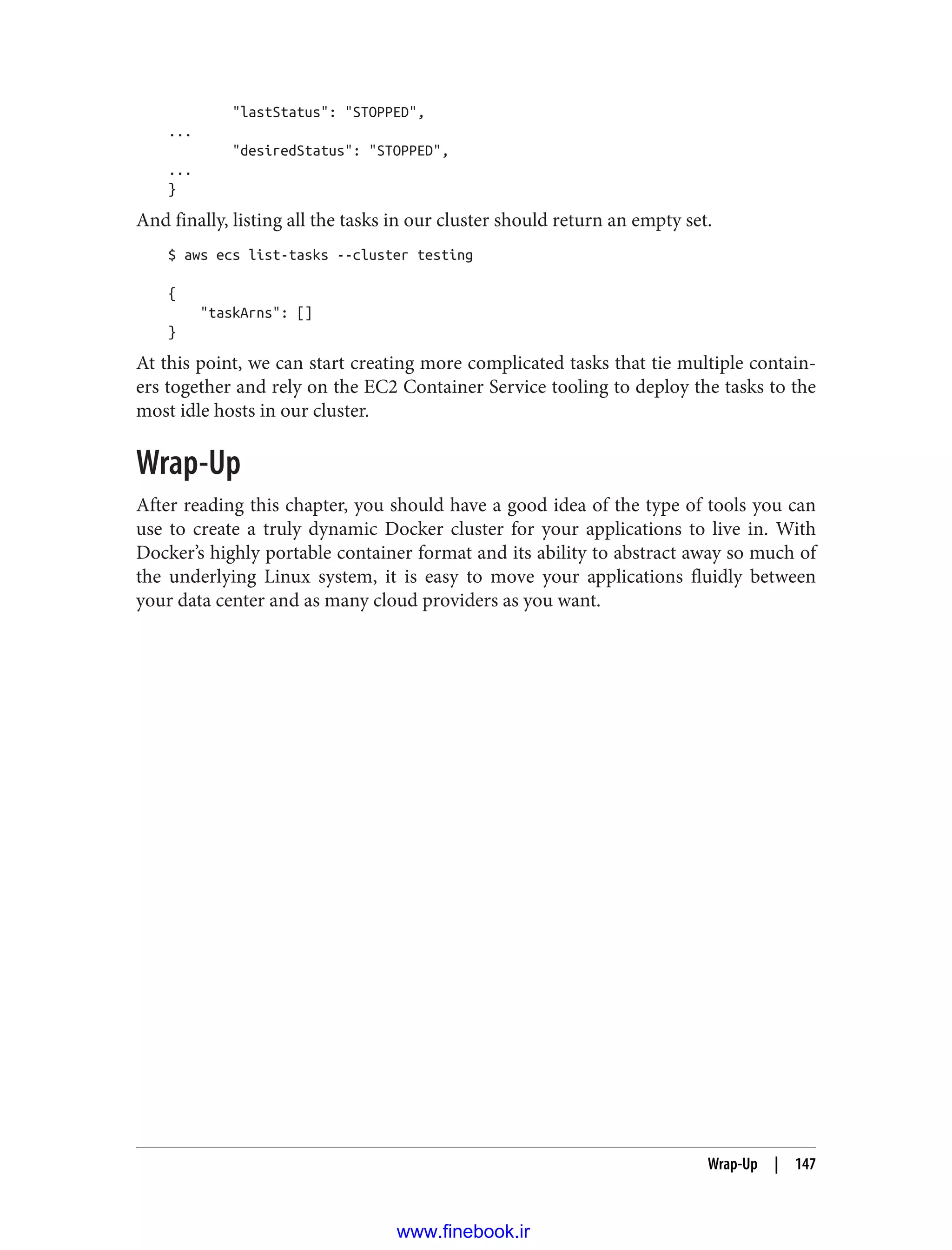 "lastStatus": "STOPPED",
...
"desiredStatus": "STOPPED",
...
}
And finally, listing all the tasks in our cluster should return an empty set.
$ aws ecs list-tasks --cluster testing
{
"taskArns": []
}
At this point, we can start creating more complicated tasks that tie multiple contain‐
ers together and rely on the EC2 Container Service tooling to deploy the tasks to the
most idle hosts in our cluster.
Wrap-Up
After reading this chapter, you should have a good idea of the type of tools you can
use to create a truly dynamic Docker cluster for your applications to live in. With
Docker’s highly portable container format and its ability to abstract away so much of
the underlying Linux system, it is easy to move your applications fluidly between
your data center and as many cloud providers as you want.
Wrap-Up | 147
www.finebook.ir
 