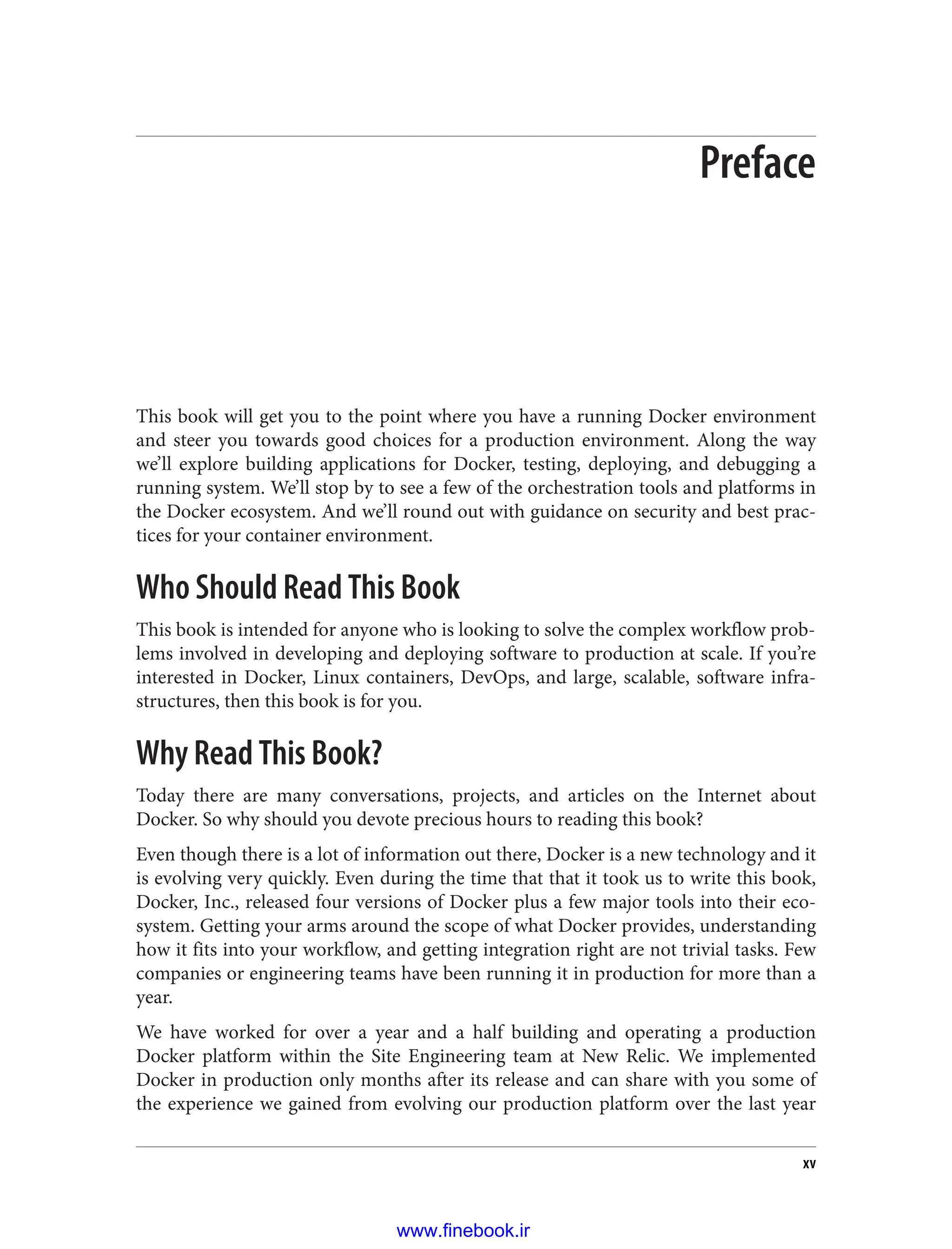 Preface
This book will get you to the point where you have a running Docker environment
and steer you towards good choices for a production environment. Along the way
we’ll explore building applications for Docker, testing, deploying, and debugging a
running system. We’ll stop by to see a few of the orchestration tools and platforms in
the Docker ecosystem. And we’ll round out with guidance on security and best prac‐
tices for your container environment.
Who Should Read This Book
This book is intended for anyone who is looking to solve the complex workflow prob‐
lems involved in developing and deploying software to production at scale. If you’re
interested in Docker, Linux containers, DevOps, and large, scalable, software infra‐
structures, then this book is for you.
Why Read This Book?
Today there are many conversations, projects, and articles on the Internet about
Docker. So why should you devote precious hours to reading this book?
Even though there is a lot of information out there, Docker is a new technology and it
is evolving very quickly. Even during the time that that it took us to write this book,
Docker, Inc., released four versions of Docker plus a few major tools into their eco‐
system. Getting your arms around the scope of what Docker provides, understanding
how it fits into your workflow, and getting integration right are not trivial tasks. Few
companies or engineering teams have been running it in production for more than a
year.
We have worked for over a year and a half building and operating a production
Docker platform within the Site Engineering team at New Relic. We implemented
Docker in production only months after its release and can share with you some of
the experience we gained from evolving our production platform over the last year
xv
www.finebook.ir
 