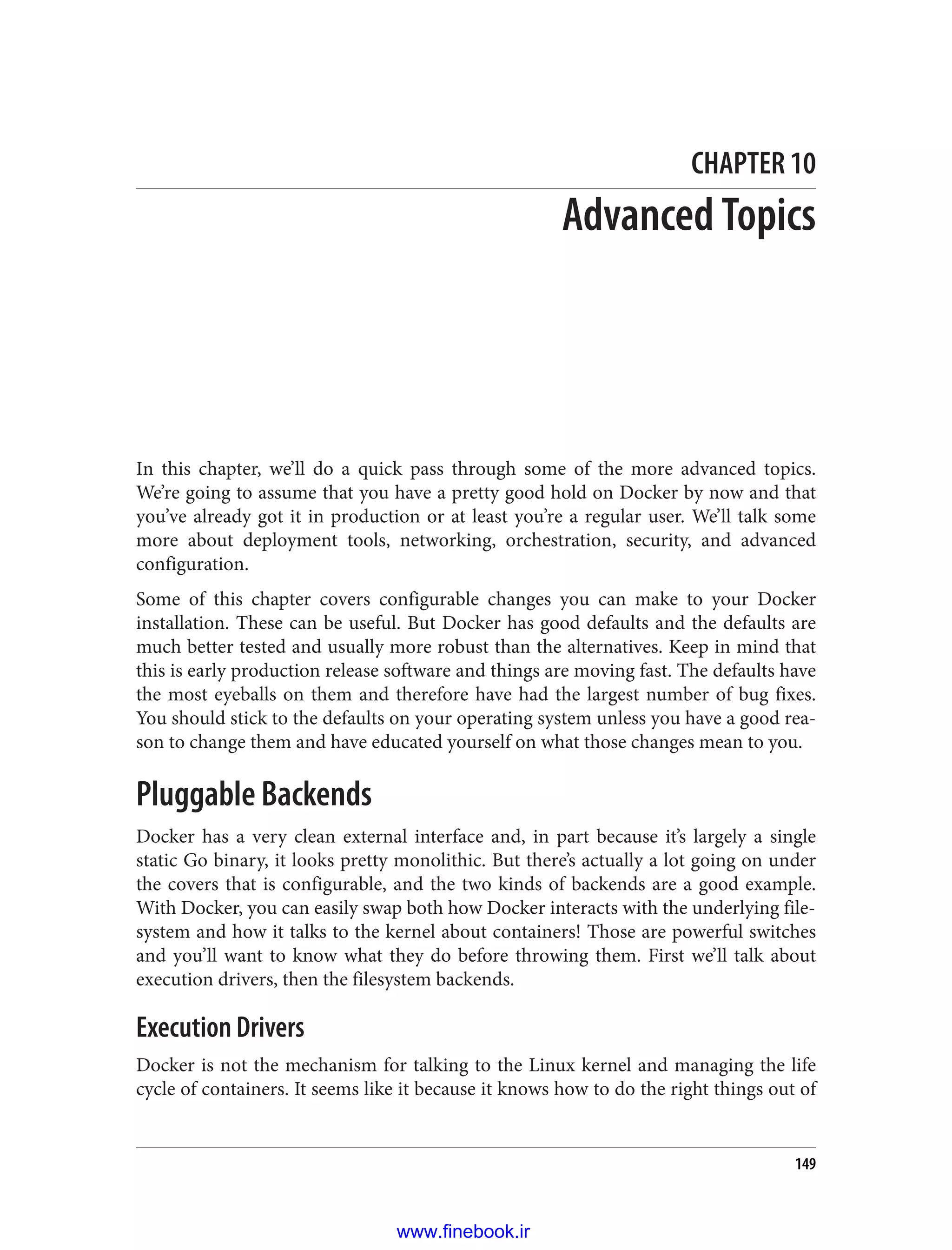 CHAPTER 10
Advanced Topics
In this chapter, we’ll do a quick pass through some of the more advanced topics.
We’re going to assume that you have a pretty good hold on Docker by now and that
you’ve already got it in production or at least you’re a regular user. We’ll talk some
more about deployment tools, networking, orchestration, security, and advanced
configuration.
Some of this chapter covers configurable changes you can make to your Docker
installation. These can be useful. But Docker has good defaults and the defaults are
much better tested and usually more robust than the alternatives. Keep in mind that
this is early production release software and things are moving fast. The defaults have
the most eyeballs on them and therefore have had the largest number of bug fixes.
You should stick to the defaults on your operating system unless you have a good rea‐
son to change them and have educated yourself on what those changes mean to you.
Pluggable Backends
Docker has a very clean external interface and, in part because it’s largely a single
static Go binary, it looks pretty monolithic. But there’s actually a lot going on under
the covers that is configurable, and the two kinds of backends are a good example.
With Docker, you can easily swap both how Docker interacts with the underlying file‐
system and how it talks to the kernel about containers! Those are powerful switches
and you’ll want to know what they do before throwing them. First we’ll talk about
execution drivers, then the filesystem backends.
Execution Drivers
Docker is not the mechanism for talking to the Linux kernel and managing the life
cycle of containers. It seems like it because it knows how to do the right things out of
149
www.finebook.ir
 