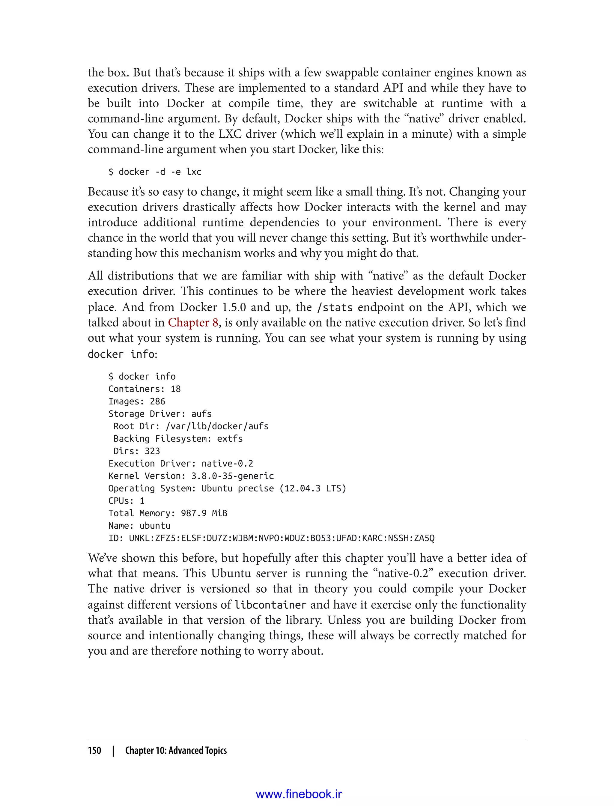 the box. But that’s because it ships with a few swappable container engines known as
execution drivers. These are implemented to a standard API and while they have to
be built into Docker at compile time, they are switchable at runtime with a
command-line argument. By default, Docker ships with the “native” driver enabled.
You can change it to the LXC driver (which we’ll explain in a minute) with a simple
command-line argument when you start Docker, like this:
$ docker -d -e lxc
Because it’s so easy to change, it might seem like a small thing. It’s not. Changing your
execution drivers drastically affects how Docker interacts with the kernel and may
introduce additional runtime dependencies to your environment. There is every
chance in the world that you will never change this setting. But it’s worthwhile under‐
standing how this mechanism works and why you might do that.
All distributions that we are familiar with ship with “native” as the default Docker
execution driver. This continues to be where the heaviest development work takes
place. And from Docker 1.5.0 and up, the /stats endpoint on the API, which we
talked about in Chapter 8, is only available on the native execution driver. So let’s find
out what your system is running. You can see what your system is running by using
docker info:
$ docker info
Containers: 18
Images: 286
Storage Driver: aufs
Root Dir: /var/lib/docker/aufs
Backing Filesystem: extfs
Dirs: 323
Execution Driver: native-0.2
Kernel Version: 3.8.0-35-generic
Operating System: Ubuntu precise (12.04.3 LTS)
CPUs: 1
Total Memory: 987.9 MiB
Name: ubuntu
ID: UNKL:ZFZ5:ELSF:DU7Z:WJBM:NVPO:WDUZ:BO53:UFAD:KARC:NSSH:ZA5Q
We’ve shown this before, but hopefully after this chapter you’ll have a better idea of
what that means. This Ubuntu server is running the “native-0.2” execution driver.
The native driver is versioned so that in theory you could compile your Docker
against different versions of libcontainer and have it exercise only the functionality
that’s available in that version of the library. Unless you are building Docker from
source and intentionally changing things, these will always be correctly matched for
you and are therefore nothing to worry about.
150 | Chapter 10: Advanced Topics
www.finebook.ir
 