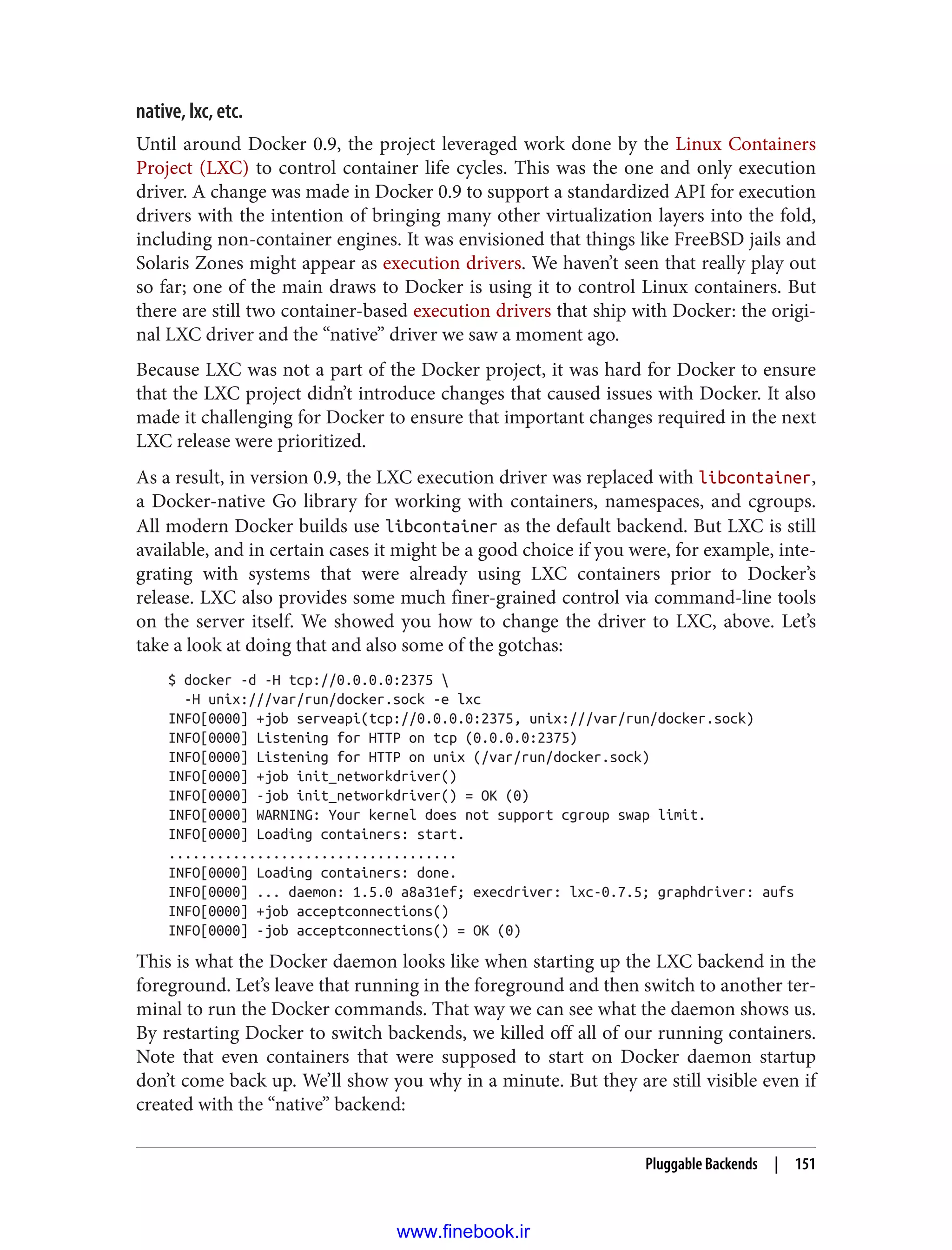 native, lxc, etc.
Until around Docker 0.9, the project leveraged work done by the Linux Containers
Project (LXC) to control container life cycles. This was the one and only execution
driver. A change was made in Docker 0.9 to support a standardized API for execution
drivers with the intention of bringing many other virtualization layers into the fold,
including non-container engines. It was envisioned that things like FreeBSD jails and
Solaris Zones might appear as execution drivers. We haven’t seen that really play out
so far; one of the main draws to Docker is using it to control Linux containers. But
there are still two container-based execution drivers that ship with Docker: the origi‐
nal LXC driver and the “native” driver we saw a moment ago.
Because LXC was not a part of the Docker project, it was hard for Docker to ensure
that the LXC project didn’t introduce changes that caused issues with Docker. It also
made it challenging for Docker to ensure that important changes required in the next
LXC release were prioritized.
As a result, in version 0.9, the LXC execution driver was replaced with libcontainer,
a Docker-native Go library for working with containers, namespaces, and cgroups.
All modern Docker builds use libcontainer as the default backend. But LXC is still
available, and in certain cases it might be a good choice if you were, for example, inte‐
grating with systems that were already using LXC containers prior to Docker’s
release. LXC also provides some much finer-grained control via command-line tools
on the server itself. We showed you how to change the driver to LXC, above. Let’s
take a look at doing that and also some of the gotchas:
$ docker -d -H tcp://0.0.0.0:2375 
-H unix:///var/run/docker.sock -e lxc
INFO[0000] +job serveapi(tcp://0.0.0.0:2375, unix:///var/run/docker.sock)
INFO[0000] Listening for HTTP on tcp (0.0.0.0:2375)
INFO[0000] Listening for HTTP on unix (/var/run/docker.sock)
INFO[0000] +job init_networkdriver()
INFO[0000] -job init_networkdriver() = OK (0)
INFO[0000] WARNING: Your kernel does not support cgroup swap limit.
INFO[0000] Loading containers: start.
....................................
INFO[0000] Loading containers: done.
INFO[0000] ... daemon: 1.5.0 a8a31ef; execdriver: lxc-0.7.5; graphdriver: aufs
INFO[0000] +job acceptconnections()
INFO[0000] -job acceptconnections() = OK (0)
This is what the Docker daemon looks like when starting up the LXC backend in the
foreground. Let’s leave that running in the foreground and then switch to another ter‐
minal to run the Docker commands. That way we can see what the daemon shows us.
By restarting Docker to switch backends, we killed off all of our running containers.
Note that even containers that were supposed to start on Docker daemon startup
don’t come back up. We’ll show you why in a minute. But they are still visible even if
created with the “native” backend:
Pluggable Backends | 151
www.finebook.ir
 