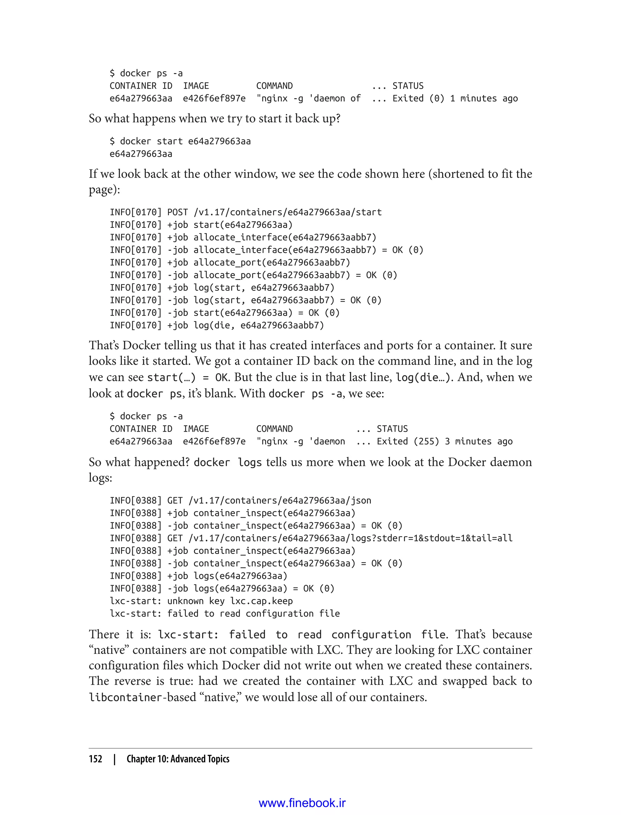 $ docker ps -a
CONTAINER ID IMAGE COMMAND ... STATUS
e64a279663aa e426f6ef897e "nginx -g 'daemon of ... Exited (0) 1 minutes ago
So what happens when we try to start it back up?
$ docker start e64a279663aa
e64a279663aa
If we look back at the other window, we see the code shown here (shortened to fit the
page):
INFO[0170] POST /v1.17/containers/e64a279663aa/start
INFO[0170] +job start(e64a279663aa)
INFO[0170] +job allocate_interface(e64a279663aabb7)
INFO[0170] -job allocate_interface(e64a279663aabb7) = OK (0)
INFO[0170] +job allocate_port(e64a279663aabb7)
INFO[0170] -job allocate_port(e64a279663aabb7) = OK (0)
INFO[0170] +job log(start, e64a279663aabb7)
INFO[0170] -job log(start, e64a279663aabb7) = OK (0)
INFO[0170] -job start(e64a279663aa) = OK (0)
INFO[0170] +job log(die, e64a279663aabb7)
That’s Docker telling us that it has created interfaces and ports for a container. It sure
looks like it started. We got a container ID back on the command line, and in the log
we can see start(…) = OK. But the clue is in that last line, log(die…). And, when we
look at docker ps, it’s blank. With docker ps -a, we see:
$ docker ps -a
CONTAINER ID IMAGE COMMAND ... STATUS
e64a279663aa e426f6ef897e "nginx -g 'daemon ... Exited (255) 3 minutes ago
So what happened? docker logs tells us more when we look at the Docker daemon
logs:
INFO[0388] GET /v1.17/containers/e64a279663aa/json
INFO[0388] +job container_inspect(e64a279663aa)
INFO[0388] -job container_inspect(e64a279663aa) = OK (0)
INFO[0388] GET /v1.17/containers/e64a279663aa/logs?stderr=1&stdout=1&tail=all
INFO[0388] +job container_inspect(e64a279663aa)
INFO[0388] -job container_inspect(e64a279663aa) = OK (0)
INFO[0388] +job logs(e64a279663aa)
INFO[0388] -job logs(e64a279663aa) = OK (0)
lxc-start: unknown key lxc.cap.keep
lxc-start: failed to read configuration file
There it is: lxc-start: failed to read configuration file. That’s because
“native” containers are not compatible with LXC. They are looking for LXC container
configuration files which Docker did not write out when we created these containers.
The reverse is true: had we created the container with LXC and swapped back to
libcontainer-based “native,” we would lose all of our containers.
152 | Chapter 10: Advanced Topics
www.finebook.ir
 