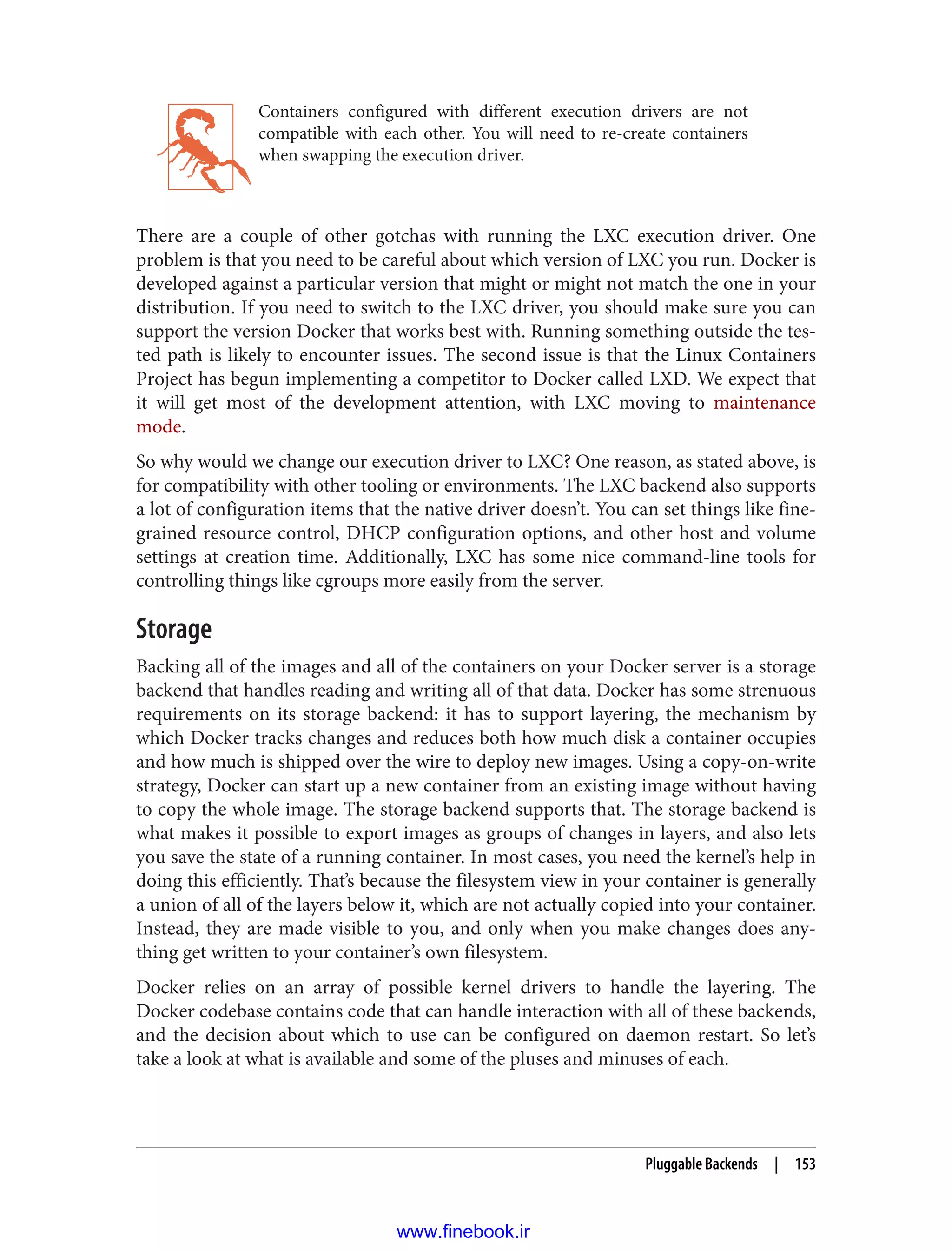 Containers configured with different execution drivers are not
compatible with each other. You will need to re-create containers
when swapping the execution driver.
There are a couple of other gotchas with running the LXC execution driver. One
problem is that you need to be careful about which version of LXC you run. Docker is
developed against a particular version that might or might not match the one in your
distribution. If you need to switch to the LXC driver, you should make sure you can
support the version Docker that works best with. Running something outside the tes‐
ted path is likely to encounter issues. The second issue is that the Linux Containers
Project has begun implementing a competitor to Docker called LXD. We expect that
it will get most of the development attention, with LXC moving to maintenance
mode.
So why would we change our execution driver to LXC? One reason, as stated above, is
for compatibility with other tooling or environments. The LXC backend also supports
a lot of configuration items that the native driver doesn’t. You can set things like fine-
grained resource control, DHCP configuration options, and other host and volume
settings at creation time. Additionally, LXC has some nice command-line tools for
controlling things like cgroups more easily from the server.
Storage
Backing all of the images and all of the containers on your Docker server is a storage
backend that handles reading and writing all of that data. Docker has some strenuous
requirements on its storage backend: it has to support layering, the mechanism by
which Docker tracks changes and reduces both how much disk a container occupies
and how much is shipped over the wire to deploy new images. Using a copy-on-write
strategy, Docker can start up a new container from an existing image without having
to copy the whole image. The storage backend supports that. The storage backend is
what makes it possible to export images as groups of changes in layers, and also lets
you save the state of a running container. In most cases, you need the kernel’s help in
doing this efficiently. That’s because the filesystem view in your container is generally
a union of all of the layers below it, which are not actually copied into your container.
Instead, they are made visible to you, and only when you make changes does any‐
thing get written to your container’s own filesystem.
Docker relies on an array of possible kernel drivers to handle the layering. The
Docker codebase contains code that can handle interaction with all of these backends,
and the decision about which to use can be configured on daemon restart. So let’s
take a look at what is available and some of the pluses and minuses of each.
Pluggable Backends | 153
www.finebook.ir
 