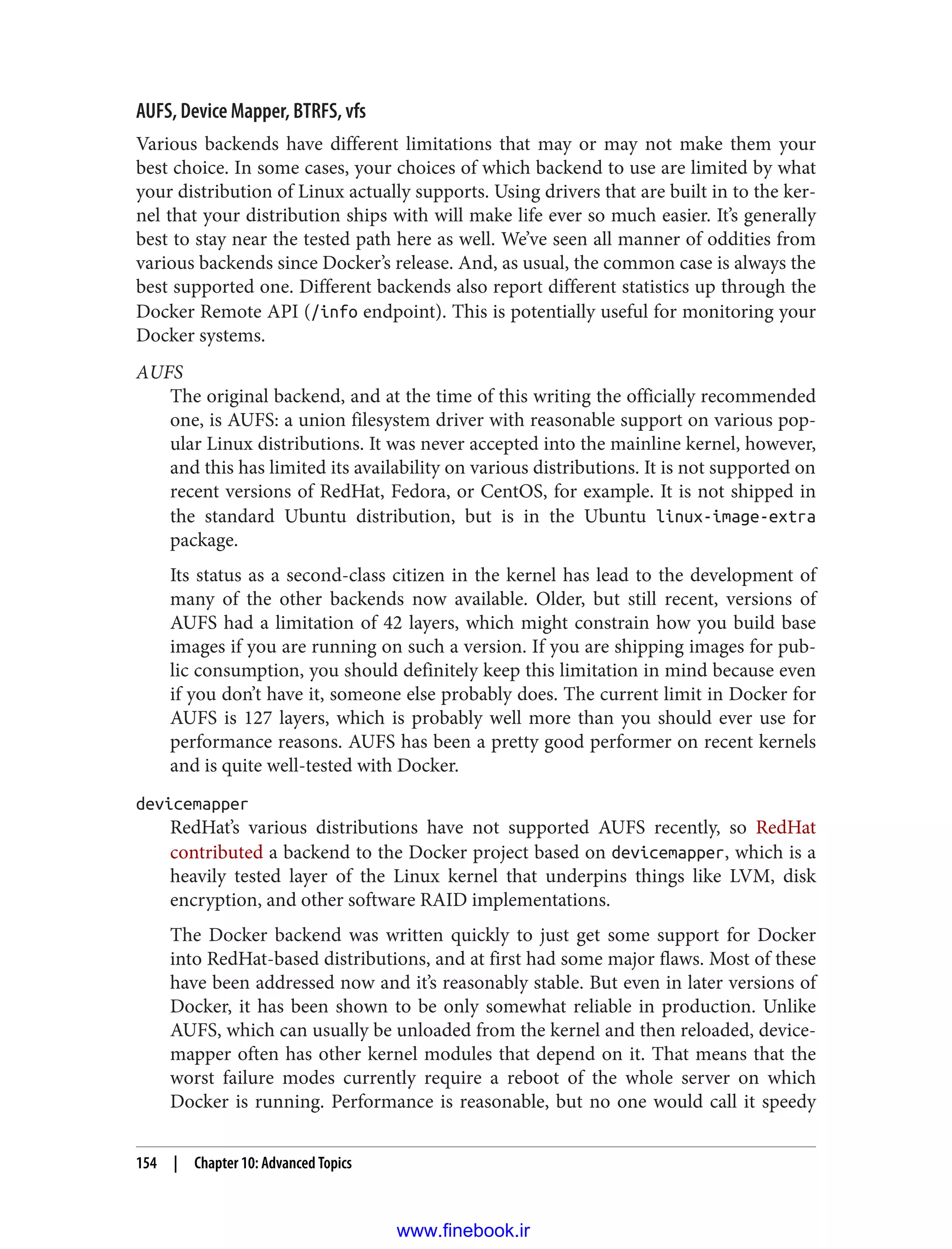 AUFS, Device Mapper, BTRFS, vfs
Various backends have different limitations that may or may not make them your
best choice. In some cases, your choices of which backend to use are limited by what
your distribution of Linux actually supports. Using drivers that are built in to the ker‐
nel that your distribution ships with will make life ever so much easier. It’s generally
best to stay near the tested path here as well. We’ve seen all manner of oddities from
various backends since Docker’s release. And, as usual, the common case is always the
best supported one. Different backends also report different statistics up through the
Docker Remote API (/info endpoint). This is potentially useful for monitoring your
Docker systems.
AUFS
The original backend, and at the time of this writing the officially recommended
one, is AUFS: a union filesystem driver with reasonable support on various pop‐
ular Linux distributions. It was never accepted into the mainline kernel, however,
and this has limited its availability on various distributions. It is not supported on
recent versions of RedHat, Fedora, or CentOS, for example. It is not shipped in
the standard Ubuntu distribution, but is in the Ubuntu linux-image-extra
package.
Its status as a second-class citizen in the kernel has lead to the development of
many of the other backends now available. Older, but still recent, versions of
AUFS had a limitation of 42 layers, which might constrain how you build base
images if you are running on such a version. If you are shipping images for pub‐
lic consumption, you should definitely keep this limitation in mind because even
if you don’t have it, someone else probably does. The current limit in Docker for
AUFS is 127 layers, which is probably well more than you should ever use for
performance reasons. AUFS has been a pretty good performer on recent kernels
and is quite well-tested with Docker.
devicemapper
RedHat’s various distributions have not supported AUFS recently, so RedHat
contributed a backend to the Docker project based on devicemapper, which is a
heavily tested layer of the Linux kernel that underpins things like LVM, disk
encryption, and other software RAID implementations.
The Docker backend was written quickly to just get some support for Docker
into RedHat-based distributions, and at first had some major flaws. Most of these
have been addressed now and it’s reasonably stable. But even in later versions of
Docker, it has been shown to be only somewhat reliable in production. Unlike
AUFS, which can usually be unloaded from the kernel and then reloaded, device‐
mapper often has other kernel modules that depend on it. That means that the
worst failure modes currently require a reboot of the whole server on which
Docker is running. Performance is reasonable, but no one would call it speedy
154 | Chapter 10: Advanced Topics
www.finebook.ir
 