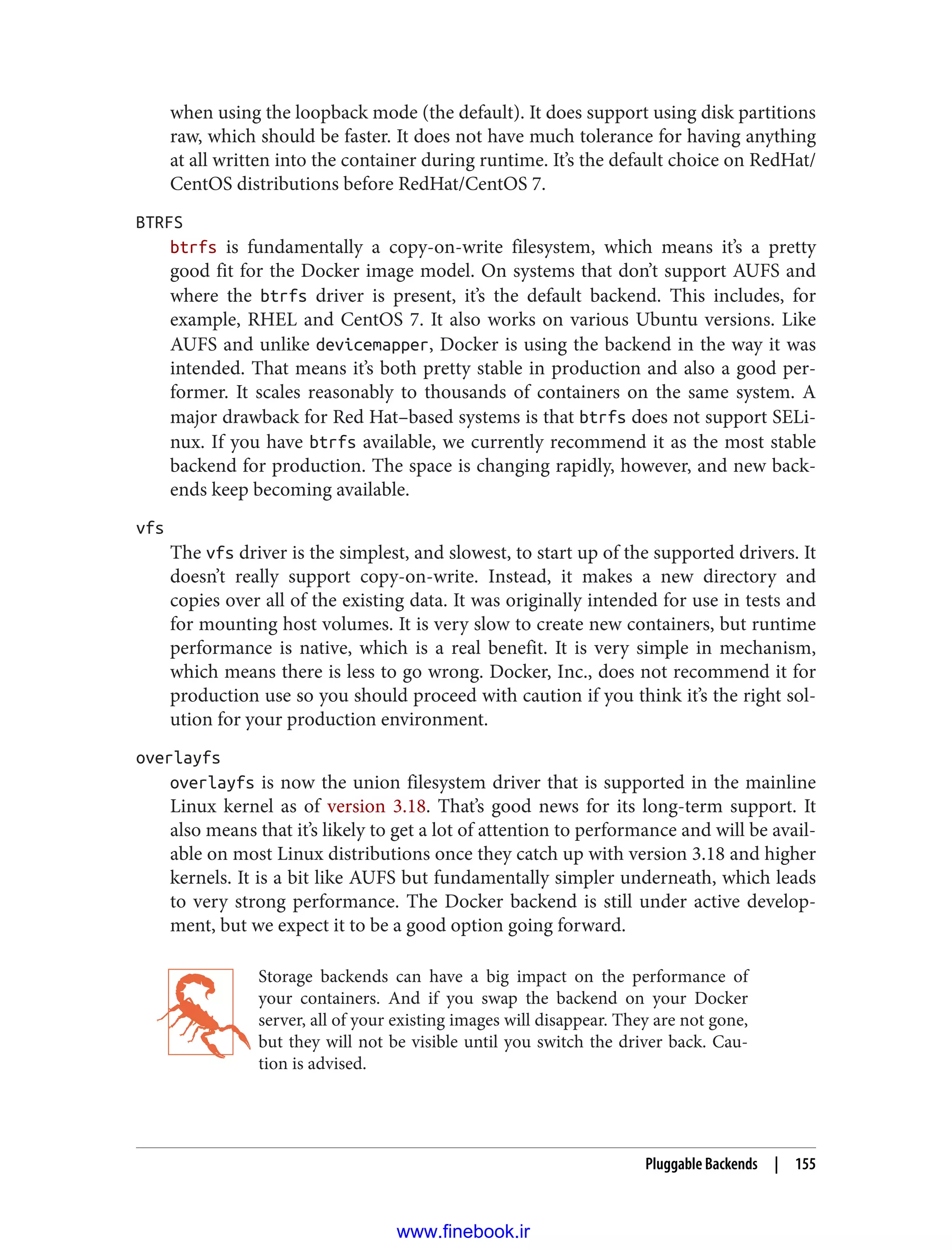 when using the loopback mode (the default). It does support using disk partitions
raw, which should be faster. It does not have much tolerance for having anything
at all written into the container during runtime. It’s the default choice on RedHat/
CentOS distributions before RedHat/CentOS 7.
BTRFS
btrfs is fundamentally a copy-on-write filesystem, which means it’s a pretty
good fit for the Docker image model. On systems that don’t support AUFS and
where the btrfs driver is present, it’s the default backend. This includes, for
example, RHEL and CentOS 7. It also works on various Ubuntu versions. Like
AUFS and unlike devicemapper, Docker is using the backend in the way it was
intended. That means it’s both pretty stable in production and also a good per‐
former. It scales reasonably to thousands of containers on the same system. A
major drawback for Red Hat–based systems is that btrfs does not support SELi‐
nux. If you have btrfs available, we currently recommend it as the most stable
backend for production. The space is changing rapidly, however, and new back‐
ends keep becoming available.
vfs
The vfs driver is the simplest, and slowest, to start up of the supported drivers. It
doesn’t really support copy-on-write. Instead, it makes a new directory and
copies over all of the existing data. It was originally intended for use in tests and
for mounting host volumes. It is very slow to create new containers, but runtime
performance is native, which is a real benefit. It is very simple in mechanism,
which means there is less to go wrong. Docker, Inc., does not recommend it for
production use so you should proceed with caution if you think it’s the right sol‐
ution for your production environment.
overlayfs
overlayfs is now the union filesystem driver that is supported in the mainline
Linux kernel as of version 3.18. That’s good news for its long-term support. It
also means that it’s likely to get a lot of attention to performance and will be avail‐
able on most Linux distributions once they catch up with version 3.18 and higher
kernels. It is a bit like AUFS but fundamentally simpler underneath, which leads
to very strong performance. The Docker backend is still under active develop‐
ment, but we expect it to be a good option going forward.
Storage backends can have a big impact on the performance of
your containers. And if you swap the backend on your Docker
server, all of your existing images will disappear. They are not gone,
but they will not be visible until you switch the driver back. Cau‐
tion is advised.
Pluggable Backends | 155
www.finebook.ir
 