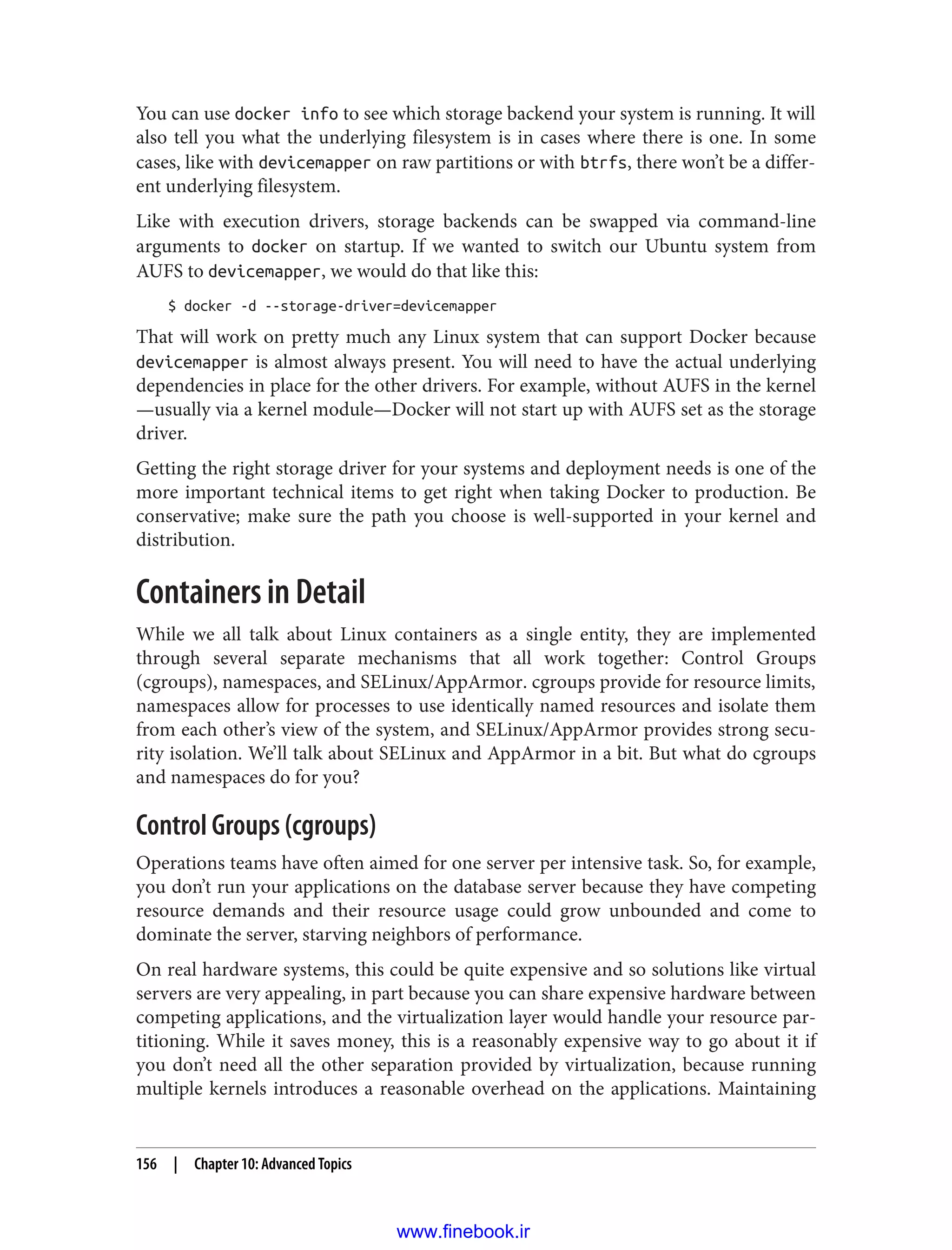 You can use docker info to see which storage backend your system is running. It will
also tell you what the underlying filesystem is in cases where there is one. In some
cases, like with devicemapper on raw partitions or with btrfs, there won’t be a differ‐
ent underlying filesystem.
Like with execution drivers, storage backends can be swapped via command-line
arguments to docker on startup. If we wanted to switch our Ubuntu system from
AUFS to devicemapper, we would do that like this:
$ docker -d --storage-driver=devicemapper
That will work on pretty much any Linux system that can support Docker because
devicemapper is almost always present. You will need to have the actual underlying
dependencies in place for the other drivers. For example, without AUFS in the kernel
—usually via a kernel module—Docker will not start up with AUFS set as the storage
driver.
Getting the right storage driver for your systems and deployment needs is one of the
more important technical items to get right when taking Docker to production. Be
conservative; make sure the path you choose is well-supported in your kernel and
distribution.
Containers in Detail
While we all talk about Linux containers as a single entity, they are implemented
through several separate mechanisms that all work together: Control Groups
(cgroups), namespaces, and SELinux/AppArmor. cgroups provide for resource limits,
namespaces allow for processes to use identically named resources and isolate them
from each other’s view of the system, and SELinux/AppArmor provides strong secu‐
rity isolation. We’ll talk about SELinux and AppArmor in a bit. But what do cgroups
and namespaces do for you?
Control Groups (cgroups)
Operations teams have often aimed for one server per intensive task. So, for example,
you don’t run your applications on the database server because they have competing
resource demands and their resource usage could grow unbounded and come to
dominate the server, starving neighbors of performance.
On real hardware systems, this could be quite expensive and so solutions like virtual
servers are very appealing, in part because you can share expensive hardware between
competing applications, and the virtualization layer would handle your resource par‐
titioning. While it saves money, this is a reasonably expensive way to go about it if
you don’t need all the other separation provided by virtualization, because running
multiple kernels introduces a reasonable overhead on the applications. Maintaining
156 | Chapter 10: Advanced Topics
www.finebook.ir
 