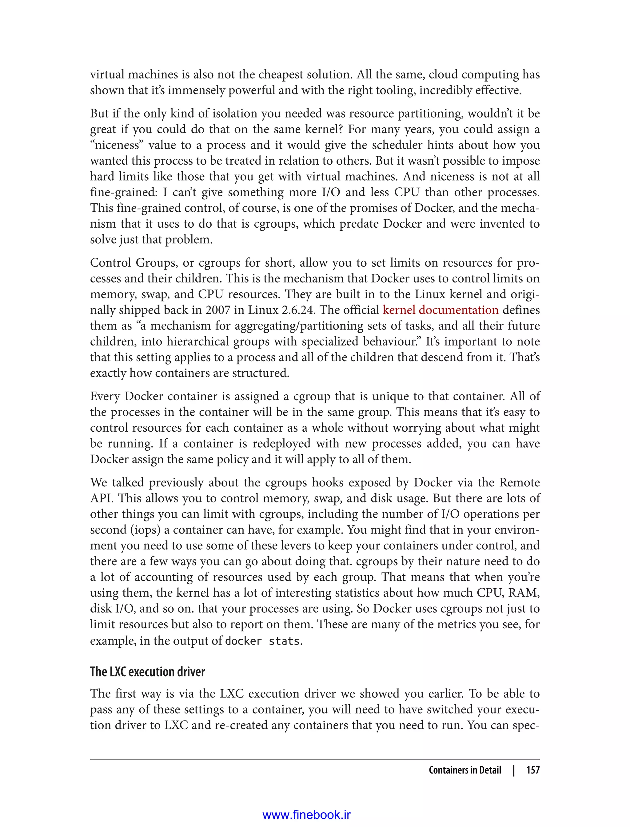 virtual machines is also not the cheapest solution. All the same, cloud computing has
shown that it’s immensely powerful and with the right tooling, incredibly effective.
But if the only kind of isolation you needed was resource partitioning, wouldn’t it be
great if you could do that on the same kernel? For many years, you could assign a
“niceness” value to a process and it would give the scheduler hints about how you
wanted this process to be treated in relation to others. But it wasn’t possible to impose
hard limits like those that you get with virtual machines. And niceness is not at all
fine-grained: I can’t give something more I/O and less CPU than other processes.
This fine-grained control, of course, is one of the promises of Docker, and the mecha‐
nism that it uses to do that is cgroups, which predate Docker and were invented to
solve just that problem.
Control Groups, or cgroups for short, allow you to set limits on resources for pro‐
cesses and their children. This is the mechanism that Docker uses to control limits on
memory, swap, and CPU resources. They are built in to the Linux kernel and origi‐
nally shipped back in 2007 in Linux 2.6.24. The official kernel documentation defines
them as “a mechanism for aggregating/partitioning sets of tasks, and all their future
children, into hierarchical groups with specialized behaviour.” It’s important to note
that this setting applies to a process and all of the children that descend from it. That’s
exactly how containers are structured.
Every Docker container is assigned a cgroup that is unique to that container. All of
the processes in the container will be in the same group. This means that it’s easy to
control resources for each container as a whole without worrying about what might
be running. If a container is redeployed with new processes added, you can have
Docker assign the same policy and it will apply to all of them.
We talked previously about the cgroups hooks exposed by Docker via the Remote
API. This allows you to control memory, swap, and disk usage. But there are lots of
other things you can limit with cgroups, including the number of I/O operations per
second (iops) a container can have, for example. You might find that in your environ‐
ment you need to use some of these levers to keep your containers under control, and
there are a few ways you can go about doing that. cgroups by their nature need to do
a lot of accounting of resources used by each group. That means that when you’re
using them, the kernel has a lot of interesting statistics about how much CPU, RAM,
disk I/O, and so on. that your processes are using. So Docker uses cgroups not just to
limit resources but also to report on them. These are many of the metrics you see, for
example, in the output of docker stats.
The LXC execution driver
The first way is via the LXC execution driver we showed you earlier. To be able to
pass any of these settings to a container, you will need to have switched your execu‐
tion driver to LXC and re-created any containers that you need to run. You can spec‐
Containers in Detail | 157
www.finebook.ir
 