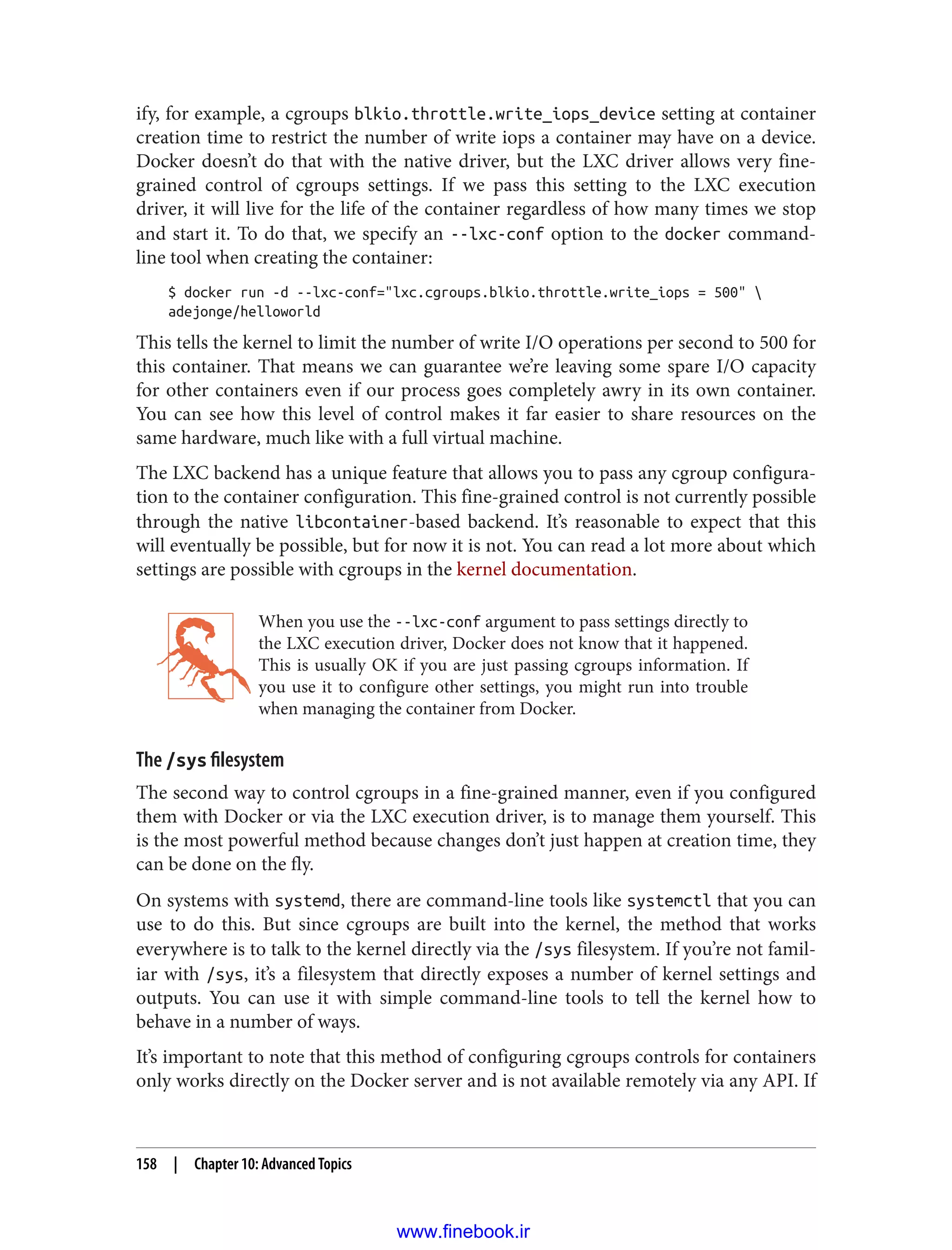 ify, for example, a cgroups blkio.throttle.write_iops_device setting at container
creation time to restrict the number of write iops a container may have on a device.
Docker doesn’t do that with the native driver, but the LXC driver allows very fine-
grained control of cgroups settings. If we pass this setting to the LXC execution
driver, it will live for the life of the container regardless of how many times we stop
and start it. To do that, we specify an --lxc-conf option to the docker command-
line tool when creating the container:
$ docker run -d --lxc-conf="lxc.cgroups.blkio.throttle.write_iops = 500" 
adejonge/helloworld
This tells the kernel to limit the number of write I/O operations per second to 500 for
this container. That means we can guarantee we’re leaving some spare I/O capacity
for other containers even if our process goes completely awry in its own container.
You can see how this level of control makes it far easier to share resources on the
same hardware, much like with a full virtual machine.
The LXC backend has a unique feature that allows you to pass any cgroup configura‐
tion to the container configuration. This fine-grained control is not currently possible
through the native libcontainer-based backend. It’s reasonable to expect that this
will eventually be possible, but for now it is not. You can read a lot more about which
settings are possible with cgroups in the kernel documentation.
When you use the --lxc-conf argument to pass settings directly to
the LXC execution driver, Docker does not know that it happened.
This is usually OK if you are just passing cgroups information. If
you use it to configure other settings, you might run into trouble
when managing the container from Docker.
The /sys filesystem
The second way to control cgroups in a fine-grained manner, even if you configured
them with Docker or via the LXC execution driver, is to manage them yourself. This
is the most powerful method because changes don’t just happen at creation time, they
can be done on the fly.
On systems with systemd, there are command-line tools like systemctl that you can
use to do this. But since cgroups are built into the kernel, the method that works
everywhere is to talk to the kernel directly via the /sys filesystem. If you’re not famil‐
iar with /sys, it’s a filesystem that directly exposes a number of kernel settings and
outputs. You can use it with simple command-line tools to tell the kernel how to
behave in a number of ways.
It’s important to note that this method of configuring cgroups controls for containers
only works directly on the Docker server and is not available remotely via any API. If
158 | Chapter 10: Advanced Topics
www.finebook.ir
 