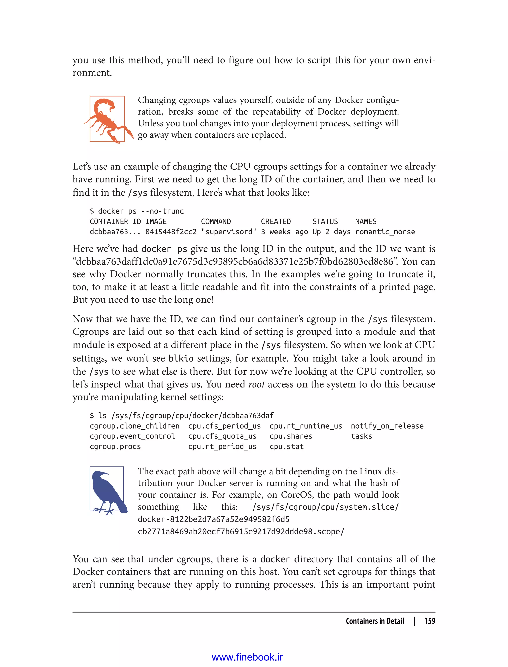 you use this method, you’ll need to figure out how to script this for your own envi‐
ronment.
Changing cgroups values yourself, outside of any Docker configu‐
ration, breaks some of the repeatability of Docker deployment.
Unless you tool changes into your deployment process, settings will
go away when containers are replaced.
Let’s use an example of changing the CPU cgroups settings for a container we already
have running. First we need to get the long ID of the container, and then we need to
find it in the /sys filesystem. Here’s what that looks like:
$ docker ps --no-trunc
CONTAINER ID IMAGE COMMAND CREATED STATUS NAMES
dcbbaa763... 0415448f2cc2 "supervisord" 3 weeks ago Up 2 days romantic_morse
Here we’ve had docker ps give us the long ID in the output, and the ID we want is
“dcbbaa763daff1dc0a91e7675d3c93895cb6a6d83371e25b7f0bd62803ed8e86”. You can
see why Docker normally truncates this. In the examples we’re going to truncate it,
too, to make it at least a little readable and fit into the constraints of a printed page.
But you need to use the long one!
Now that we have the ID, we can find our container’s cgroup in the /sys filesystem.
Cgroups are laid out so that each kind of setting is grouped into a module and that
module is exposed at a different place in the /sys filesystem. So when we look at CPU
settings, we won’t see blkio settings, for example. You might take a look around in
the /sys to see what else is there. But for now we’re looking at the CPU controller, so
let’s inspect what that gives us. You need root access on the system to do this because
you’re manipulating kernel settings:
$ ls /sys/fs/cgroup/cpu/docker/dcbbaa763daf
cgroup.clone_children cpu.cfs_period_us cpu.rt_runtime_us notify_on_release
cgroup.event_control cpu.cfs_quota_us cpu.shares tasks
cgroup.procs cpu.rt_period_us cpu.stat
The exact path above will change a bit depending on the Linux dis‐
tribution your Docker server is running on and what the hash of
your container is. For example, on CoreOS, the path would look
something like this: /sys/fs/cgroup/cpu/system.slice/
docker-8122be2d7a67a52e949582f6d5
cb2771a8469ab20ecf7b6915e9217d92ddde98.scope/
You can see that under cgroups, there is a docker directory that contains all of the
Docker containers that are running on this host. You can’t set cgroups for things that
aren’t running because they apply to running processes. This is an important point
Containers in Detail | 159
www.finebook.ir
 