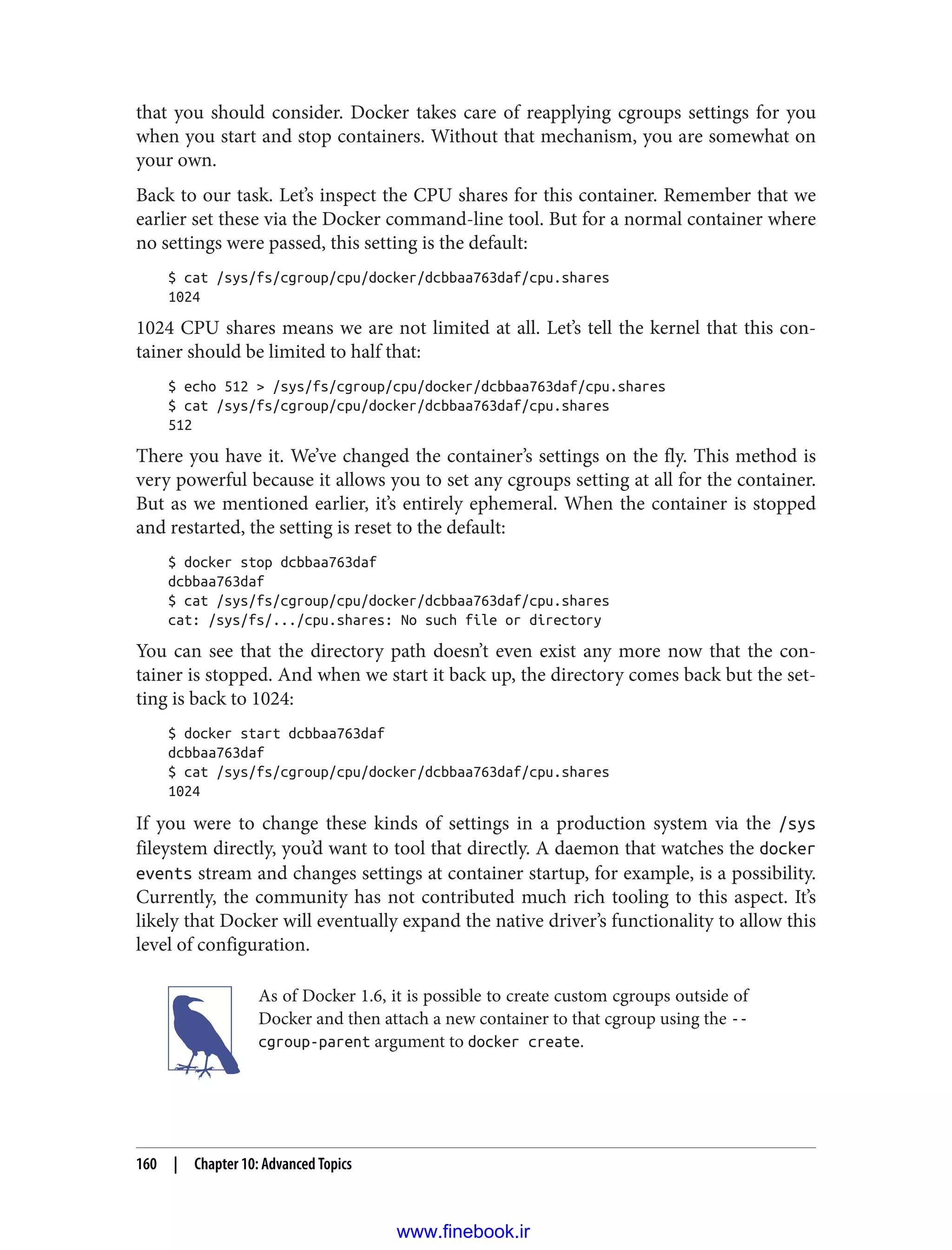 that you should consider. Docker takes care of reapplying cgroups settings for you
when you start and stop containers. Without that mechanism, you are somewhat on
your own.
Back to our task. Let’s inspect the CPU shares for this container. Remember that we
earlier set these via the Docker command-line tool. But for a normal container where
no settings were passed, this setting is the default:
$ cat /sys/fs/cgroup/cpu/docker/dcbbaa763daf/cpu.shares
1024
1024 CPU shares means we are not limited at all. Let’s tell the kernel that this con‐
tainer should be limited to half that:
$ echo 512 > /sys/fs/cgroup/cpu/docker/dcbbaa763daf/cpu.shares
$ cat /sys/fs/cgroup/cpu/docker/dcbbaa763daf/cpu.shares
512
There you have it. We’ve changed the container’s settings on the fly. This method is
very powerful because it allows you to set any cgroups setting at all for the container.
But as we mentioned earlier, it’s entirely ephemeral. When the container is stopped
and restarted, the setting is reset to the default:
$ docker stop dcbbaa763daf
dcbbaa763daf
$ cat /sys/fs/cgroup/cpu/docker/dcbbaa763daf/cpu.shares
cat: /sys/fs/.../cpu.shares: No such file or directory
You can see that the directory path doesn’t even exist any more now that the con‐
tainer is stopped. And when we start it back up, the directory comes back but the set‐
ting is back to 1024:
$ docker start dcbbaa763daf
dcbbaa763daf
$ cat /sys/fs/cgroup/cpu/docker/dcbbaa763daf/cpu.shares
1024
If you were to change these kinds of settings in a production system via the /sys
fileystem directly, you’d want to tool that directly. A daemon that watches the docker
events stream and changes settings at container startup, for example, is a possibility.
Currently, the community has not contributed much rich tooling to this aspect. It’s
likely that Docker will eventually expand the native driver’s functionality to allow this
level of configuration.
As of Docker 1.6, it is possible to create custom cgroups outside of
Docker and then attach a new container to that cgroup using the --
cgroup-parent argument to docker create.
160 | Chapter 10: Advanced Topics
www.finebook.ir
 