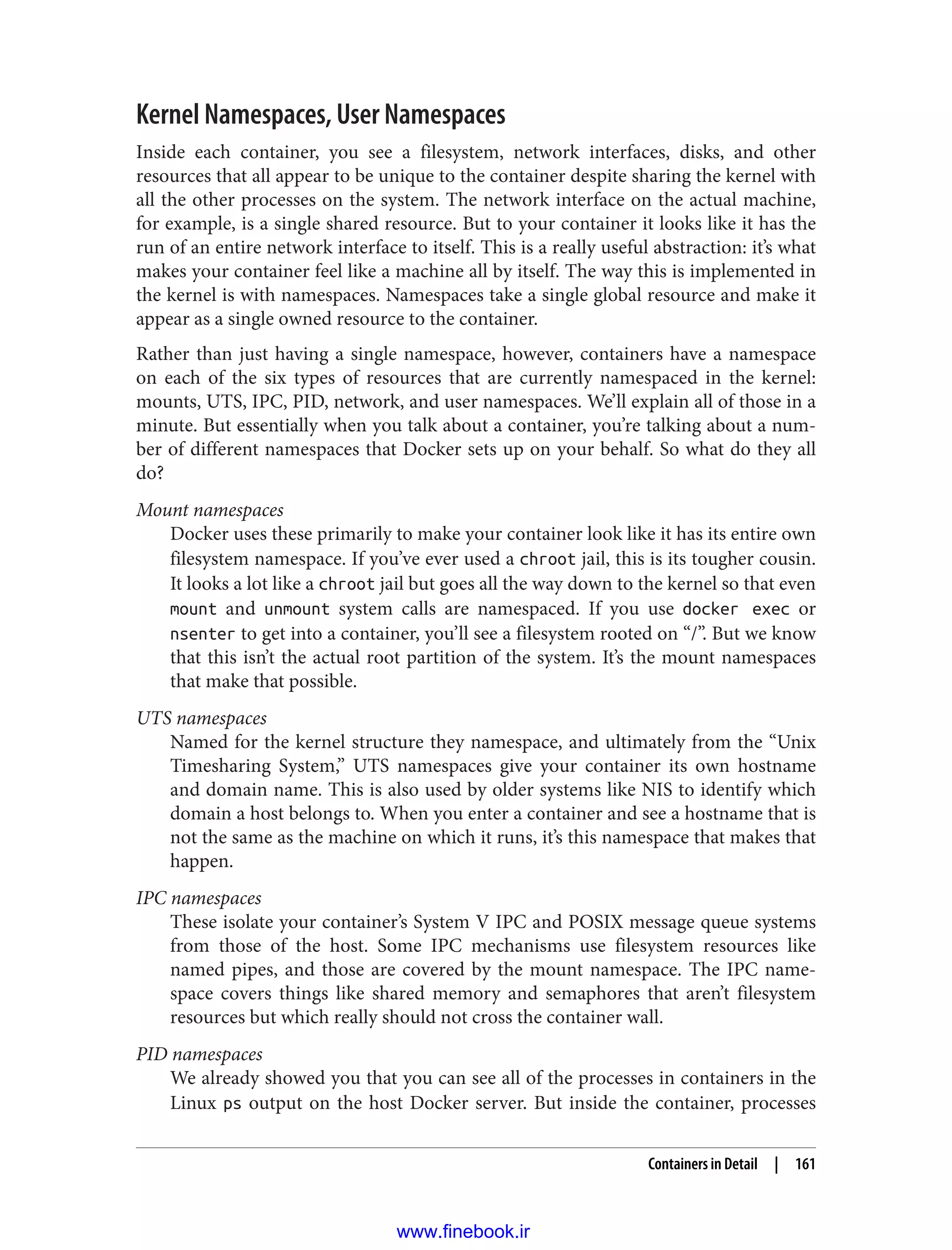 Kernel Namespaces, User Namespaces
Inside each container, you see a filesystem, network interfaces, disks, and other
resources that all appear to be unique to the container despite sharing the kernel with
all the other processes on the system. The network interface on the actual machine,
for example, is a single shared resource. But to your container it looks like it has the
run of an entire network interface to itself. This is a really useful abstraction: it’s what
makes your container feel like a machine all by itself. The way this is implemented in
the kernel is with namespaces. Namespaces take a single global resource and make it
appear as a single owned resource to the container.
Rather than just having a single namespace, however, containers have a namespace
on each of the six types of resources that are currently namespaced in the kernel:
mounts, UTS, IPC, PID, network, and user namespaces. We’ll explain all of those in a
minute. But essentially when you talk about a container, you’re talking about a num‐
ber of different namespaces that Docker sets up on your behalf. So what do they all
do?
Mount namespaces
Docker uses these primarily to make your container look like it has its entire own
filesystem namespace. If you’ve ever used a chroot jail, this is its tougher cousin.
It looks a lot like a chroot jail but goes all the way down to the kernel so that even
mount and unmount system calls are namespaced. If you use docker exec or
nsenter to get into a container, you’ll see a filesystem rooted on “/”. But we know
that this isn’t the actual root partition of the system. It’s the mount namespaces
that make that possible.
UTS namespaces
Named for the kernel structure they namespace, and ultimately from the “Unix
Timesharing System,” UTS namespaces give your container its own hostname
and domain name. This is also used by older systems like NIS to identify which
domain a host belongs to. When you enter a container and see a hostname that is
not the same as the machine on which it runs, it’s this namespace that makes that
happen.
IPC namespaces
These isolate your container’s System V IPC and POSIX message queue systems
from those of the host. Some IPC mechanisms use filesystem resources like
named pipes, and those are covered by the mount namespace. The IPC name‐
space covers things like shared memory and semaphores that aren’t filesystem
resources but which really should not cross the container wall.
PID namespaces
We already showed you that you can see all of the processes in containers in the
Linux ps output on the host Docker server. But inside the container, processes
Containers in Detail | 161
www.finebook.ir
 