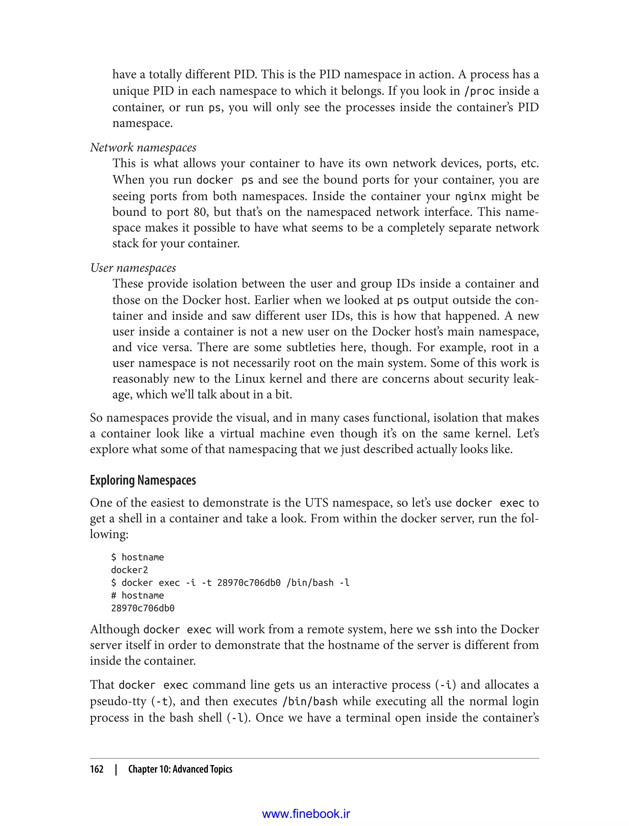 have a totally different PID. This is the PID namespace in action. A process has a
unique PID in each namespace to which it belongs. If you look in /proc inside a
container, or run ps, you will only see the processes inside the container’s PID
namespace.
Network namespaces
This is what allows your container to have its own network devices, ports, etc.
When you run docker ps and see the bound ports for your container, you are
seeing ports from both namespaces. Inside the container your nginx might be
bound to port 80, but that’s on the namespaced network interface. This name‐
space makes it possible to have what seems to be a completely separate network
stack for your container.
User namespaces
These provide isolation between the user and group IDs inside a container and
those on the Docker host. Earlier when we looked at ps output outside the con‐
tainer and inside and saw different user IDs, this is how that happened. A new
user inside a container is not a new user on the Docker host’s main namespace,
and vice versa. There are some subtleties here, though. For example, root in a
user namespace is not necessarily root on the main system. Some of this work is
reasonably new to the Linux kernel and there are concerns about security leak‐
age, which we’ll talk about in a bit.
So namespaces provide the visual, and in many cases functional, isolation that makes
a container look like a virtual machine even though it’s on the same kernel. Let’s
explore what some of that namespacing that we just described actually looks like.
Exploring Namespaces
One of the easiest to demonstrate is the UTS namespace, so let’s use docker exec to
get a shell in a container and take a look. From within the docker server, run the fol‐
lowing:
$ hostname
docker2
$ docker exec -i -t 28970c706db0 /bin/bash -l
# hostname
28970c706db0
Although docker exec will work from a remote system, here we ssh into the Docker
server itself in order to demonstrate that the hostname of the server is different from
inside the container.
That docker exec command line gets us an interactive process (-i) and allocates a
pseudo-tty (-t), and then executes /bin/bash while executing all the normal login
process in the bash shell (-l). Once we have a terminal open inside the container’s
162 | Chapter 10: Advanced Topics
www.finebook.ir
 