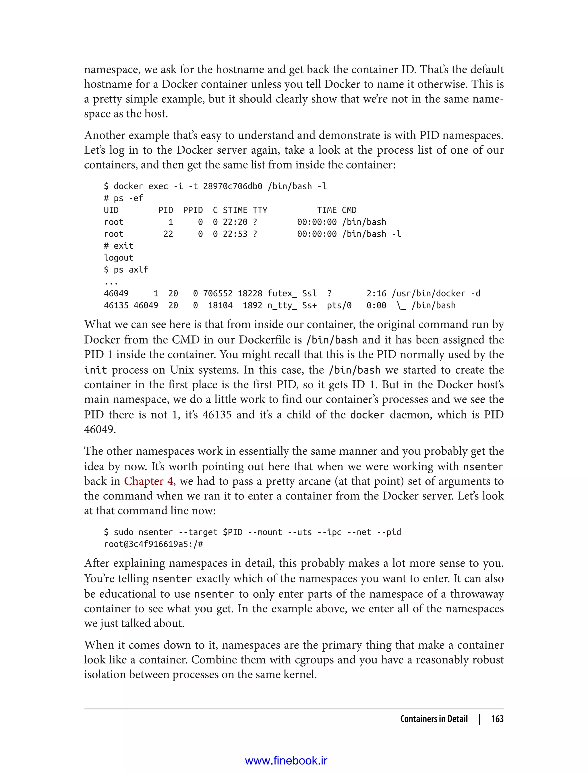 namespace, we ask for the hostname and get back the container ID. That’s the default
hostname for a Docker container unless you tell Docker to name it otherwise. This is
a pretty simple example, but it should clearly show that we’re not in the same name‐
space as the host.
Another example that’s easy to understand and demonstrate is with PID namespaces.
Let’s log in to the Docker server again, take a look at the process list of one of our
containers, and then get the same list from inside the container:
$ docker exec -i -t 28970c706db0 /bin/bash -l
# ps -ef
UID PID PPID C STIME TTY TIME CMD
root 1 0 0 22:20 ? 00:00:00 /bin/bash
root 22 0 0 22:53 ? 00:00:00 /bin/bash -l
# exit
logout
$ ps axlf
...
46049 1 20 0 706552 18228 futex_ Ssl ? 2:16 /usr/bin/docker -d
46135 46049 20 0 18104 1892 n_tty_ Ss+ pts/0 0:00 _ /bin/bash
What we can see here is that from inside our container, the original command run by
Docker from the CMD in our Dockerfile is /bin/bash and it has been assigned the
PID 1 inside the container. You might recall that this is the PID normally used by the
init process on Unix systems. In this case, the /bin/bash we started to create the
container in the first place is the first PID, so it gets ID 1. But in the Docker host’s
main namespace, we do a little work to find our container’s processes and we see the
PID there is not 1, it’s 46135 and it’s a child of the docker daemon, which is PID
46049.
The other namespaces work in essentially the same manner and you probably get the
idea by now. It’s worth pointing out here that when we were working with nsenter
back in Chapter 4, we had to pass a pretty arcane (at that point) set of arguments to
the command when we ran it to enter a container from the Docker server. Let’s look
at that command line now:
$ sudo nsenter --target $PID --mount --uts --ipc --net --pid
root@3c4f916619a5:/#
After explaining namespaces in detail, this probably makes a lot more sense to you.
You’re telling nsenter exactly which of the namespaces you want to enter. It can also
be educational to use nsenter to only enter parts of the namespace of a throwaway
container to see what you get. In the example above, we enter all of the namespaces
we just talked about.
When it comes down to it, namespaces are the primary thing that make a container
look like a container. Combine them with cgroups and you have a reasonably robust
isolation between processes on the same kernel.
Containers in Detail | 163
www.finebook.ir
 