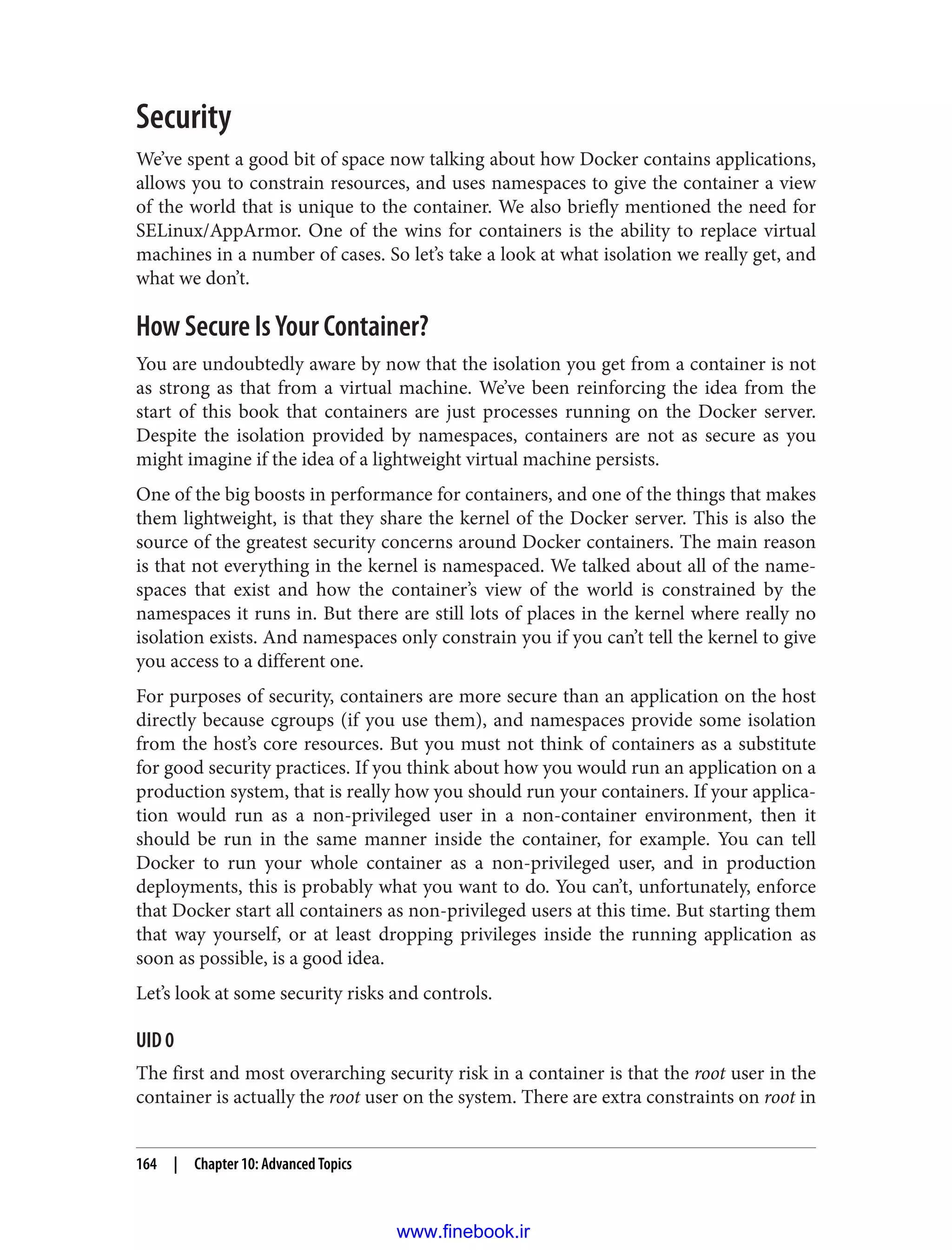 Security
We’ve spent a good bit of space now talking about how Docker contains applications,
allows you to constrain resources, and uses namespaces to give the container a view
of the world that is unique to the container. We also briefly mentioned the need for
SELinux/AppArmor. One of the wins for containers is the ability to replace virtual
machines in a number of cases. So let’s take a look at what isolation we really get, and
what we don’t.
How Secure Is Your Container?
You are undoubtedly aware by now that the isolation you get from a container is not
as strong as that from a virtual machine. We’ve been reinforcing the idea from the
start of this book that containers are just processes running on the Docker server.
Despite the isolation provided by namespaces, containers are not as secure as you
might imagine if the idea of a lightweight virtual machine persists.
One of the big boosts in performance for containers, and one of the things that makes
them lightweight, is that they share the kernel of the Docker server. This is also the
source of the greatest security concerns around Docker containers. The main reason
is that not everything in the kernel is namespaced. We talked about all of the name‐
spaces that exist and how the container’s view of the world is constrained by the
namespaces it runs in. But there are still lots of places in the kernel where really no
isolation exists. And namespaces only constrain you if you can’t tell the kernel to give
you access to a different one.
For purposes of security, containers are more secure than an application on the host
directly because cgroups (if you use them), and namespaces provide some isolation
from the host’s core resources. But you must not think of containers as a substitute
for good security practices. If you think about how you would run an application on a
production system, that is really how you should run your containers. If your applica‐
tion would run as a non-privileged user in a non-container environment, then it
should be run in the same manner inside the container, for example. You can tell
Docker to run your whole container as a non-privileged user, and in production
deployments, this is probably what you want to do. You can’t, unfortunately, enforce
that Docker start all containers as non-privileged users at this time. But starting them
that way yourself, or at least dropping privileges inside the running application as
soon as possible, is a good idea.
Let’s look at some security risks and controls.
UID 0
The first and most overarching security risk in a container is that the root user in the
container is actually the root user on the system. There are extra constraints on root in
164 | Chapter 10: Advanced Topics
www.finebook.ir
 