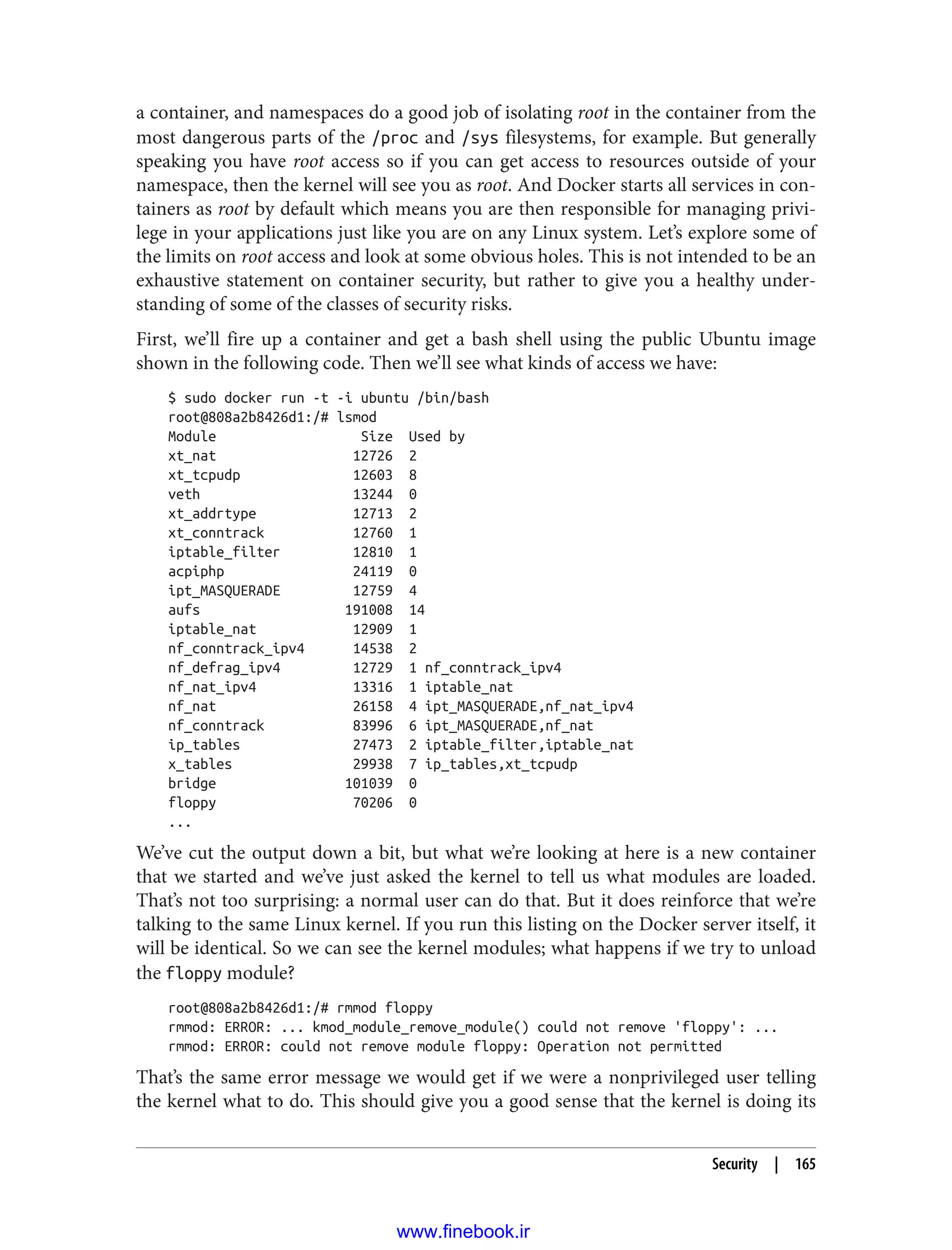 a container, and namespaces do a good job of isolating root in the container from the
most dangerous parts of the /proc and /sys filesystems, for example. But generally
speaking you have root access so if you can get access to resources outside of your
namespace, then the kernel will see you as root. And Docker starts all services in con‐
tainers as root by default which means you are then responsible for managing privi‐
lege in your applications just like you are on any Linux system. Let’s explore some of
the limits on root access and look at some obvious holes. This is not intended to be an
exhaustive statement on container security, but rather to give you a healthy under‐
standing of some of the classes of security risks.
First, we’ll fire up a container and get a bash shell using the public Ubuntu image
shown in the following code. Then we’ll see what kinds of access we have:
$ sudo docker run -t -i ubuntu /bin/bash
root@808a2b8426d1:/# lsmod
Module Size Used by
xt_nat 12726 2
xt_tcpudp 12603 8
veth 13244 0
xt_addrtype 12713 2
xt_conntrack 12760 1
iptable_filter 12810 1
acpiphp 24119 0
ipt_MASQUERADE 12759 4
aufs 191008 14
iptable_nat 12909 1
nf_conntrack_ipv4 14538 2
nf_defrag_ipv4 12729 1 nf_conntrack_ipv4
nf_nat_ipv4 13316 1 iptable_nat
nf_nat 26158 4 ipt_MASQUERADE,nf_nat_ipv4
nf_conntrack 83996 6 ipt_MASQUERADE,nf_nat
ip_tables 27473 2 iptable_filter,iptable_nat
x_tables 29938 7 ip_tables,xt_tcpudp
bridge 101039 0
floppy 70206 0
...
We’ve cut the output down a bit, but what we’re looking at here is a new container
that we started and we’ve just asked the kernel to tell us what modules are loaded.
That’s not too surprising: a normal user can do that. But it does reinforce that we’re
talking to the same Linux kernel. If you run this listing on the Docker server itself, it
will be identical. So we can see the kernel modules; what happens if we try to unload
the floppy module?
root@808a2b8426d1:/# rmmod floppy
rmmod: ERROR: ... kmod_module_remove_module() could not remove 'floppy': ...
rmmod: ERROR: could not remove module floppy: Operation not permitted
That’s the same error message we would get if we were a nonprivileged user telling
the kernel what to do. This should give you a good sense that the kernel is doing its
Security | 165
www.finebook.ir
 