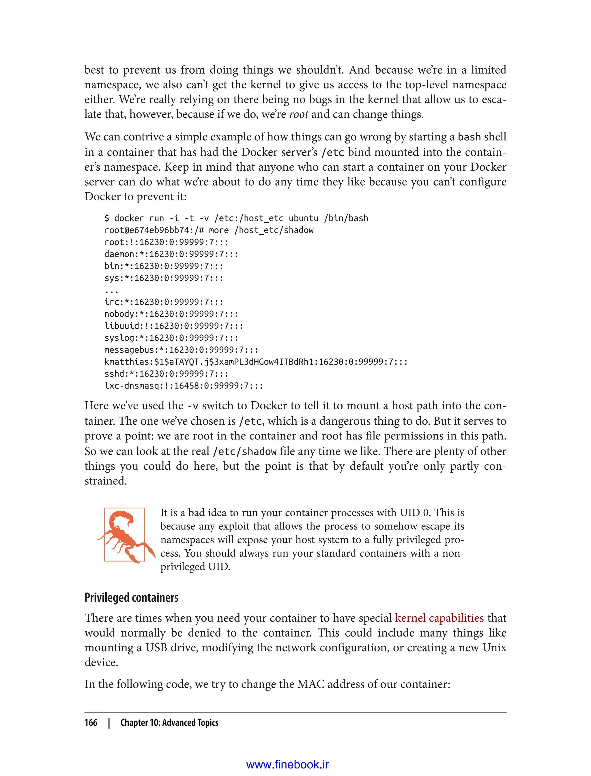 best to prevent us from doing things we shouldn’t. And because we’re in a limited
namespace, we also can’t get the kernel to give us access to the top-level namespace
either. We’re really relying on there being no bugs in the kernel that allow us to esca‐
late that, however, because if we do, we’re root and can change things.
We can contrive a simple example of how things can go wrong by starting a bash shell
in a container that has had the Docker server’s /etc bind mounted into the contain‐
er’s namespace. Keep in mind that anyone who can start a container on your Docker
server can do what we’re about to do any time they like because you can’t configure
Docker to prevent it:
$ docker run -i -t -v /etc:/host_etc ubuntu /bin/bash
root@e674eb96bb74:/# more /host_etc/shadow
root:!:16230:0:99999:7:::
daemon:*:16230:0:99999:7:::
bin:*:16230:0:99999:7:::
sys:*:16230:0:99999:7:::
...
irc:*:16230:0:99999:7:::
nobody:*:16230:0:99999:7:::
libuuid:!:16230:0:99999:7:::
syslog:*:16230:0:99999:7:::
messagebus:*:16230:0:99999:7:::
kmatthias:$1$aTAYQT.j$3xamPL3dHGow4ITBdRh1:16230:0:99999:7:::
sshd:*:16230:0:99999:7:::
lxc-dnsmasq:!:16458:0:99999:7:::
Here we’ve used the -v switch to Docker to tell it to mount a host path into the con‐
tainer. The one we’ve chosen is /etc, which is a dangerous thing to do. But it serves to
prove a point: we are root in the container and root has file permissions in this path.
So we can look at the real /etc/shadow file any time we like. There are plenty of other
things you could do here, but the point is that by default you’re only partly con‐
strained.
It is a bad idea to run your container processes with UID 0. This is
because any exploit that allows the process to somehow escape its
namespaces will expose your host system to a fully privileged pro‐
cess. You should always run your standard containers with a non-
privileged UID.
Privileged containers
There are times when you need your container to have special kernel capabilities that
would normally be denied to the container. This could include many things like
mounting a USB drive, modifying the network configuration, or creating a new Unix
device.
In the following code, we try to change the MAC address of our container:
166 | Chapter 10: Advanced Topics
www.finebook.ir
 