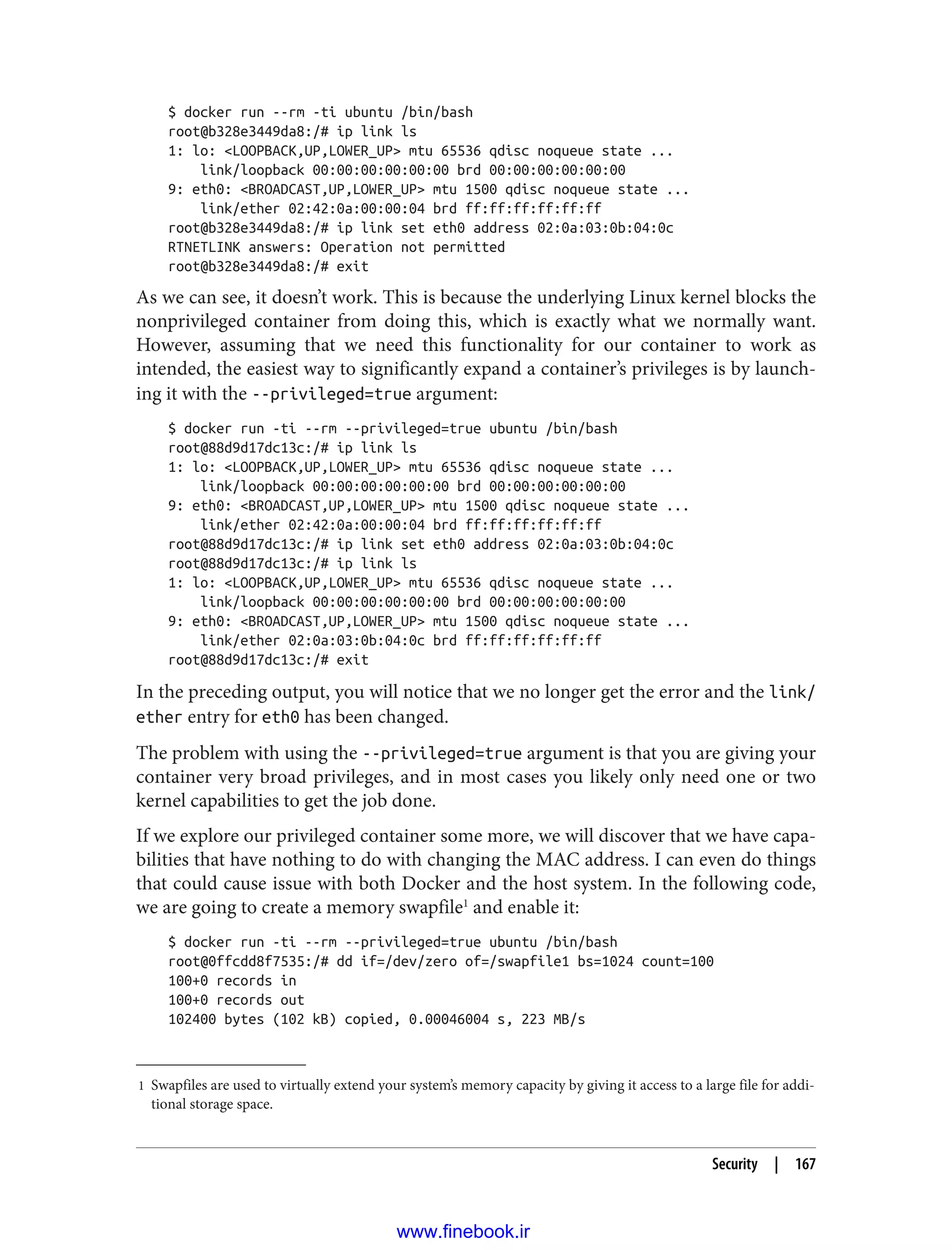 1 Swapfiles are used to virtually extend your system’s memory capacity by giving it access to a large file for addi‐
tional storage space.
$ docker run --rm -ti ubuntu /bin/bash
root@b328e3449da8:/# ip link ls
1: lo: <LOOPBACK,UP,LOWER_UP> mtu 65536 qdisc noqueue state ...
link/loopback 00:00:00:00:00:00 brd 00:00:00:00:00:00
9: eth0: <BROADCAST,UP,LOWER_UP> mtu 1500 qdisc noqueue state ...
link/ether 02:42:0a:00:00:04 brd ff:ff:ff:ff:ff:ff
root@b328e3449da8:/# ip link set eth0 address 02:0a:03:0b:04:0c
RTNETLINK answers: Operation not permitted
root@b328e3449da8:/# exit
As we can see, it doesn’t work. This is because the underlying Linux kernel blocks the
nonprivileged container from doing this, which is exactly what we normally want.
However, assuming that we need this functionality for our container to work as
intended, the easiest way to significantly expand a container’s privileges is by launch‐
ing it with the --privileged=true argument:
$ docker run -ti --rm --privileged=true ubuntu /bin/bash
root@88d9d17dc13c:/# ip link ls
1: lo: <LOOPBACK,UP,LOWER_UP> mtu 65536 qdisc noqueue state ...
link/loopback 00:00:00:00:00:00 brd 00:00:00:00:00:00
9: eth0: <BROADCAST,UP,LOWER_UP> mtu 1500 qdisc noqueue state ...
link/ether 02:42:0a:00:00:04 brd ff:ff:ff:ff:ff:ff
root@88d9d17dc13c:/# ip link set eth0 address 02:0a:03:0b:04:0c
root@88d9d17dc13c:/# ip link ls
1: lo: <LOOPBACK,UP,LOWER_UP> mtu 65536 qdisc noqueue state ...
link/loopback 00:00:00:00:00:00 brd 00:00:00:00:00:00
9: eth0: <BROADCAST,UP,LOWER_UP> mtu 1500 qdisc noqueue state ...
link/ether 02:0a:03:0b:04:0c brd ff:ff:ff:ff:ff:ff
root@88d9d17dc13c:/# exit
In the preceding output, you will notice that we no longer get the error and the link/
ether entry for eth0 has been changed.
The problem with using the --privileged=true argument is that you are giving your
container very broad privileges, and in most cases you likely only need one or two
kernel capabilities to get the job done.
If we explore our privileged container some more, we will discover that we have capa‐
bilities that have nothing to do with changing the MAC address. I can even do things
that could cause issue with both Docker and the host system. In the following code,
we are going to create a memory swapfile1
and enable it:
$ docker run -ti --rm --privileged=true ubuntu /bin/bash
root@0ffcdd8f7535:/# dd if=/dev/zero of=/swapfile1 bs=1024 count=100
100+0 records in
100+0 records out
102400 bytes (102 kB) copied, 0.00046004 s, 223 MB/s
Security | 167
www.finebook.ir
 
