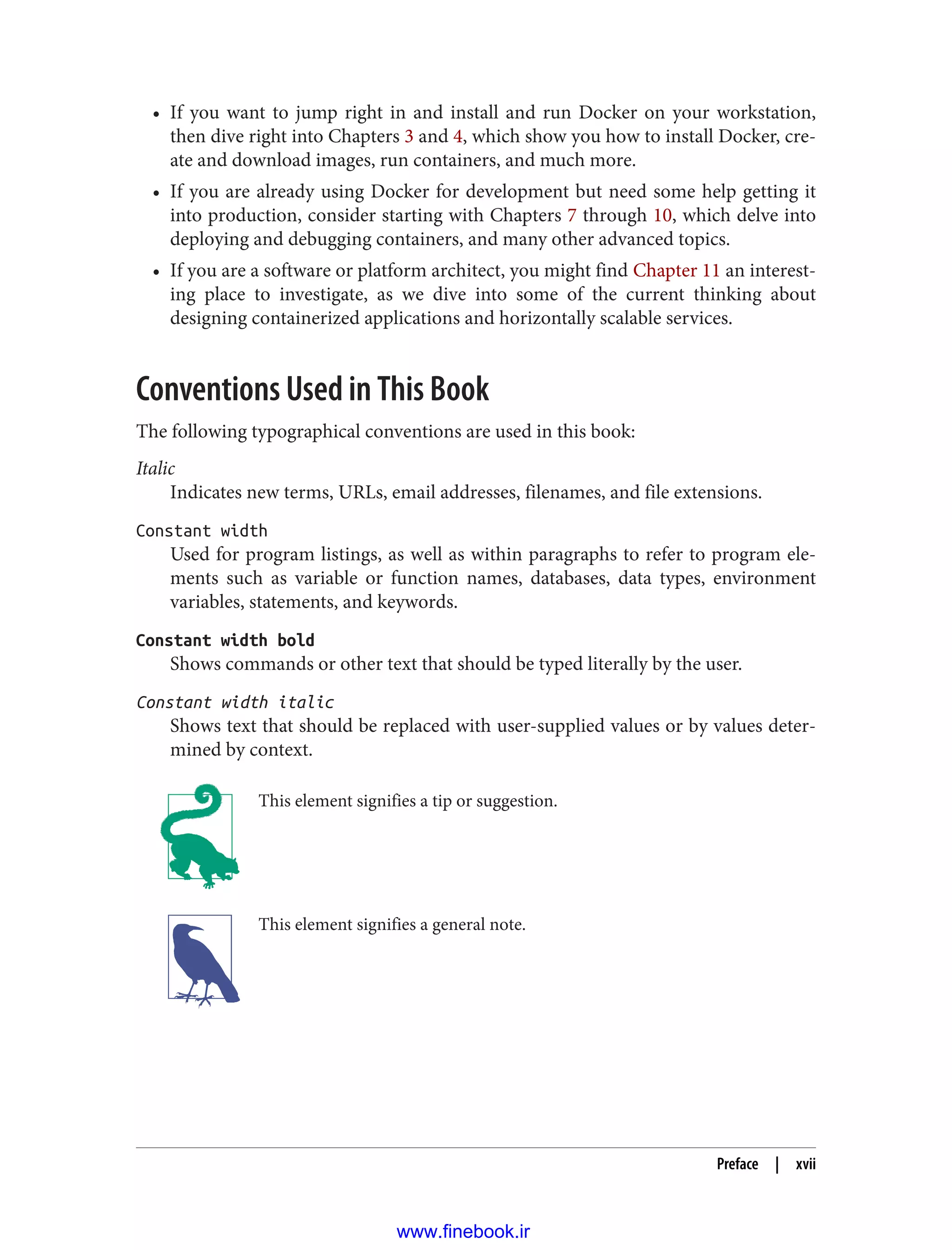 • If you want to jump right in and install and run Docker on your workstation,
then dive right into Chapters 3 and 4, which show you how to install Docker, cre‐
ate and download images, run containers, and much more.
• If you are already using Docker for development but need some help getting it
into production, consider starting with Chapters 7 through 10, which delve into
deploying and debugging containers, and many other advanced topics.
• If you are a software or platform architect, you might find Chapter 11 an interest‐
ing place to investigate, as we dive into some of the current thinking about
designing containerized applications and horizontally scalable services.
Conventions Used in This Book
The following typographical conventions are used in this book:
Italic
Indicates new terms, URLs, email addresses, filenames, and file extensions.
Constant width
Used for program listings, as well as within paragraphs to refer to program ele‐
ments such as variable or function names, databases, data types, environment
variables, statements, and keywords.
Constant width bold
Shows commands or other text that should be typed literally by the user.
Constant width italic
Shows text that should be replaced with user-supplied values or by values deter‐
mined by context.
This element signifies a tip or suggestion.
This element signifies a general note.
Preface | xvii
www.finebook.ir
 