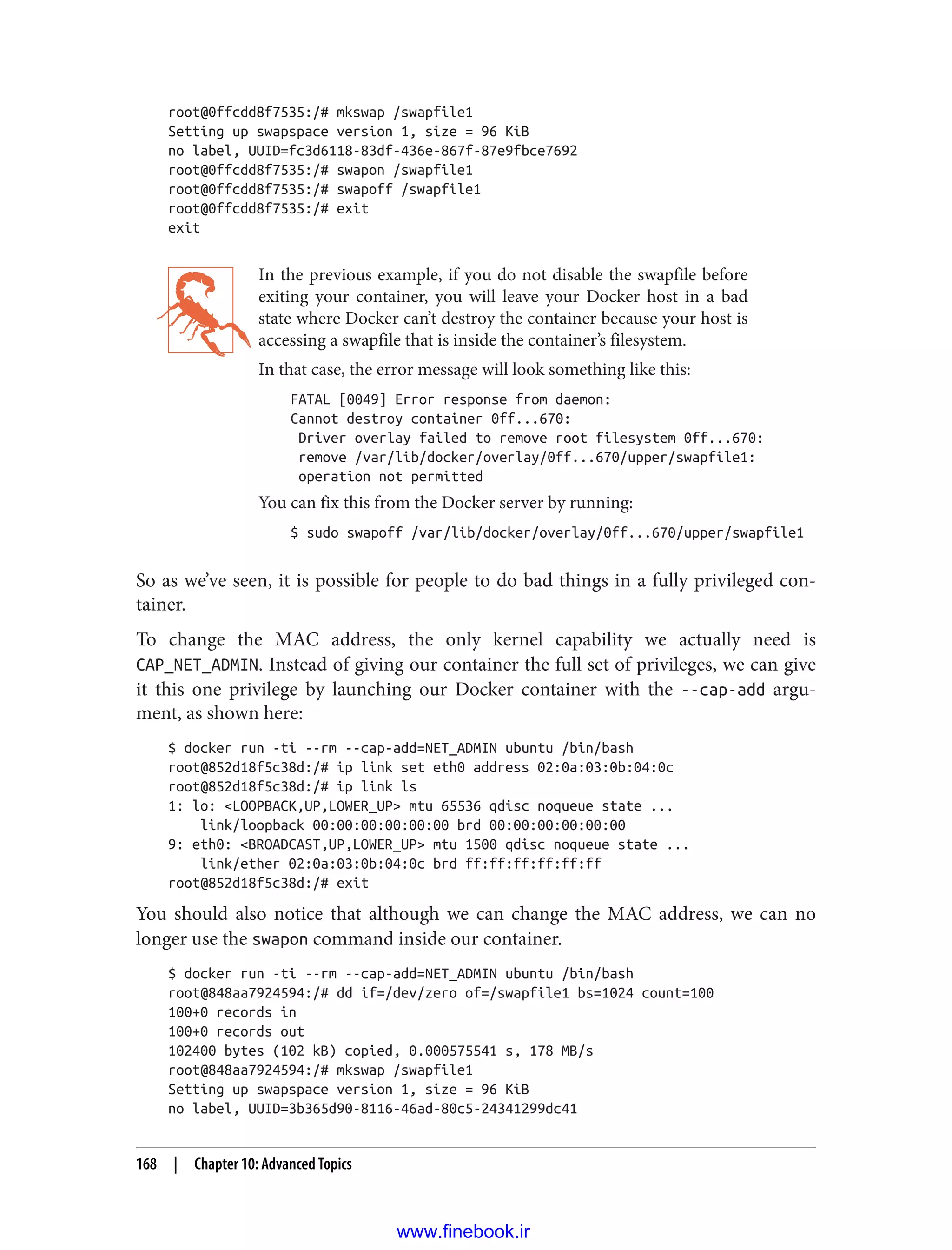root@0ffcdd8f7535:/# mkswap /swapfile1
Setting up swapspace version 1, size = 96 KiB
no label, UUID=fc3d6118-83df-436e-867f-87e9fbce7692
root@0ffcdd8f7535:/# swapon /swapfile1
root@0ffcdd8f7535:/# swapoff /swapfile1
root@0ffcdd8f7535:/# exit
exit
In the previous example, if you do not disable the swapfile before
exiting your container, you will leave your Docker host in a bad
state where Docker can’t destroy the container because your host is
accessing a swapfile that is inside the container’s filesystem.
In that case, the error message will look something like this:
FATAL [0049] Error response from daemon:
Cannot destroy container 0ff...670:
Driver overlay failed to remove root filesystem 0ff...670:
remove /var/lib/docker/overlay/0ff...670/upper/swapfile1:
operation not permitted
You can fix this from the Docker server by running:
$ sudo swapoff /var/lib/docker/overlay/0ff...670/upper/swapfile1
So as we’ve seen, it is possible for people to do bad things in a fully privileged con‐
tainer.
To change the MAC address, the only kernel capability we actually need is
CAP_NET_ADMIN. Instead of giving our container the full set of privileges, we can give
it this one privilege by launching our Docker container with the --cap-add argu‐
ment, as shown here:
$ docker run -ti --rm --cap-add=NET_ADMIN ubuntu /bin/bash
root@852d18f5c38d:/# ip link set eth0 address 02:0a:03:0b:04:0c
root@852d18f5c38d:/# ip link ls
1: lo: <LOOPBACK,UP,LOWER_UP> mtu 65536 qdisc noqueue state ...
link/loopback 00:00:00:00:00:00 brd 00:00:00:00:00:00
9: eth0: <BROADCAST,UP,LOWER_UP> mtu 1500 qdisc noqueue state ...
link/ether 02:0a:03:0b:04:0c brd ff:ff:ff:ff:ff:ff
root@852d18f5c38d:/# exit
You should also notice that although we can change the MAC address, we can no
longer use the swapon command inside our container.
$ docker run -ti --rm --cap-add=NET_ADMIN ubuntu /bin/bash
root@848aa7924594:/# dd if=/dev/zero of=/swapfile1 bs=1024 count=100
100+0 records in
100+0 records out
102400 bytes (102 kB) copied, 0.000575541 s, 178 MB/s
root@848aa7924594:/# mkswap /swapfile1
Setting up swapspace version 1, size = 96 KiB
no label, UUID=3b365d90-8116-46ad-80c5-24341299dc41
168 | Chapter 10: Advanced Topics
www.finebook.ir
 